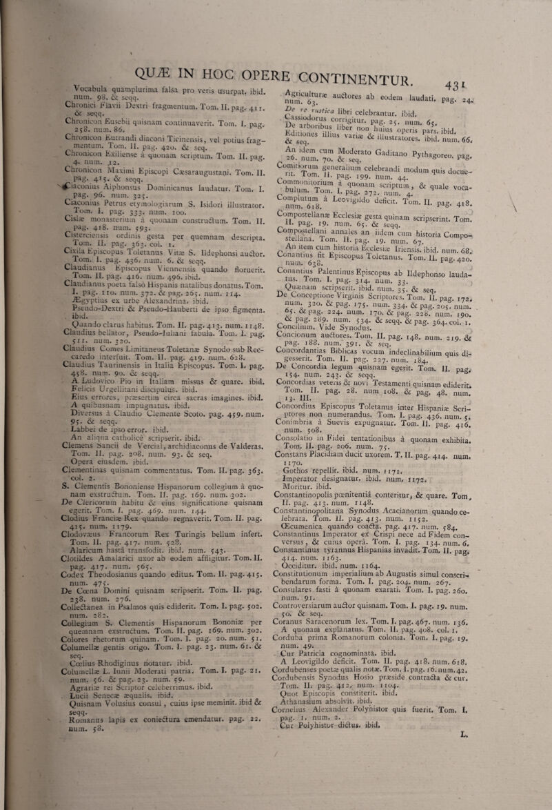 a quonam scriptum, & quale voca- 4x8. Vocabula quamplurima falsa pro veris usurpat, ibid. num. 98. & seqq. Chronici Flavii Dextri fragmentum. Tom. II. pag, 41 r 61 seqq. Chronicon Eusebii quisnam continuaverit. Tom. I. pag. 258. num. 86.  Chronicon Eutrandi diaconi Ticinensis, vel potius frag¬ mentum. Tom. II. pag. 420. & seq. Chronicon Exiliense a quonam scriptum. Tom. II. pag. 4. num. .12. Chronicon Maximi Episcopi C®saraugustani. Tom. II. pag. 41$. & seqq. '\^Hiaconius Aiphonsus Dominicanus laudatur. Tom. I. pag. 96. num. 32j. Ciaconius Petrus etymologiarum S. Isidori illustrator. .tom. 1. pag. 333. num. 100. Cisia: monasterium a quonam construdlum. Tom. II. pag. 418. num. <93. Cisterciensis ordinis gesta per quemnam descripta. .Tom. II. pag. 363. coi. 1. Cixila Episcopus Toletanus Vit® S. Ildephonsi auctor. Tom. 1. pag. 436. num. 6. & seqq. Claudianus Episcopus Viennensis quando floruerit. Tom. II. pag. 416. num. 496. ibid. Claudianus poeta falso Hispanis natalibus donatus. Tom. I. pag. no. num. 372. & pag. 265. num. 114. iEgyptius ex urbe Alexandrina, ibid. Pstudo-Dextrx & Pseudo-Hauberti de ipso figmenta, ibid. Quando clarus habitus. Tom. II. pag. 413. num. 1148. Claudius bellator, Pseudo-Iuiiani fabula. Tom. I. pag. $ 11. num. 320. Claudius Comes Limitaneus Toletan® Synodo sub Rec- ^ caredo interfuit. Tom. II. pag. 419. num. 628. o_ _ _ ^ ..m,. 1Q Claudius Taurinensis in Italia Episcopus. Tom. 1. pag. D<? Concordia legum1 quisnam egerit.1 Tom. II 431 pag. 24. 458. num. 90. seqq. A Ludovico Pio in Italiam missus & quare, ibid. Felicis Urgeliitani discipuius. ibid. Eius errores, praesertim circa sacras imagines, ibid. A quifcusnam impugnatus, ibid. Dive rsus a Claudio Ciemente Scoto. pag. 459. num. 9j. & seqq. Labbei de ipso error, ibid. An aliqua catholice scripserit, ibid. Clemens Sancii de Vercial, archidiaconus de Valderas. Tom. II. pag. 208. num. 93. & seq. Opera eiusdem, ibid. Clementinas quisnam commentatus. Tom. II. pag. 363. coi. 2. S. Clementis Bononiense Hispanorum collegium a quo¬ nam exstrudlum. Tom. II. pag. 169. num. 302. De Clericorum habitu & eius significatione quisnam egerit. Tom. I. pag. g.6p. num. 144. Clodius Franci® Rex quando regnaverit. Tom. II. pag. 415. num. 1179. Clodovaius Francorum Rex Turingis bellum infert. Tom. II. pag. 417. num. 528. Alaricum hasta transfodit, ibid. num. $43. Clotiides Amalarici uxor ab eodem affligitur. Tom. II. pag. 417. num. 565. Codex Theodosianus quando editus. Tom. II. pag. 415. num. 47>• De Ccena Domini quisnam scripserit. Tom. II. pag. 238. num. 276. Colledtanea in Psalmos quis ediderit. Tom. I. pag. 502. num. 282. Collegium S. Clementis Hispanorum Bononia: per quemnam exstructum. Tom. II. pag. 169. num. 302. Colores rhetorum quinam. Tom. 1. pag. 20. num. 51. Columella: gentis origo. Tom. I. pag. 23. num. 61. & seq. Coeiius Rhodiginus notatur, ibid. Columella: L. Iunii Moderati patria. Tom. I. pag. 21. num. 56. & pag. 23. num. 59. Agraria: rei Scriptor celeberrimus, ibid. Lucii Seneca: squalis. ibid. Quisnam Volusius consul , cuius ipse meminit, ibid & seqq. Romanus lapis ex coniedtura emendatur, pag. 22. num. 50. num‘^6^^ au<a°res ab eoJem Nudati. P? *<? rustica libri celebrantur, ibid. De arhnT C<f,ngitU1'- Pa8- num. 65. De arboribus liber non huius operis pars ibid hJm„,:es ,11,us va,i« & ill»strlLes. 66. ,t?.tm.c7u„m Kr° Gadi,an° pytha*°r“- «> C:”z.s,!r“irli mod»m ** Commonitorium bulum. Tom. 1. pag. 372.°'nm‘ 4! Complutum a Leovigiido deficit. Tom. II pa£r num. 618. ^ ° Compostellanai Ecclesia gesta quinam scripserint. Tom. 11. pag. 19. num. 65. & seqq. laT annf,les an ildem cum historia Compo- stellana. Tom. 11. pag. 19. num. 67. An item cum historia Eeclesi® Iriensis. ibid. num. 68. Conantms ht Episcopus Toletanus. Tom. 11. pag. 420 num. 638. F 5 ^ Conantms Palentinus Episcopus ab Ildephonso lauda¬ tus. J om. 1. pag. 314. num. 33. Qu®nam scripserit, ibid. num. 35. & seq De Conceptione Virginis Scriptores. Tom. i/. pa<r I72, num 320. & pag. 175. num. 334. & pag. 205! num. 65. & pag. 224. num. 170. & pag. 228. num. 190. & pag. 289 num. 5 34. & seqq. & pag. 364. Col. 1. Concilium. Vide Synodus. Concionum audlores. Tom. II. pag. I4g. num. 210. & pag. 188. num. 391. & seq. Concordandas Biblicas vocum indeclinabilium quis di¬ gesserit. Tom. II. pag. 227. num. 184. 1 Concordia legum quisnam egerit. Tom. II. pag. 154. num. 243. & seqq. Concordias veteris & novi Testamenti quisnam ediderit Tom. II. pag. 28. num 108. & pag. 4e. num; 13. III. Concordius Episcopus Toletanus inter Hispani® Scri¬ ptores non numerandus. Tom. I. pag. 436. num. c, Conimbria a Suevis expugnatur. Tom? II. pag. 4? 6* num. 508. Consolatio in Fidei tentationibus a quonam exhibita. Tom. II. pag. 206. num. 75. Constans Placidiam ducit uxorem. T. II. pag. 414. num. 1170. Gothos repellit, ibid. num. 1171. Imperator designatur, ibid. num. 1172. Moritur, ibid. Constantinopolis poenitentia conteritur, & quare. Tom, II. pag. 413. num. 1148. Constantinopolitana Synodus Acacianorum quando ce¬ lebrata. Tom. II. pag. 413. num. 1152. CEcumenica quando coadla. pag. 417. num. 584. Constantinus Imperator ex Crispi nece ad Fidem con¬ versus , & cuius opera. Tom. I. pag. 134. num. 6. Constantinus tyrannus Hispanias invadit. Tom. II. pag, 414. num. 1163. Occiditur, ibid. num. 1164. Constitutionum imperialium ab Augustis simul conscri¬ bendarum forma. Tom. I. pag. 204. num. 267. Consulares fasti a quonam exarati. Tom. I. pag. 260. num. 91. Controversiarum audior quisnam. Tom. I. pag. 19. num. 50. & seq. Coranus Saracenorum lex. Tom. I. pag. 467. num. 136. A quonam explanatus. Tom. II. pag. 408. col. 1. Corduba prima Romanorum colonia. Tom. I. pag. 19. num. 49. Cur Patricia cognominata, ibid. A Leovigiido deficit. Tom. II. pag. 418. num. 618. Cordubenses poet® qualis not®.Tom. I.pag. 16. num.42. Cordubensis Synodus Hosio pr®side contradla & cur. Tom. II. pag. 412, num. 1104. Quot Episcopis constiterit, ibid. Athanasium absolvit, ibid. Cornelius Alexander Polyhistor quis fuerit. Tom. I. pag. 1. num. 2. Cur Polyhistor didlus. ibid. L.