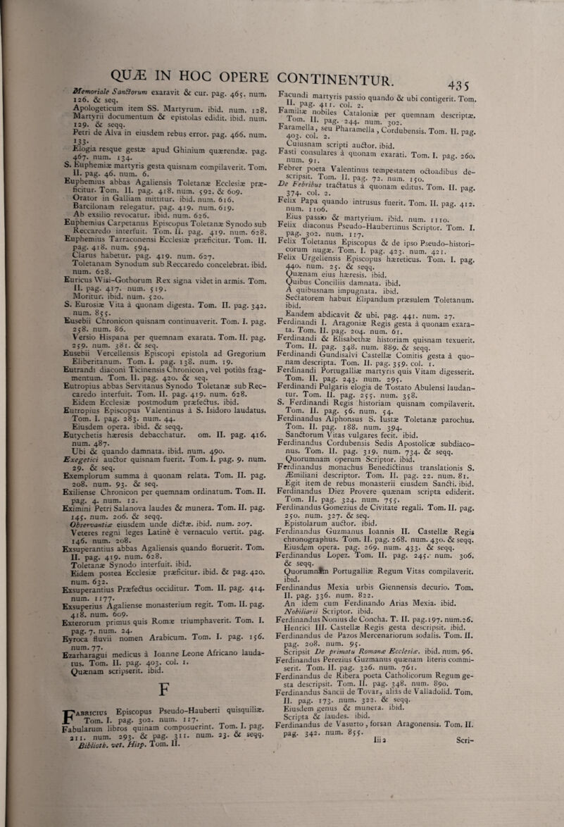 QU^E IN HOC OPERE Memoriale San&orum exaravit & cur. pag. 465. num. 126. & seq. Apologeticum item SS. Martyrum, ibid. num. 128. Martyrii documentum & epistolas edidit, ibid. num. 129. & seqq. Petri de Alva in eiusdem rebus error, pag. 466. num. 133-. Elogia resque gesta: apud Ghinium quterendte. pag. 467. num. 134. S. Euphemia: martyris gesta quisnam compilaverit. Tom. II. pag. 46. num. 6. Euphemius abbas Agaliensis Toletana Ecclesia pra- ficitur. Tom. II. pag. 418. num. 592. & 609. Orator in Galliam mittitur, ibid. num. 616. Barcilonam relegatur, pag. 419. num. 619. Ab exsiiio revocatur, ibid. num. 626. Euphemius Carpetanus Episcopus Toletana Synodo sub Reccaredo interfuit. Tom. 11. pag. 419. num. 628. Euphemius Tarraconensi Ecclesia praficitur. Tom. II. pag. 418. num. 594. Clarus habetur, pag. 419. num. 627. Toletanam Synodum sub Reccaredo concelebrat, ibid. num. 628. Euricus Wisi-Gothorum Rex signa videt in armis. Tom. II. pag. 417. num. 519. Moritur, ibid. num. 520. S. Eurosia Vita a quonam digesta. Tom. II. pag. 342. num. 855. Eusebii Chronicon quisnam continuaverit. Tom. I. pag. 258. num. 86. Versio Hispana per quemnam exarata. Tom. II. pag. 2 j9. num. 381. & seq. Eusebii Vercellensis Episcopi epistola ad Gregorium Eliberitanum. Tom. I. pag. 138. num. 19. Eutrandi diaconi Ticinensis Chronicon, vel potius frag¬ mentum. Tom. II. pag. 420. & seq. Eutropius abbas Servitanus Synodo Toletana sub Rec¬ caredo interfuit. Tom. II. pag. 419. num. 628. Eidem Ecclesia postmodum praefectus. ibid. Eutropius Episcopus Valentinus d S. Isidoro laudatus. Tom. I. pag. 283. num. 44. Eiusdem opera, ibid. & seqq. Eutychetis haresis debacchatur. om. II. pag. 416. num. 487. Ubi & quando damnata, ibid. num. 490. Exegetici audior quisnam fuerit. Tom. I. pag. 9. num. 29. & seq. Exemplorum summa a quonam relata. Tom. II. pag- 208. num. 93. &: seq. Exiliense Chronicon per quemnam ordinatum. Tom. II. pag. 4. num. 12. Eximini Petri Salanova laudes & munera. Tom. II. pag. 145;. num. 206. & seqq. Observantia eiusdem unde didla. ibid. num. 207. Veteres regni leges Latine e vernaculo vertit, pag. 146. num. 208. Exsuperantius abbas Agaliensis quando floruerit. Tom. II. pag. 419. num. 628. Toletana Synodo interfuit, ibid. Eidem postea Ecclesia praficitur. ibid. & pag. 420. num. 632. Exsuperantius Prafedlus occiditur. Tom. II. pag. 414- num. 1177- . . „ TI Exsuperius Agaliense monasterium regit, lom. 11. pag. 418. num. 609- . Exterorum primus quis Roma triumphaverit, lom. I. pag. 7. num. 24. Eyroca fluvii nomen Arabicum. Tom. 1. pag. 156. num. 77. Ezarharagui medicus a Ioanne Leone Africano lauda¬ tus. Tom. II. pag. 403. coi. 1. Quanam scripserit, ibid. F Fabricius Episcopus Pseudo-Hauberti quisquilia. Tom. I. pag. 302. num. 117-. Fabularum libros quinam composuerint. Tom. I. pag. 211. num. 293* & Pag- 311- num- 23‘ & Bibliotk. vet. Hisp. Tom. II. CONTINENTUR. _ 435 acundi martyris passio quando & ubi contigerit. Tom. u\ Pag- 4t r. coi. 2. amili.e nobiles Catalonia per quemnam descripta, lom. II. pag. 244. num. 302. Earamella, seu Pharamella , Cordubensis. Tom. II. pag. 403. coi. 2. r ° Cuiusnam scripti audior, ibid. Fasti consulares a quonam exarati. Tom. I. pag. 60. num. 91. v B Febrer poeta Valentinus tempestatem octoadibus de¬ scripsit. Tom. II. pag. 72. num. 150. De Febribus tradlatus a quonam editus. Tom. II. pag. 374- coi. 2. 1 8 Felix Papa quando intrusus fuerit. Tom. II. pag. 412. num. 1106. Eius passio & martyrium, ibid. num. 1110. E elix diaconus Pseudo-Haubertinus Scriptor. Tom. I. pag. 302. num. 117. Felix Toletanus Episcopus & de ipso Pseudo-histori- corum nugs. Tom. 1. pag. 423. num. 421. E elix Urgellensis Episcopus htereticus. Tom. I. pag. 440- num. 2 5. & seqq. Qutenam eius hseresis. ibid. Quibus Conciliis damnata, ibid. A quibusnam impugnata, ibid. Sedlatorem habuit Elipandum praesulem Toletanum, ibid. Eandem abdicavit & ubi. pag. 441. num. 27. Ferdinandi I. Aragonia: Regis gesta a quonam exara¬ ta. Tom. II. pag. 204. num. 61. Ferdinandi & Elisabetha: historiam quisnam texuerit. Tom. II. pag. 348. num. 889. & seqq. Ferdinandi Gundisalvi Castella: Comitis gesta a quo¬ nam descripta. Tom. II. pag. 359. coi. 1. Ferdinandi Portugallia: martyris quis Vitam digesserit. Tom. II. pag. 243. num. 295. Ferdinandi Pulgaris elogia de Tostato Abulensi laudan¬ tur. Tom. II. pag. 255. num. 358. S. Ferdinandi Regis historiam quisnam compilaverit. Tom. II. pag. 56. num. 54. Ferdinandus Alphonsus S. Iusta: Toletana: parochus. Tom. II. pag. 188. num. 394. SanCtorum V itas vulgares fecit, ibid. Ferdinandus Cordubensis Sedis Apostolica: subdiaco- nus. Tom. 11. pag. 319. num. 734. & seqq. Quorumnam operum Scriptor, ibid. Ferdinandus monachus BenediCtinus translationis S. jEmiliani descriptor. Tom. II. pag. 22. num. 81. Egit item de rebus monasterii eiusdem Sandli. ibid. Ferdinandus Diez Provere quaenam scripta ediderit. Tom. II. pag. 324. num. 755. Ferdinandus Gomezius de Civitate regali. Tom. II. pag. 250. num. 327. & seq. Epistolarum audior, ibid. Ferdinandus Guzmanus Ioannis II. Castella: Regis chronographus. Tom. II. pag. 268. num. 430. & seqq. Eiusdem opera, pag. 269. num. 433. & seqq. Ferdinandus Lopez. Tom. II. pag. 245.- num. 306. & seqq. QuorumnSm Portugallia: Regum Vitas compilaverit, ibid. Ferdinandus Mexia urbis Giennensis decurio. Tom, II. pag. 336. num. 822. An idem cum Ferdinando Arias Mexia. ibid. Nobiliarii Scriptor, ibid. Ferdinandus Nonius de Concha. T. II. pag.197. num.26. Henrici 111. Castella: Regis gesta descripsit, ibid. Ferdinandus de Pazos Mercenariorum sodalis. Tom. II. pag. 208. num. 95. Scripsit De primatu Romana Ecclesia. ibid. num. 96. Ferdinandus Perezius Guzmanus quaenam literis commi¬ serit. Tom. II. pag. 326. num. 761. Ferdinandus de Ribera poeta Catholicorum Regum ge¬ sta descripsit. Tom. II. pag. 348. num. 890. Ferdinandus Saucii de Tovar,, alias de Valladolid. Tom. II. pag. 173. num. 322. & seqq. Eiusdem genus & munera, ibid. Scripta & laudes, ibid. Ferdinandus de Vasurto , forsan Aragonensis. Tom. II. pag. 342. num. 855. Iii 3 Seri-