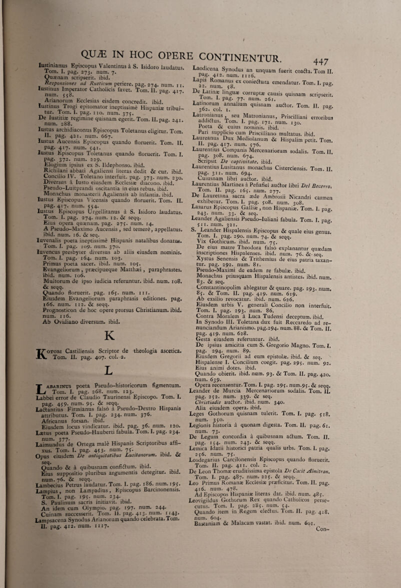 / QUiE IN HOC OPERE CONTINENTUR. lustmianus Episcopus Valentinus a S. Isidoro laudatus. Tom. I. pag. 273. num. 7. Qu*nam scripserit, ibid. Responsiones ad Rusticum periere, pag. 274. num. 11. Iustinus Imperator Catholicis favet. Tom. 11. pag. 417.* num. 558. ^ ' Arianorum Ecclesias eisdem concredit, ibid. Iustinus Trogi epitomator ineptissime Hispani* tribui¬ tur. Tom. 1. pag. 11 o. num. 375. De Iustiti* regimine quisnam egerit. Tom. II. pag. 241. num. 288. Iustus archidiaconus Episcopus Toletanus eligitur. Tom. II. pag. 421. num. 667. Iustus Aucensis Episcopus quando floruerit. Tom. II. pag. 417. num. 541. Iustus Episcopus Toletanus quando floruerit. Tom. I. pag. 372* num. 229. Elogium ipsius ex S. Ildephonso. ibid. Richiiani abbati Agaliensi literas dedit & cur. ibid. Concilio IV. Toletano interfuit, pag. 373. num. 230. Diversus a Iusto eiusdem Ecclesi* diacono, ibid. Pseudo-Luitprandi oscitantia in eius rebus, ibid. Monachus monasterii Agaliensis ab infantia, ibid. Iustus Episcopus Yicensis quando floruerit. Tom. II. Pag- 4J7- num. 554. Iustus Episcopus Urgellitanus a S. Isidoro laudatus. Tom. I. pag. 274. num. 12. & seqq. Eius opera qu*nam. pag. 275. num. 14. A Pseudo-Maximo Aucensis, sed temere, appellatus, ibid. num. 16. &c seq. Iuvenalis poeta ineptissime Hispanis natalibus donatus. Tom. I. pag. 109. num. 370. luvencus presbyter diversus ab aliis eiusdem nominis. Tom. I. pag. 164. num. 103. Primus poeta sacer, ibid. num. 105. Evangeliorum , prxcipueque Matthxi, paraphrastes, ibid. num. 106. Multorum de ipso iudicia referuntur, ibid. num. 108. & seqq. Quando floruerit, pag. 165. num. nr. Eiusdem Evangeliorum paraphrasis editiones, pag. 166. num. 112. & seqq. Prognosticon de hoc opere prorsus Christianum, ibid. num. 116. Ab Ovidiano diversum, ibid. K Kotobi Castiliensis Scriptor de theologia ascetica. Tom. II. pag. 407. coi. 2. Labarincs poeta Pseudo-historicorum figmentum. Tom. I. pag. 268. num. 123. Labbei error de Claudio Taurinensi Episcopo. Tom. I. pag. 459. num. 95. & seqq. Lactantius Firmianus falso a Pseudo-Dextro Hispanis attributus. Tom. I. pag. 234. num. 376. Africanus forsan, ibid. Eiusdem locus vindicatur, ibid. pag. 3^* num. 120. Lxtus poeta Pseudo-H a uberti fabula. Tom. I. pag. 234. num. 377. . Laimundus de Ortega male Hispanis Scriptoribus affi¬ xus. Tom. I. pag. 453. num. 75. Opus eiusdem Ide antiquitatibus Lusitanorum, ibid. Ol SCq« Quando & a quibusnam confiCtum. ibid. Eius suppositio pluribus argumentis detegitur, ibid. num. 76. & seqq. Lambecius Petrus laudatur. Tom. I. pag. 186. num. 195. Lampius , non Lampadius , Episcopus Barcinonensis. Tom. I. pag. 195* num. 234. S. Paulinum sacris initiavit, ibid. An idem cum Olympio, pag. 197- num- 2 44* Cuinam successerit. Tom. 11. pag. 413. num. 1143. Lampsacena Synodus Arianorum quando celebrata. Tom. II. pag. 412. num. 1117. 447 Laodicena Synodus an unquam fuerit coaCta. Tom II. Pag. 412. num. mtf. Lapis Romanus ex coniedura emendatur. Tom. I. pag. 22. num. 58. 1 s De Latin* lingu* corruptx causis quisnam scripserit. lom. I. pag. 77. num. 261. Latinorum annalium quisnam auCtor. Tom. II nae- 362. coi. 1. ' r &• Latr'an!anus » seu Matronianus, Priscilliani erroribus addictus. Tom. I. pag. 171. num. 130. Poeta & cuius nominis, ibid. Pari supplicio cum Priscilliano multatus, ibid. Laureanus Dux Mediolanum & Hispalim petit. Tom. 11. pag. 417. num. 576. Laurentius Coinpanis Mercenariorum sodalis. Tom. II. pag. 308. num. 674. Scripsit De captivitate, ibid. Laurentius Lusitanus monachus Cisterciensis. Tom. II. pag. 311. num. 694. Cuiusnam libri auCtor. ibid. Laurentius Martinez a Penafiel auCtor libri Del Becerrot Tom. II. pag. 165. num. 277. De Lauretana sacra xde Ambrosii Nicandri carmen exhibetur. Tom. I. pag. 508. num. 308. Lazarus Episcopus Galli* , non Hispani*. Tom. I. pag. 243. num. 33. & seq. Leander Agaliensis Pseudo-Iuliani fabula. Tom. I. pag. Sii. num. 321. & S. Leander Hispalensis Episcopus & quale eius genus. Tom. I. pag. 290. num. 74. & seqq. Vix Gothicum, ibid. num. 75. De eius matre Theodora falso explanantur qu*dam inscriptiones Hispalenses, ibid. num. 76. & seq. Xystus Senensis & Trithemius de eius patria taxan¬ tur. pag. 292. num. 81. Pseudo-Maximi de eadem re fabul*. ibid. Monachus priusquam Hispalensis antistes, ibid. num. 83. & seq. Constantinopolim ablegatur & quare, pag. 293. num. 8j. & Tom. II. pag. 419. num. 619. Ab exsilio revocatur, ibid. num. 626. Eiusdem urbis V. generali Concilio npn interfuit. Tom. I. pag. 293. num. 86. Contra Moralem a Luca Tudensi deceptum, ibid. In Synodo III. Toletana dux fuit Reccaredo ad re- nunciandum Arianismo. pag.294. num. 88. & Tom. II. pag. 419. num. 628. Gesta eiusdem referuntur, ibid. De ipsius amicitia cum S. Gregorio Magno. Tom. I, pag. 294. num. 89. Eiusdem Gregorii ad eum epistol*. ibid. & seq. Hispalense I. Concilium coegit, pag. 295. num. 92. Eius animi dotes, ibid. Quando obierit, ibid. num. 93. & Tom. II. pag. 420. num. 639. Opera recensentur.Tom. I. pag. 295. num.95. & seqq. Leander de Murcia Mercenariorum sodalis. Tom. II. pag. 252. num. 339. & seq* Christiadis autlor. ibid. num. 340. Alia eiusdem opera, ibid. Leges Gothorum quisnam tulerit. Tom. I, pag. 518. num. 350. Legionis historia a quonam digesta. Tom. II. pag. 6r. num. 73. De Legum concordia a quibusnam aftum. Tom. II. pag. 134. num. 243. & seqq. Leinica Idatii historici patria qualis urbs. Tom. I. pag. 256. num. 75. Leodegarius Carcilonensis Episcopus quando floruerit. Tom. II. pag. 411. coi. 2. De Leon Thom* eruditissima epistola De Cacit Almitran. Tom. I. pag. 487. num. 225. & seqq. Leo Primus Roman* Ecclesi* prsficitur. Tom. II. pag. 416. num. 478. Ad Episcopos Hispani* literas dat. ibid. num. 48). Leovigildus Gothorum Rex quando Catholicos perse¬ cutus. Tom. I. pag. 285. num. <4. Quando item in Regem ele&us. Tom. II. pag. 418. num. 604. Bastaniam & Malacam vastat, ibid. num. 601. Con-