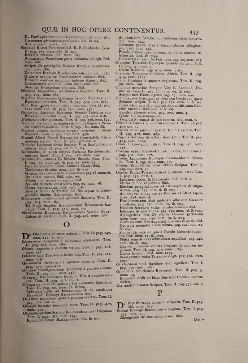 453 D. Pauli epistolas nonnullas exposuit, ibid. num. 391. Daemonum advocatores confutavit, ibid. & seq. Alia eiusdem opera, ibid. Nicolaus Rossel Maioricensis S. R. E. Cardinalis. Tom. 11. pag. 167. num. 286. & seqq. Eiusdem munera, ibid. num. 287. Romanorum Pontificum gesta volumine collegit, ibid. num. 288. Scripsit De quadruplici Romana; Ecclesia iutisdiSHone. ibid. num. 289. De unitate Ecclesi® schismate tollendo, ibid. n.290. Historia; ordinis sui Pr®dicatorum exarator, ibid. Virorum eiusdem insignium indicem digessit, ibid. Commentaria edidit in ipsius institutum, ibid. Matth®i Evangelium exposuit, ibid. Nicolaus Saguntinus rei militaris Scriptor. Tom. II. pag. 29>. num. 580. Nigetius Narbonensis Episcopus Synodo Toletans sub Reccaredo interfuit. Tom. II. pag. 419. num. 628. Nini Petri ^esta a quibusnam descripta. Tom. II. pag. 212. num. 106. & pag. 250. num. 332. Nitigesius Lucensis Episcopus Synodo Toletana; sub Reccaredo interfuit. Tom. II. pag. 419. num. 628. Nobiharii audior quisnam. Tom. II. pag. 336. num. 822. Nomina martyrum portentosa & nullius lingua: a Pseu- do-historicis laudata. Tom. 1. pag. 160. num. 88. Nomina propria hominum integra transeunt in aliam linguam. Tom. I. pag. 127. num. 436. Nunnii Alvari Pererii Portugalli® Comestabilis Vita a quonam scripta. Tom. II. pag. 357. coi. 2. Nonnius Lusitanus abbas Scriptor Vita; Sandti Ioannis abbatis. Tom. II. pag. 18. num. 64. Novatianus , in quem scripsit Pacianus Barcinonensis, quisnam fuerit. Tom. I. pag. 196. num. 240. Novatus M. Ann®us M. Senecte rhetoris filius. Tom. I. pag. 17. num. 46. pag. 27. num. 74. Post adoptionem lunius Annteus Gallio, ibid. Declamator & cuius notie, ibid. & seqq. Gr®ci®, sive potius Achaia; proconsul, pag.28.num.76i An etiam consul, ibid. num. 77. Plinius non temere corrigitur, ibid. An sibi mortem consciverit, pag. 29. num. 78. Opera desiderantur, ibid. num. 79. Andre® Schoti & Martini dei Rio lapsus in distin¬ guendis duobus Gallionibus. ibid. Novitiorum institutionem quisnam docuerit. Tom. II. pag. 20;. num. 65. De Nuce Angelus Archiepiscopus Rossanensis lau¬ datur. Tom. 1. pag. 320. num. 57. Nundinarius Episcopus Barcinonensis Synodo Aqua- Celenensi interfuit. Tom. II. pag. 416. num. 486. O De Obedientia quisnam scripserit. Tom. II. pag. 147. num. 211. & seqq. Observantia Aragoni® a quibusnam explanat®, lom. II. pag. 296. num. 586. , OEiavia tragoedia a quonam scripta. Tom. 1. pag. 100. Odoace^cum Theoderico foedus init. Tom. II. pag. 417. num. 529. - .t. _ tt CEconomica Aristotelis a quonam exposita, lom. 11. pag. 351. num. 912. x Officium transfigurationis Dominic® a quonam editum. Olde^rii^ Baranonensis1 Epicopi Vita i quonam scri- offiarTr; s; O&gilius^TariconenaU Episcopus. Tom. 11. pag. 20. num. 72. & seq. . Epistolam Adedit ad Innocentium II. de expulsione Raymundi Episcopi Barbastrensis. ibid. De Oliva monasterii gesta a quonam exarata. Tom. I. Oly^npii^ hsretici horrenda mors. Tom. II. pag. 4J7' Olympius quidam Scriptor Ecclesiasticus inter Hispanos. Tom. 1. pag. 197-num. 243. Episcopus forsan Barcinonensis, ibid. a seq. An idem cum Lampio qui Paulinum sacris initiavit, ibid. num. 244. Toletanus pr®sul falso a Pseudo-Dextro effingitur, pag. 198. num. 246. Pseudo-historicorum figmenta de huius nomine re¬ felluntur. ibid. & seqq. Germanum eiusdem De Fide opus. pag. 203.num. 263. Olympius Toletanus Episcopus quando floruerit. Tom. 11. pag. 411. coi. 2. Clarus habetur, pag. 414. num. n6l. Olympius Toletanus fit Comes Afric®. Tom. II. pag. 414. num. 1169. Oratio Dominica a quonam explanata. Tom. II. pag. 99. num. 269. Ordonius monachus Scriptor Vit® S. Rodesindi Du- miensis. Tom. II. pag. 26. num. 99. & seqq. Scripsit item Exomologeses. pag. 27. num. 100. Orentius , sive Oriendus, an idem cum Oresio , ad quem Sidonius scripsit. Tom. I. pag. 271. num. 1. & seq. Forte idem cum Orontio,qui duobus Hispani® Con¬ ciliis interfuit, ibid. num. 2. & seq. Eiusdem Commonitorium, pag. 272. num. 4. Quale hoc vocabulum, ibid. Venandi Fortunati de ipso carmen, ibid. num. 5. Orientalis historia a quonam composita. Tom. II. pag. 407. coi. 1. Orientis urbes quamplurim® ab Hunnis vastat®. Tom. II. pag. 416. num. 483. Origenis dodtrina & seilarii damnantur. Tom II. pag. 413. num. 1153. Oriola a Leovigildo deficit. Tom. II. pag. 418. num. 618. Orontius orator Pseudo-Haubertinus Scriptor. Tom. I. pag. 302. num. 117. Orosius Legionensis Episcopus Pseudo-Maximi chim®- fa. Tom. I. pag. 251. num. 59. Orosius Pauli Orosii nepos fidlitius Scriptor. Tom. I. pag. 245. num. 40. Orosius Paulus Tarracone an in Lusitania natus. Tom. I. pag. 235. num. 1. Lusitanus potius & Bracarensis. ibid. num. 2. Idatius de hoc exponitur, ibid. Eiusdem peregrinationes ad Hieronymum & Augu¬ stinum. pag. 237. num. 6. & seqq. An hic , vel alius , martyr Romam ex Africa aspor¬ tatus. ibid. num. 9. Eius historiarum libris undenam adh®serit Hormesta appellatio, pag. 238. num. 12. & seqq. Eiusdem Hormesta vari® transformationes, ibid. Editiones & enarratores, pag. 239. num. 16. & seqq. Apologeticus liber De arbitrii libertate germanum ipsius opus. pag. 240. num. i9- & Seqq. Confusus cum libro Augustini de natura & gratia, ibid. Opuscula nonnulla eidem tributa, pag. 241. num. 23. Supposititia qu® de ipso a Pseudo-historicis fingun¬ tur. ibid. num. 25. & seqq. Multa item de successibus eidem squalibus, pag. 242. num. 29. & seqq. Quando historiam scribere inceperit & quonam im¬ pulsore. Tom. II. pag. 4I4* num. 1163. Clarus habetur, ibid. num. 1175. Nonagenario maior Tarracone degit, pag. 416. num. Os Hispanum apud Agellium quid significet. Tom. I. pag. 107. num. 363. _ Osmundus Asturicensis Episcopus. Tom. 11. pag. 3. Epistolam dedit ad Idam Eustachii Comitis uxorem, ibidem. , „ TI , Ota quidam histori® Scriptor. Tom. II. pag. 374. coi. 1. e Pace & treuga quisnam scripserit. Tom. II. pag. 168. num. 293. ... rr T ini Episcopi Barcinonensis elogium. lom. 1. pag. 4. num. 230. sengreinii de eius rebus error, ibid.