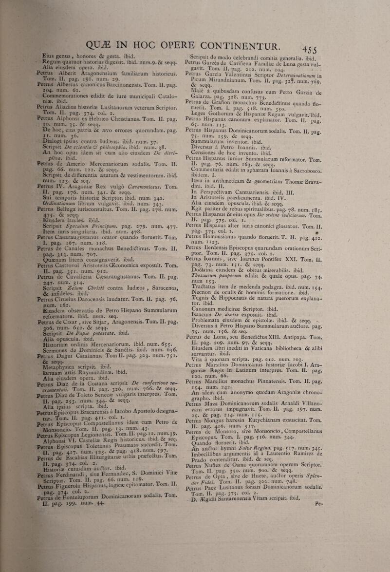 Eius genus, honores & gesta, ibid. Regum quatuor historias digessit, ibid. nuin.9. & seqq. Alia eiusdem opera, ibid. Petrus Alberit Aragonensium familiarum historicus. Tom. II. pag. 198. num. 29. Petrus Albertus canonicus Barcinonensis. Tom. II. pag. 204. num. 62. Commemorationes edidit de iure municipali Catalo- nite. ibid. Petrus Aiiadius historia» Lusitanorum veterum Scriptor. Tom. II. pag. 374. coi. 2. Petrus Alphonsi ex Hebrato Christianus. Tom. 11. pag. 10. num. 35. & seqq. De hoc, eius patria ik a»vo errores quorundam. pag. 11. num. 36. Dialogi ipsius contra Iudteos. ibid. num. 37. Scripsit De scientia 3 philosophia, ibid. num. 38. An hoc opus idem sit cum alio eiusdem De disci¬ plina. ibid. Petrus de Amerio Mercenariorum sodalis. Tom. II. pag. 66. num. 122. & seqq. Scripsit de differentia statum & vestimentorum, ibid. num. 123. & seq. Petrus IV. Aragoniae Rex vulgo Cxremoniosus. Tom. II. pag. 176. num. 341. & seqq. Sui temporis historis Scriptor, ibid. num. 342. Ordinationum librum vulgavit, ibid. num. 343. Petrus Belluga iurisconsultus. Tom. II. pag. 278. num. 47j. & seqq. Eiusdem laudes, ibid. Scripsit Speculum Principum. pag. 279. num. 477. Item iuris singularia, ibid. num. 478. Petrus Cssaraugustanus orator quando floruerit. Tom. I. pag. 167. num. 118. Petrus de Canales monachus Benedidtinus. Tom. II. pag. 313. num. 707. Qusenam literis consignaverit, ibid. Petrus Castrovol Aristotelis CEconomica exposuit. Tom. II. pag. 3>i. num. 912. Petrus de Cavalieria Cssaraugustanus. Tom. II. pag. 247. num. 314. Scripsit Zelum Christi contra ludteos , Saracenos, & infideles, ibid. Petrus Ciruelus Darocensis laudatur. Tom. II. pag. 76. num. 162. Eiusdem observatio de Petro Hispano Summularum reformatore, ibid. num. seq. Petrus de Cixar , sive Sitjar, Aragonensis. Tom. II. pag. 306. num. 652. & seqq. Scripsit De Papa: potestate, ibid. Alia opuscula, ibid. Historiam ordinis Mercenariorum, ibid. num. 6jy. Sermones de Dominicis & Sandtis. ibid. num. 656. Petrus Dagui Catalanus. Tom II. pag. 323. num. 751. & seqq. Metaphysica scripsit, ibid. Ianuam artis Raymundina;. ibid. Alia eiusdem opera, ibid. Petrus Diaz de la Costana scripsit De confessione sa- cr ament ali. Tom. II. pag. 326. num. 7 66. & seqq. Petrus Diaz de Toleto Seneca: vulgans interpres. Tom. II. pag. 253. num. 344. & seqq. Alia ipsius scripta, ibid. . Petrus Episcopus Bracarensis a Iacobo Apostolo designa¬ tur. Tom. II. pag. 411. coi. 1. Petrus Episcopus Compostellanus idem cum retro de Monsoncio. Tom. II. pag. 13* nQm' 43- Petrus Episcopus Legionensis. Tom.ll. pag.12. num.39. Alphonsi VI. Castella; Regis historicus, ibid. & seq. Petrus Episcopus Toletanus Praumato succedit. Tom. 11. pag. 417- num- 523- & pag- 4ig- nunJ; 597- Petrus de Escabias Illiturgitanae urbis praHebtus. Tom. II. pag. 374- coi. 2. Historia; cuiusdam auctor, ibid. ...... Petrus Ferdinandi, sive Femandez, b. Dominici V itte Scriptor. Tom. II. pag. 66. num. ii9* Petrus Figuerola Hispanus, logica: epitomator, lom. II. pag. 374- coi. 2. Petrus de Fonteluporum Dominicariorum sodalis. lom. II. pag. i99- num. 44. 455 Scripsit de modo celebrandi comitia generalia, ibid. Petrus Garzes de Carinena Familia; de Luna gesta vul- gavit. Tom. II. pag. 212. num. 104. Petrus Garzia Valentinus Scriptor Determinationum in Picum Mirandulanum. Tom. II. pag. 32^. num. 769 Oi seqq. ' Male a quibusdam confusus cum Petro Garzia de Galarza. pag. 328. num. 773. Petrus de Grafion monachus Benedidlinus quando flo¬ ruerit. Tom. I. pag. 518. num. 350. Leges Gothorum & Hispaniae Regum vulgavit.dbid. Petrus Hispanus canonum explanator. Tom. II. pag, 6j. num. 113. Petrus Hispanus Dominicanorum sodalis. Tom. II. pae 75. num. 159. & seqq. Summularum inventor, ibid. Diversus a Petro loannis. ibid. Censiones de hoc invento, ibid. Petrus Hispanus iunior Summularum reformator. Tom. H. pag. 76. num. 163. & seqq. Commentaria edidit in sphaeram ioannis a Sacrobosco. ibidem. I. Item in arithmeticam & geometriam Thomae Brava- dini. ibid. II. In Perspedtivam Cantuariensis. ibid. III. In Aristotelis praedicamenta, ibid. IV. Alia eiusdem opuscula, ibid. & seqq. Egit pariter de rebus spiritualibus, pag. 78. num. i8j. Petrus Hispanus & eius opus De ordine indiciorum. Tom. II. pag. 375. coi. 1. Petrus Hispanus alter iuris canonici glossator. Tom. II. Pag- 375- coi. 1. , Petrus Homousianus quando floruerit. T. II. pag. 412. num. H23. Petrus Ilerdensis Episcopus quarundam orationum Scri¬ ptor. Tom. II. pag. 37J. coi. 2. Petrus Ioannis , sive Ioannes Pontifex XXL Tom. II. pag. 73. num. 151. & seqq. Dodkina eiusdem & obitus miserabilis, ibid. Thesaurum pauperum edidit & quale opus. pag. 74. num 153. Tradiatus item de medenda podagra, ibid. num. 154. Necnon de oculis & hominis formatione, ibid. Tegnis & Hippocratis de natura puerorum explana¬ tor. ibid. Canonum medicina; Scriptor, ibid. Isaacum De dia;tis exposuit, ibid. Problemata eiusdem <k epistola;, ibid. & seqq. ^ Diversus a Petro Hispano Summularum audtore. pag. 75. num. 156. & seq. Petrus de Luna, seu BenedidtusXIII. Antipapa. Tom. II. pag. 209. num. 97. & seqq. Eiusdem libri inediti in Vaticana bibliotheca & alibi servantur, ibid. Vita a quonam scripta, pag. 212. num. 103. Petrus Marsilius Dominicanus historia; Iacobi I. Ara- gonise Regis in Latinum interpres. Tom. II. pag. 120. num. 66. Petrus Marsilius monachus Pinnatensis. Tom. II. pag. . 154. num. 242. An idem cum anonymo quodam Aragonia; chrono¬ grapho. ibid. Petrus Maza Dominicanorum sodalis Arnaldi Villano- vani errores impugnavit. Tom. II. pag. 197. num. 25. &c pag. 214. num. 115. Petrus Mongus hsresin Eutychianam exsuscitat. Tom. II. pag. 416. num. 517. Petrus de Monsoro, sive Monsoncio, Compostellanus Episcopus. Tom. I. pag. 516. num. 344. Quando floruerit, ibid. An au<5Ior hymni Salve Regina, pag. 517- num. 34J. Imbecillibus argumentis id a Laurentio Ramirez de Prado contenditur, ibid. & seq. Petrus Nunez de Osma quorumnam operum Scriptor. Tom. II. pag. 3 50. num. 900. & seqq. Petrus de Opta, sive de Huete, audior operis Splen¬ dor Fidei. Tom. H. pag. 322. num. 748. Petrus Paez Lusitanus forsan Dominicanorum sodalis. Tom. H. pag. 375. coi. 2. D. TEgidii Santarenensis Vitam scripsit, ibid. Pe-