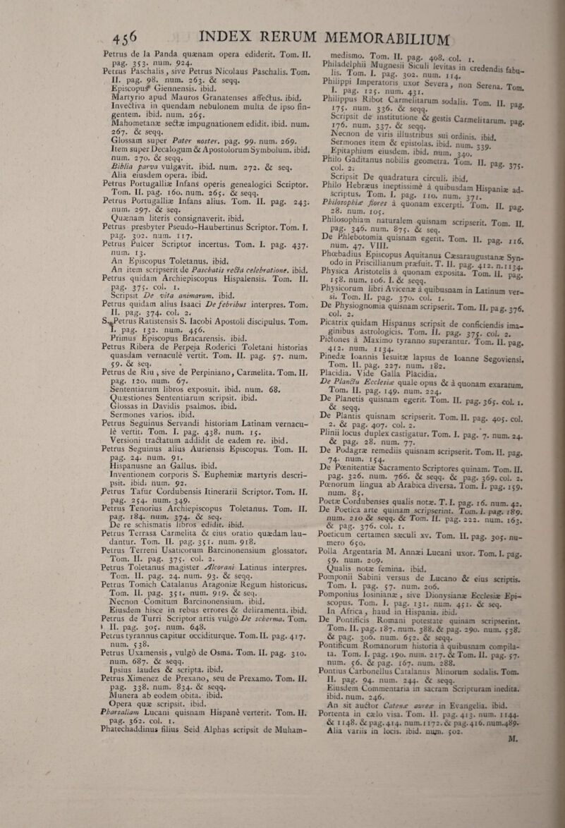 Petrus de la Panda qusenam opera ediderit. Tom. II. pag. 3 5 3* num- 924- Petrus Paschalis , sive Petrus Nicolaus Paschalis. Tom. II. pag. 98. num. 263. & seqq. Episcopus Giennensis. ibid. Martyrio apud Mauros Granatenses affedlus. ibid. Invedtiva in quendam nebulonem multa de ipso fin¬ gentem. ibid. num. 265. Mahometan-E sedi* impugnationem edidit, ibid. num. 267. & seqq. Glossam super Pater noster, pag. 99. num. 269. Item super Decalogum & Apostolorum Symbolum, ibid. num. 270. & seqq. Biblia parva vulgavit, ibid. num. 272. & seq. Alia eiusdem opera, ibid. Petrus Portugalli* Infans operis genealogici Scriptor. Tom. II. pag. 160. num. 265. & seqq. Petrus Portugalli* Infans alius. Tom. II. pag. 243. num. 297. & seq. Qu*nam literis consignaverit, ibid. Petrus presbyter Pseudo-Haubertinus Scriptor. Tom. I. pag. 302. num. 117. Petrus Pulcer Scriptor incertus. Tom. I. pag. 437. num. 13. An Episcopus Toletanus, ibid. An item scripserit de Pascbatis re Era celebratione, ibid. Petrus quidam Archiepiscopus Hispalensis. Tom. II. Pag- 375- coi. 1. Scripsit De vita animarum, ibid. Petrus quidam alius Isaaci De febribus interpres. Tom. II. pag. 374. coL 2.- S.0Petrus Ratistensis S. Iacobi Apostoli discipulus. Tom. I. pag. 132. num. 4$6. Primus Episcopus Bracarensis. ibid. Petrus Ribera de Perpeja Roderici Toletani historias quasdam vernacule vertit. Tom. II. pag. 57. num. 59. & seq. Petrus de Riu , sive de Perpiniano, Carmelita. Tom. II. pag. 120. num. 67. Sententiarum libros exposuit, ibid. num. 68. Qusestiones Sententiarum scripsit, ibid. Glossas in Davidis psalmos, ibid. Sermones varios, ibid. Petrus Seguinus Servandi historiam Latinam vernacu¬ le vertit» Tom. I. pag. 438. num. 15. Versioni tradlatum addidit de eadem re. ibid. Petrus Seguinus alius Auriensis Episcopus. Tom. II. pag. 24. num. 91. Hispanusne an Gallus, ibid. Inventionem corporis S. Euphemi* martyris descri¬ psit. ibid; num. 92. Petrus Tafur Cordubensis Itinerarii Scriptor. Tom. II. pag. 254. num. 349. Petrus Tenorius Archiepiscopus Toletanus. Tom. II. pag. 184. num. 374. & seq. De re schismatis libros edidit, ibid. Petrus Terrasa Carmelita & eius oratio qutedam lau¬ dantur. Tom. II. pag. 351. num. 918. Petrus Terreni Usaticorum Barcinonensium glossator. Tom. II. pag. 375. coi. 2. Petrus Toletanus magister Alcorani Latinus interpres. Tom. II. pag. 24. num. 93. & seqq. Petrus Tomich Catalanus Aragoni* Regum historicus. Tom. II. pag. 3jt» num. 919. & seq. Necnon Comitum Barcinonensium, ibid. Eiusdem hisce in rebus errores & deliramenta, ibid. Petrus de Turri Scriptor artis vulgo De seberma. Tom. i II. pag. 30^. num. 648. Petrus tyrannus capitur occiditurque.Tom.il. pag. 417. num. 538. Petrus Uxamensis, vulgo de Osma. Tom. II. pag. 310. num. 687. & seqq. Ipsius laudes & scripta, ibid. Petrus Ximenez de Prexano, seu de Prexamo. Tom. II. Pag- 33^* num. 834. & seqq. Munera ab eodem obita. ibid. Opera quse scripsit, ibid. Pharsaliam Lucani quisnam Hispane verterit. Tom. II. pag. 362. coi. 1. Phatechaddinus filius Seid Alphas scripsit de Muham- medismo. Tom. II. pag. 408. coi. 1. hlis^Tom1 f^06511 Siculi levitas in credendis fabu- lis. lom. I. pag. 302. num. 114. Philippi Imperatoris uxor Severa, non Serena Tom E pag. 125. num. 431. * n* Philippus Ribot Carmelitarum sodalis. Tom II na* 175. num. 336. & seqq. ' p g* Scripsit de institutione & gestis Carmelitarum. pag 176. num. 337. & seqq. * Necnon de viris illustribus sui ordinis ibid Sermones item & epistolas, ibid. num. 330 * Epitaphium eiusdem, ibid. num, 340. Philo Gaditanus nobilis geometra. Tom! II na? coi. 2. * 37S* Philo Hebneus ineptissime a quibusdam Hispani* ad- scriptus. Tom. I. pag. no. num. 371. Philosophia flores a quonam excerpti. Tom. II Da* 28. num. ioj. * ^ Philosophiam naturalem quisnam scripserit. Tom II pag. 346. num. 875. & seq. De Phlebotomia quisnam egerit. Tom. II. pa? n5 num. 47. VIII. v g * Phcebadius Episcopus Aquitanus Cssaraugustan* Syn¬ odo in Priscillianum praifuit. T. II. pag. 412. n.i 134. Physica Aristotelis a quonam exposita. Tom. II. vtl’ 158. num. 106. I. & seqq. V Physicorum libri A vicena: a quibusnam in Latinum ver¬ si. Tom. II. pag. 370. coi. 1. De Physiognomia quisnam scripserit. Tom. II. pag. 376 coi. 2. * Picatrix quidam Hispanus scripsit de conficiendis ima¬ ginibus astrologicis. Tom. II. pag. 37;. CoJ. 2. Pidtones a Maximo tyranno superantur. Tom. II. pag. 412. num. X134. Pinedx Ioannis lesuit* lapsus de Ioanne Segoviensi. Tom. II. pag. 227. num. 182. Placidia. Vide Galla Placidia» DePlanElu Ecclesia quale opus & a quonam exaratum. Tom. II. pag. 149. num. 224. De Planetis quisnam egerit. Tom. II. pag. 36». coi 1 & seqq. De Plantis quisnam scripserit. Tom. II. pag. 405. coi. 2. & pag. 407. coi. 2. Plinii locus duplex castigatur. Tom. I. pag/7, num. 24. & pag; 28. num. 77. De Podagr* remediis quisnam scripserit. Tom. II. pag. 74. num. 154. De Poenitentia: Sacramento Scriptores quinam. Tom. II. pag. 326. num. 766. & seqq. & pag. 369. coi. 2. Poenorum lingua ab Arabica diversa. Tom. I. pag. 159. num. 8 j. Poeta: Cordubenses qualis nota:. T. I. pag. 16. num. 42. De Poetica arte quinam scripserint. Tum. 1. pag. 189. num. 210 & seqq. & Tom. II. pag. 222. num. 163. & pag. 376. coi. 1. Poeticum certamen sxculi xv. Tom. II. pag. 305. nu¬ mero 650. Polla Argentaria M. Annsi Lucani uxor. Tom. I. pag. 59. num. 209. Qualis nota: femina, ibid. Pomponii Sabini versus de Lucano & eius scriptis. Tom. I. pag. 57. num. 206. Pomponius losinian* , sive Dionysian* Ecclesia: Epi¬ scopus. Tom. I. pag. 131. num. 451. & seq. In Atrica , haud in Hispania, ibid. De Pontificis Romani potestate quinam scripserint. Tom. II. pag. 187. num. 388. & pag. 290. num. $38. & pag. 306. num. 6j2. & seqq. Pontificum Romanorum historia a quibusnam compila¬ ta. Tom. I. pag. 190. num. 217. & Tom. 11. pag. 57. num. 56. & pag. 167. num. 288. Pontius Carbonellus Catalanus Minorum sodalis. Tom. II* pag. 94, num. 244. & seqq. Eiusdem Commentaria in sacram Scripturam inedita, ibid. num. 246. An sit audior Catena aurea in Evangelia. ibid. Portenta in cado visa. Tom. II. pag. 413. num. 1144. & 1148. & pag. 414. num.t 172. & pag.416. rmm.489. Alia variis in locis, ibid. num. $02. M.