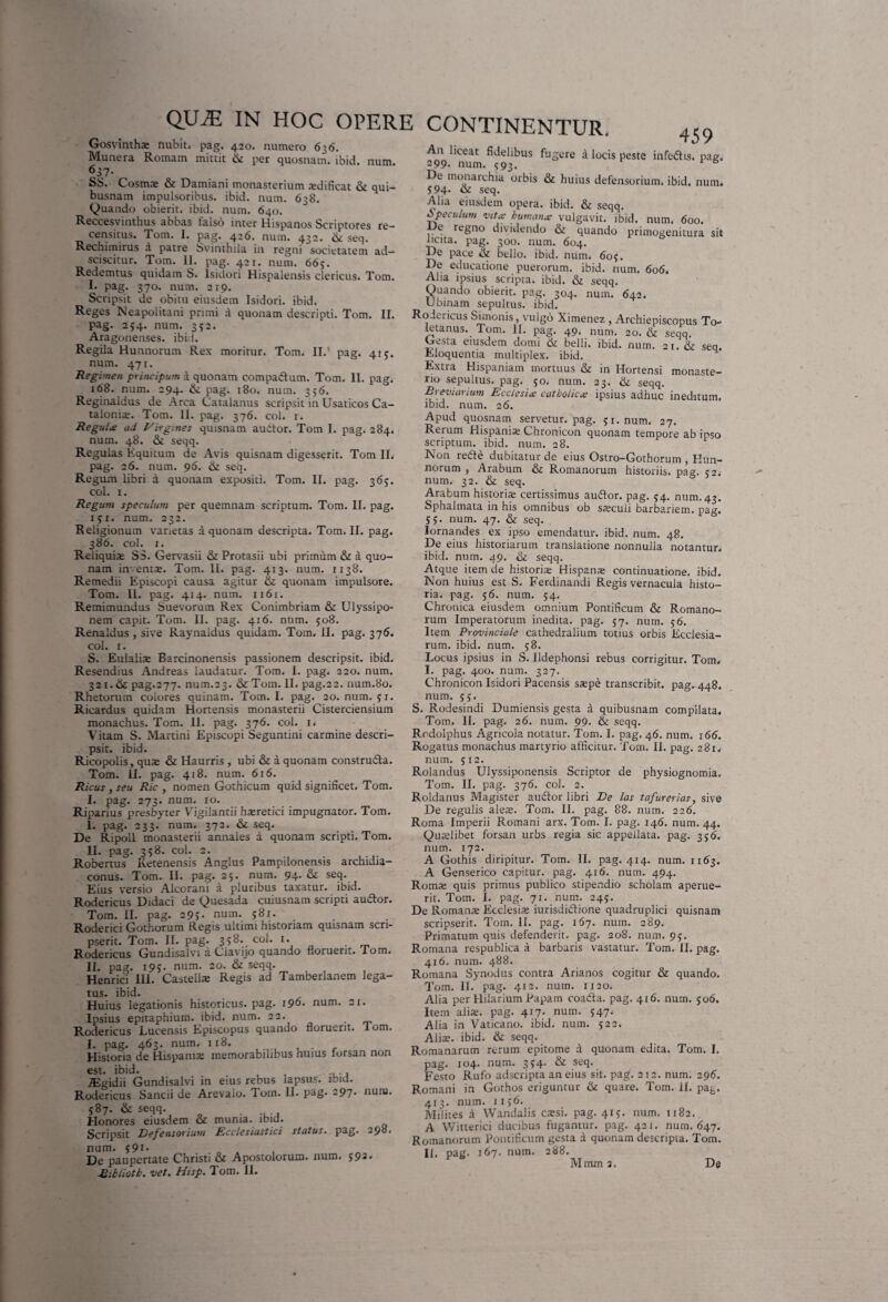 Gosvinths nubit, pag. 420. numero 636. Munera Romam mittit & per quosnam. ibid. num. 637- SS. Cosmx & Damiani monasterium xdificat & qui¬ busnam impulsoribus, ibid. num. 638. Quando obierit, ibid. num. 640. Reccesvinthus abbas falso inter Hispanos Scriptores re¬ censitus. Tom. I. pag. 426. num. 432. & seq. Rechimirus a patre Svinthila in regni societatem ad— sciscitur. Tom. 11. pag. 421. num. 665. Redemtus quidam S. lsidori Hispalensis clericus. Tom. I. pag. 370. num. 219. Scripsit de obitu eiusdem lsidori. ibid. Reges Neapolitani primi a quonam descripti. Tom. II. pag. 254. num. 352. Aragonenses. ibid. Regila Hunnorum Rex moritur. Tom. II.' pag. 415. num. 471. Regimen principum a quonam compadl um. Tom. 11. pag. 168. num. 294. & pag. 180. num. 356. Reginaldus de Arca Catalanus scripsit in Usaticos Ca- talonix. Tom. II. pag. 376. coi. 1. Regule ad Virgines quisnam audtor. Tom I. pag. 284. num. 48. & seqq. Regulas Equitum de Avis quisnam digesserit. Tom II. pag. 26. num. 96. & seq. Regum libri 4 quonam expositi. Tom. II. pag. 365. coi. i. Regum speculum per quemnam scriptum. Tom. 11. pag. 1 5x. num. 232. Religionum varietas a quonam descripta. Tom. II. pag. 386. coi. 1. Reliquiae S3. Gervasii & Protasii ubi primum & a quo¬ nam inventae. Tom. 11. pag. 413. num. 1138. Remedii Episcopi causa agitur & quonam impulsore. Tom. II. pag. 414. num. 1161. Remimundus Suevorum Rex Conimbriam & Ulyssipo- nem capit. Tom. II. pag. 416. num. 508. Renaldus , sive Raynaldus quidam. Tom. II. pag. 376. coi. 1. S. Eulaiix Barcinonensis passionem descripsit, ibid. Resendius Andreas laudatur. Tom. I. pag. 220. num. 321. ik pag.277. num.23. & Tom. II. pag.22. num.80. Rhetorum colores quinam. Tom. I. pag. 20. num. 51. Ricardus quidam Hortensis monasterii Cisterciensium monachus. Tom. 11. pag. 376. coi. 1. Vitam S. Martini Episcopi Seguntini carmine descri¬ psit. ibid. Ricopolis, qux & Haurris , ubi & a quonam constructa. Tom. II. pag. 418. num. 616. Ricus ,seu Ric , nomen Gothicum quid significet. Tom. I. pag. 273. num. 10. Riparius presbyter Vigiiantii haeretici impugnator. Tom. I. pag. 233. num. 372. & seq. De Ripoll monasterii annales a quonam scripti. Tom. II. pag. 358. coi. 2. Robertus Ketenensis Anglus Pampilonensis archidia- conus. Tom. II. pag. 25. num. 94. & seq. Eius versio Alcorani a pluribus taxatur, ibid. Rodericus Didaci de Quesada cuiusnam scripti audior. Tom. II. pag. 295. num. $81. Roderici Gothorum Regis ultimi historiam quisnam scri¬ pserit. Tom. II. pag* 35^* coi. x. Rodericus Gundisalvi a Clavijo quando floruerit. Tom. II. pag. 195. num. 20. & seqq. Henrici III. Castellae Regis ad Tamberlanem lega¬ tus. ibid. Huius legationis historicus, pag. 190. num. 21. Ipsius epitaphium, ibid. num. 22. . Rodericus Lucensis Episcopus quando floruerit. Tom. I. pag. 463. num. 118. Historia de Hispaniae memorabilibus nuius forsan non est. ibid. . , , ., ., TEgidii Gundisalvi in eius rebus lapsus, ibid. Rodericus Sancii de Arevalo. dom. 11. pag. 297. nuru. 587. & seqq. . Honores eiusdem <x munia, ibid. Scripsit Defensorium Ecclesiastici status, pag. 298. num. 591* „ . De paupertate Christi & Apostolorum, num. 592. Jdibiiotk. vet. Hisp. Tom. 11. CONTINENTUR. 459 An liceat fidelibus fugere a locis peste infedtis. pag. 299* num. <193. * b De monarchia orbis & huius defensorium. ibid. num* 594* & seq. Alia eiusdem opera, ibid. & seqq. Speculum vitee humanis vulgavit, ibid. num. 600. e regno dividendo & quando primogenitura sit licita, pag. 300. num. 604. De pace St belio. ibid. num. 60$. De educatione puerorum, ibid. num. 606. Aha ipsius scripta, ibid. & seqq. Quando obierit, pag. 304. num. 642. U binam sepultus. ibid. Rodericus Simonis, vulgo Ximenez , Archiepiscopus To¬ letanus. Tom. II. pag. 49. num. 20. & seqq. Gesta eiusdem domi & belli, ibid. num. 21. & seq. Eloquentia multiplex, ibid. Extra Hispaniam mortuus & in Hortensi monaste¬ rio sepultus. pag. 50. num. 23. & seqq. Brevianum Eccleshs catholica ipsius adhuc ineditum, ibid. num. 26. Apud quosnam servetur, pag. 51. num. 27. Rerum Hispanis Chronicon quonam tempore ab ipso scriptum, ibid. num. 28. Non redte dubitatur de eius Ostro-Gothorum , Hun¬ norum , Arabum & Romanorum historiis, pag. 52* num. 32. & seq. Arabum historia; certissimus audior, pag. 54. num. 43. Sphalmata in his omnibus ob sxcuii barbariem, pag. 55. num. 47. & seq. Iornandes ex ipso emendatur, ibid. num. 48. De eius historiarum translatione nonnulla notantur* ibid. num. 49. & seqq. Atque item de historia; Hispana; continuatione, ibid. Non huius est S. Ferdinandi Regis vernacula histo¬ ria. pag. 56. num. 54. Chronica eiusdem omnium Pontificum & Romano¬ rum Imperatorum inedita, pag. 57. num. 56. Item Provinciale cathedralium totius orbis Ecclesia¬ rum. ibid. num. 58. Locus ipsius in S. Ildephonsi rebus corrigitur. Tom* I. pag. 400. num. 327. Chronicon lsidori Pacensis sspe transcribit, pag. 448. num. 55. S. Rodesindi Dumiensis gesta a quibusnam compilata. Tom. II. pag. 26. num. 99. & seqq. Rodolphus Agricola notatur. Tom. I. pag. 46. num. 166. Rogatus monachus martyrio afficitur. Tom. II. pag. 281. num. 512. Rolandus Ulyssiponensis Scriptor de physiognomia. Tom. II. pag. 376. coi. 2. Roldanus Magister audior libri De las tafurerias, sive De regulis alex. Tom. II. pag. 88. num. 226. Roma Imperii Romani arx. Tom. I. pag. 146. num. 44. Quaelibet forsan urbs regia sic appellata, pag. 356, num. 172. A Gothis diripitur. Tom. II. pag. 414. num. 1163. A Genserico capitur, pag. 416. num. 494. Roms quis primus publico stipendio scholam aperue¬ rit. Tom. I. pag. 71. num. 245. De Romana; Ecclesia; iurisdidlione quadruplici quisnam scripserit. Tom. II. pag. 167. num. 289. Primatum quis defenderit, pag. 208. num. 95. Romana respublica a barbaris vastatur. Tom. II. pag. 416. num. 488. Romana Synodus contra Arianos cogitur & quando. Tom. II. pag. 412. num. 1120. Alia per Hilarium Papam coadta. pag. 416. num. jo6. Item alis. pag. 417. num. 547. Alia in Vaticano, ibid. num. 522. Alis. ibid. & seqq. Romanarum rerum epitome a quonam edita. Tom. I. pag. 104. num. 354. & seq. Festo Rufo adseripta an eius sit. pag. 212. num. 296. Romani in Gothos eriguntur & quare. Tom. II. pag. 413. num. iij6. Milites a Wandalis essi. pag. 415. num. 1182. A Witterici ducibus fugantur, pag. 421. num. 647. Romanorum Pontificum gesta a quonam descripta. Tom. If, pag. 167. num. 288. M mm 3. De