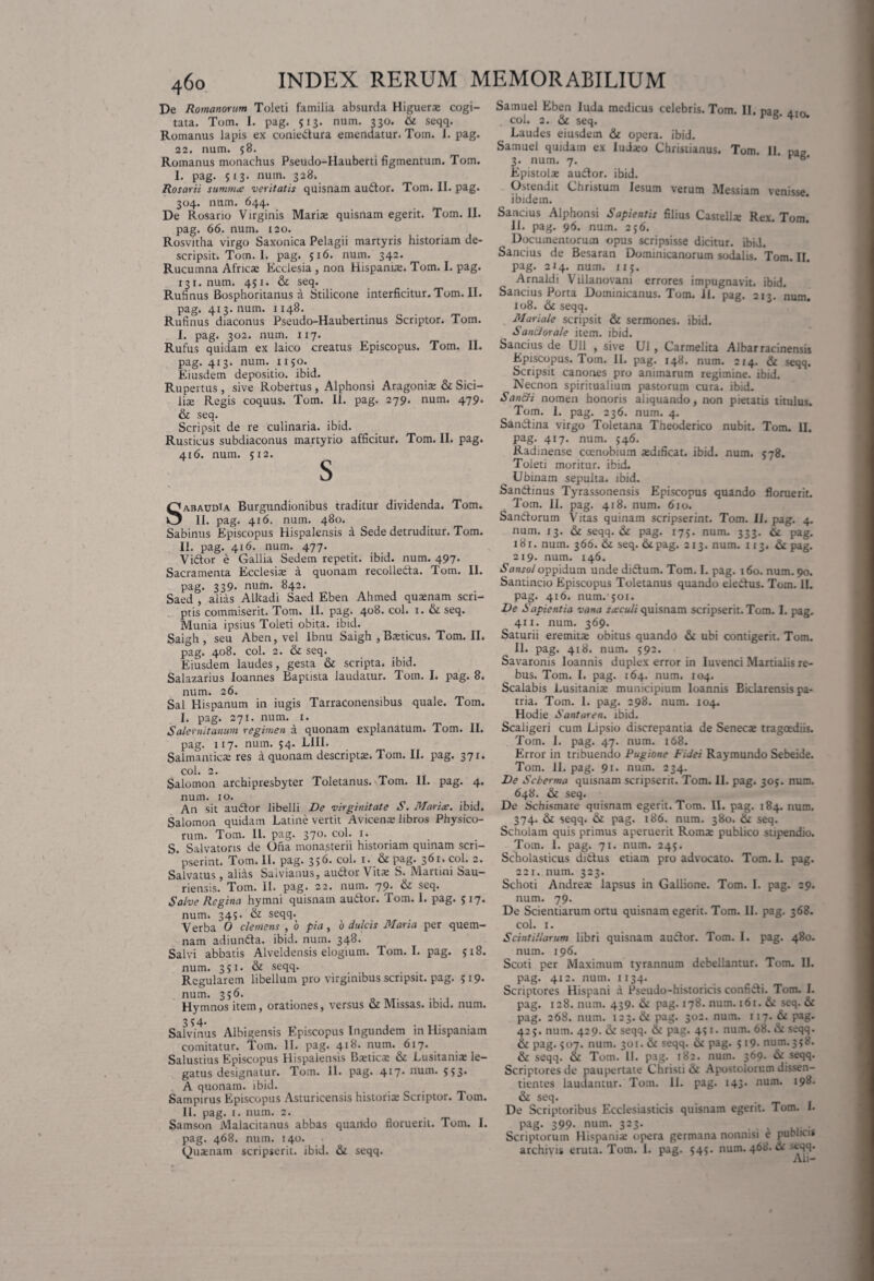 De Romanorum Toleti familia absurda Higuerae cogi¬ tata. Tom. I. pag. 513. num. 330. 6t seqq. Romanus lapis ex coniedura emendatur. Tom. I. pag. 22, num. 58. Romanus monachus Pseudo-Hauberti figmentum. Tom. I. pag. 513. num. 328. Rosarii summa veritatis quisnam audor. Tom. II. pag. 304. num. 644. De Rosario Virginis Marise quisnam egerit. Tom. II. pag. 66. num. 120. Rosvitha virgo Saxonica Pelagii martyris historiam de¬ scripsit. Tom. 1. pag. 516. num. 34.2. Rucumna Africae Ecclesia , non Hispanis. Tom. I. pag. 131. num. 451. & seq. Rufinus Bosphoritanus a Stilicone interficitur.Tom.il. pag. 413. num. 1148. Rufinus diaconus Pseudo-Haubertinus Scriptor. Tom. I. pag. 302. num. 117. Rufus quidam ex laico creatus Episcopus. Tom. II. pag. 413. num. 1150. Eiusdem depositio, ibid. Rupertus , sive Robertus , Alphonsi Aragonise & Sici¬ lis Regis coquus. Tom. II. pag. 279. num. 479. & seq. Scripsit de re culinaria, ibid. Rusticus subdiaconus martyrio afficitur. Tom. II. pag. 416. num. 512. Sabaudta Burgundionibus traditur dividenda. Tom. II. pag. 416. num. 480. Sabinus Episcopus Hispalensis a Sede detruditur. Tom. II. pag. 416. num. 477. Vidor e Gallia Sedem repetit, ibid. num. 497. Sacramenta Ecclesis a quonam recolleda. Tom. II. pag. 339- num. 842. Saed , alias Alkadi Saed Eben Ahmed qusnam scri¬ ptis commiserit. Tom. II. pag. 408. coi. 1. & seq. Munia ipsius Toleti obita. ibid. Saigh, seu Aben, vel lbnu Saigh , Bsticus. Tom. II. pag. 408. coi. 2. & seq. Eiusdem laudes, gesta & scripta, ibid. Salazarius loannes Baptista laudatur. Tom. I. pag. 8. num. 26. Sal Hispanum in iugis Tarraconensibus quale. Tom. I. pag. 271. num. 1. Salernitanum regimen a quonam explanatum. Tom. II. pag. 117. num. 54. LIII. Salmanticae res aquonamdescriptse.Tom.il. pag. 371. coi. 2. Salomon archipresbyter Toletanus. Tom. II. pag. 4. num. 10. An sit audor libelli De virginitate S. Marice. ibid. Salomon quidam Latine vertit Avicenae libros Physico¬ rum. Tom. II. pag. 370. coi. 1. S. Salvatoris de Ona monasterii historiam quinam scri¬ pserint. Tom. II. pag. 356. coi. 1. & pag. 361. coi. 2. Salvatus, alias Saivianus, audor Vitae S. Martini Sau- riensis. Tom. II. pag. 22. num. 79- & seq. Salve Regina hymni quisnam au6tor. Tom. 1. pag. 517* num. 345. & seqq. Verba 0 clemens , 6 pia, 0 dulcis Mana per quem¬ nam adiunda. ibid. num. 348. Salvi abbatis Alveldensis elogium. Tom. I. pag. 518. num. 351. & seqq. Regularem libellum pro virginibus scripsit, pag. 519. num. 356. Hymnos item, orationes, versus & Missas, ibid. num. 354. Salvinus Albigensis Episcopus Ingundem in Hispaniam comitatur. Tom. II. pag. 418. num. 617. Salustius Episcopus Hispalensis B*tic* &l Lusitaniae le¬ gatus designatur. Tom. II. pag. 4*7* num* S>3* A quonam, ibid. Sampirus Episcopus Asturicensis historiae Scriptor. Tom. II. pag. t. num. 2. Samson Malacitanus abbas quando floruerit. Tom. I. pag. 468. num. 140. Quaenam scripserit, ibid. & seqq. Samuel Eben luda medicus celebris. Tom. II. nae coi. 2. & seq. v 6' * Laudes eiusdem &c opera, ibid. Samuel quidam ex ludaeo Christianus. Tom. 11. pa2 3. num. 7. v 6' Epistolae audor. ibid. Ostendit Christum lesum verum Messiam venisse ibidem. Sancius Alphonsi Sapientis filius Castellae Rex. Tom. 11. pag. 96. num. 236. Documentorum opus scripsisse dicitur, ibid. Sancius de Besaran Dominicanorum sodalis. Tom. II. pag. 214. num. 1x5. Arnaldi Villanovani errores impugnavit, ibid. Sancius Porta Dominicanus. Tom. 11. pag. 213. num. 108. & seqq. Mariale scripsit & sermones, ibid. Sancior ale item. ibid. Sancius de Ull , sive U1 , Carmelita Albarracinensis Episcopus. Tom. II. pag. 148. num. 214. & seqq. Scripsit canones pro animarum regimine, ibid. Necnon spiritualium pastorum cura. ibid. Sanffi nomen honoris aliquando, non pietatis titulus. Tom. 1. pag. 236. num. 4. Sandina virgo Toletana Theoderico nubit. Tom. II. pag. 417. num. 546. Radinense coenobium redificat. ibid. num. 578. Toleti moritur, ibid. Ubinam sepulta. ibid. Sandinus Tyrassonensis Episcopus quando floruerit. Tom. II. pag. 418. num. 6ro. Sandorum Vitas quinam scripserint. Tom. II. pag. 4. num. 13. & seqq. & pag. 175. num. 333. & pag. 181. num. 366. & seq. 6tpag. 213. num. 113. & pag. 219. num. 146. Sansol oppidum unde didum. Tom. I. pag. 160. num. 90. Santincio Episcopus Toletanus quando eledus. Tom. II. pag. 416. num. 501. De Sapientia vana sxculi quisnam scripserit. Tom. I. pag. 411. num. 369. Saturii eremit* obitus quando & ubi contigerit. Tom. II. pag. 418. num. 592. Savaronis Ioannis duplex error in Iuvenci Martialis re¬ bus. Tom. I. pag. 164. num. 104. Scalabis Lusitaniae municipium Ioannis Biclarensis pa¬ tria. Tom. 1. pag. 298. num. 104. Hodie Santaren. ibid. Scaligeri cum Lipsio discrepantia de Senecae tragoediis. Tom. 1. pag. 47. num. 168. Error in tribuendo Pugione Fidei Raymundo Sebeide. Tom. II. pag. 91. num. 234. De Seberma quisnam scripserit. Tom. II. pag. 305. num. 648. & seq. De Schismate quisnam egerit. Tom. II. pag. 184. num. 374. & seqq. & pag. 186. num. 380. & seq. Scholam quis primus aperuerit Romae publico stipendio. Tom. 1. pag. 71. num. 245. Scholasticus didus etiam pro advocato. Tom. 1. pag. 221. num. 323. Schoti Andreae lapsus in Gallione. Tom. I. pag. 29. num. 79. De Scientiarum ortu quisnam egerit. Tom. II. pag. 368. coi. 1. Scintillarum libri quisnam audor. Tom. I. pag. 480. num. 196. Scoti per Maximum tyrannum debellantur. Tom. II. pag. 412. num. 1134. Scriptores Hispani a Pseudo-historicis confidi. Tom. I. pag. 128. num. 439- & pag. 178. num. 161. & seq. & pag. 268. num. 123. & pag. 302. num. 117. & pag. 425. num. 429. & seqq. & pag. 43 1. num. 68. & seqq. & pag. 507. num. 301. & seqq. 6i pag. 519* num. 358. & seqq. & Tom. 11. pag. 182. num. 369. & seqq. Scriptores de paupertate Christi & Apostolorum dissen¬ tientes laudantur. Tom. II. pag. 143. num. 198. & seq. De Scriptoribus Ecclesiasticis quisnam egerit. Tom. I. pag. 399- num. 323. . Scriptorum Hispani* opera germana nonnisi e pucni » archivis eruta. Tom. 1. pag. 545. num. 468. tV >t-qq. Ali-