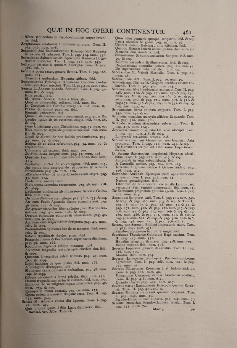 Aliter sentiendum de Pseudo-chronicis nuper inven¬ tis. ibid. Scripturarum scrutinium a quonam scriptum. Tom. II. pag. 239. num. 278. Sebastiani duo Salmantieenses Episcopi falso Hispanis & saeculo IX. adscripti. Tom. 1. pag. 514. num. 338. Sebastianus Salmanticensis Episcopus Ranimiri 11. ge¬ storum descriptor. Tom. I. pag. 516. num. 343. Sedtarum varietas a quonam descripta. Tom. 11. pag. 386. coi. 1. Sedulius poeta sacer, genere Scotus. Tom. I. pag. 266. num. 115. Temere a quibusdam Hispanis affixus, ibid. Sempronianus Episcopus Hispalensis Concilio Cordu- bensi sub Hosio interfuit. Tom. 11. pag.412. num. 1104. Seneca L. Annsus quando floruerit. Tom. 1. pag. 30. num. 81. & seqq. Eius patria, ibid. M. Annsi Senecs rhetoris filius, ibid. Quos in philosophia sedlatus. ibid. num. 82. In Corsicam sub Claudio relegatus, ibid. num. 84. Prstor & consul prsdives. ibid. Neronis prsceptor. ibid. Quinam de eiusdem gestis commentati, pag. 31. n. 87. Laudes ipsius 6i ex veteribus elogia, ibid. num. 88. & seq. Pene Christianus, non Christianus, pag. 32. num. 90. Eius mores & stylus de quibus accusentur, ibid. num. 9l • & seqq. Lipsii & Mu reti de hoc iudicia prudentissima. pag. 33. num. 95. & seqq. Scripta ab eo edita referuntur, pag. 34. num. 99. & sequentibus. Consolatio ad matrem, ibid. num. 100. De Nita beata insigne opus. pag. 35. num. 108. Quisnam Lucilius ad quem epistolas dedit, ibid. num. m. Sophologii audior de eo corrigitur, ibid. num. 113. An ipsius sint excerpta de paupertate & remediis fortuitorum, pag. 36. num. 116. apocolocynthosis de morte Claudii eximia satyra, pag. 35. num. 114. Unde huic nomen, ibid. Plura opera deperdita recensentur, pag. 36. num. 118. & seqq. Lactantius vindicatur ab illustratore Servatio Galleo. ibid. num. 120. De libro Notarum ipsi tributo, pag. 38. n. 133. & seq. An cum Paulo Apostolo literas commutaverit, pag. 39. num. 138. & seqq. De quatuor virtutibus liber an huius, vel Martini Du- miensis. pag. 41. num. 146. & seqq. Operum eorundem editores & illustratores, pag. 42. num. 150 seqq. An idem cum tragoediarum Scriptore, pag. 45. num. 161. & seqq. Nonnullorum opiniones hac de re taxantur, ibid. num. 162. & seqq. Sidonii Apollinaris duplex error, ibid. Petrarcham inter & Boccaccium super hac re dissidium, pag. 46. num. 166. Rodolphus Agricola aliique notantur, ibid. _ An omnes tragoediae ipsi adscriptae eiusdem sint. ibid. & seqq. . Quaenam a veteribus eidem tributae, pag. 47. num. 167. & seqq. Lipsii iudicium de ipsis quale, ibid. num. 108. A Scaligero discrepans, ibid. Multorum crisis de harum audoribus. pag. 48. num. 169. & seqq. . OEtavia ab omnibus ferme reiecta. ibid. num. 171. Harum tragoediarum stylus& virtutes, ibid.num. 172. Editiones ac in vulgares linguas interpretes, pag. 49. num. 173. & seq. Exemplaria manu exarata, pag. 50. num. 177. Opera eadem a quonam Hispane versa. Tom. il. pag. 253. num. 344. Seneca M. Annaeus rhetor diu ignotus. lom. 1. pag. 17. num. 45. ... Quis primus ipsum a filio Lucio distinxerit, lbiu. Bibliotb. vet. Hisp. Tom. II. Quos filios genuerit quaeque scripserit, ibid. & seq. Patria eiusdem & genus, pag. 19. num. 49. Uxorem habuit Helviam, aliis Albinam. ibid. Quando Romam venerit &cum quibus, ibid. num. 50. Memoria eius mirabilis, ibid. Suasoriarum & controversiarum Scriptor, ibid. num. jo. & seq. Editores earundem & illustratores, ibid. & seqq. Declamationes nonnullae periere, pag. 21. num. 53, De superstitibus iudicium. ibid. num. 34. Senecs duo M. Valerii Martialis. Tom. 1. pag. 18. num. 48. Senecs unde didi. Tom. I. pag. 19. num. 49. Sententiarum libri ex D. Gregorii operibus cuinam tri¬ buendi. Tom. 1. pag. 424. num. 424. Sententiarum libri a quibusnam explanati. Tom. II. pag. 148. num. 218. & pag. 131. num. 232. & pag. 158. num. 255. VI. & pag. 160. num. 262. & seq. & pag. 161. num. 270. & pag. 171. num. 307. & 311. & pag.i72. num. 316. & pag. 175. num. 331. & seqq. & pag. 208. num. 90. Sententiarum libros quisnam scripserit. Tom. I. pag. 343. num. 137. & seq. Septimius monachus martyrio afficitur & quando. Tom. II. pag. 416. num. 512. Serapidis templum Alexandris subvertitur. Tom. II. pag. 413. num. 1145. Serenorum omnium origo falso Gallscis adscripta. Tom. I. pag. 123. num. 418. & seqq. Luitprandi crassissimi errores, ibid. Serenus Granius , aut Granianus , non Gravius , Asia» proconsul. Tom. I. pag. 126. num. 434. & seq. De Christianis scripsit ad Hadrianum Imperatorem, ibidem. Q. Serenus Sammonicus ineptissime Hispaniae adscri- bitur. Tom. I. pag. 122. num. 417. & seq. Luitprandi in eius rebus fabula, ibid. A Caracalla occisus, pag. 124. num. 423. Diversus a Quinto medico a Galeno laudato, pag. 126. num. 432. Servandus Auriensis Episcopus quale opus historicum scripserit. Tom. I. pag. 438. num. 14. Necnon genealogicum. ibid. Liber hac de re superstes non est ille Latinus, sed vernacula Petri Seguini interpretatio, ibid. num. 13. De Sermonum proprietate quisnam egerit. Tom. I. pag. 333. num. 103. Sermonum Scriptores varii. Tom. I. pag. 101. num. 340. & seqq. & pag. 420. num. 403. & seq. & Tom. II. pag. 18. num. 63. & pag. 48. num. 11. & 12. &z pag. 171. nurn. 312. & pag. 172. num. 317. & pag. 206. num. 72. pag. 213. num. 109. & seq. & pag. 280. num. 486. & pag. 283. num. 501. & seq. & pag. 302. num. 621. & seqq- & pag. 306. num. 636. & pag. 346. num. 871. &c pag. 356. coi. 1. Severa, non Serena , Philippi Imperatoris uxor. Tom. I. pag. 125. num. 431. Pseudo-historicorum hac de re nugae. ibid. Severianus Theoderico Gothorum Regi nascitur. Tom. II. pag. 417. num. 532. Hispalim relegatur & quare, pag. 418. num. 591. Ibique moritur, ibid. num. 598. Severus Imperator quando designatus. Tom. II. pag. 416. num. 500. Moritur, ibid. num. 504. Severus Lamecensis Episcopus Pseudo-historicorum figmentum. Tom. I. pag. 268. num. 122. & pag. 282. num. 41. Severus Malacitanus Episcopus a S. Isidoro laudatus. Tom. I. pag. 282. num. 40. Vincentium Caesaraugustanum haereticum confutat. Tom. II. pag. 4x8. num. 612. Quando obierit, pag. 419» num. 627. Severus martyr Barcilonensis Episcopus quando florue¬ rit. Tom. II. pag. 411. coi. 2. Severus Minoricensis praesul quaenam scripserit. Tom. 1. pag. 248. num. 50. Pseudo-Dextri in hoc audacia, pag. 249. num. 31. Severus monachus Pseudo-Hauberti fabula. Tom. I. pag. 453- num. 74- Mmm 3 Se-