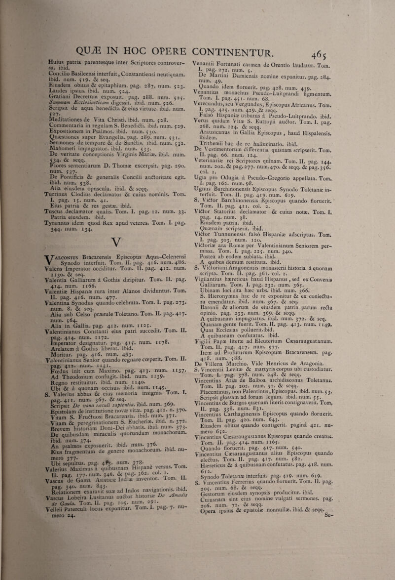 Huius patria parentesque inter Scriptores controver¬ sa. ibid. Concilio Basileensi interfuit, Constantiensi neutiquam. ibid. num. 519. & seq. Eiusdem obitus & epitaphium, pag. 287. num. 523. Laudes ipsius, ibid. num. 524. Gratiani Decretum exposuit, pag. 288. num. 525. Summam Ecclesiasticam digessit, ibid. num. 526. Scripsit de aqua benedicta & eius virtute, ibid. num. 527. Meditationes de Vita Christi, ibid. num. 528. Commentaria in regulam S. BenediCti. ibid. num. 529. Expositionem in Psalmos, ibid. num. 530. Qusstiones super Evangelia. pag. 289. num. 531. Sermones de tempore & de SanCtis. ibid. num. 532. Mahometi impugnator, ibid. num. 533. De veritate conceptionis Virginis Mariae, ibid. num. 534. & seqq. Flores sententiarum D. Thoinae excerpsit, pag. 290. num. 537. De Pontificis & generalis Concilii au&oritate egit, ibid. num. 538. Alia eiusdem opuscula, ibid. & seqq. Turrinus Clodius declamator &i cuius nominis. Tom. I. pag. 15. num. 41. Eius patria & res gests. ibid. Tuscus declamator qualis. Tom. I. pag. 12. num. 33. Patria eiusdem, ibid. Tyrannus idem quod Rex apud veteres. Tom. I. pag. 344. num. 134. VALCONius Bracarensis Episcopus Aqua-Celenensi Synodo interfuit. Tom. II. pag. 416. num. 486. Valens Imperator occiditur. Tom. II. pag. 4x2. num. 1 r 30. & seq. Valentia Galliarum a Gothis diripitur. Tom. II. pag. 414. num. 1166. Valentis Hispans rura inter Alanos dividuntur. Tom. II. pag. 416. num. 477. Valentina Synodus quando celebrata. Tom. I. pag. 273. num. 8. Si seq. Alia sub Celso prssule Toletano. Tom. II. pag. 417. num. 564. Alia in Gallia, pag. 412. num. 1125. Valentinianus Constanti eius patri succedit. Tom. II. pag. 414. num. 1172. Imperator designatur, pag. 415. num. 1178. Arelatem a Gothis liberat, ibid. Moritur, pag. 416. num. 493. Valentinianus Senior quando regnare coeperit. Tom. II. pag. 412. num. 1131. Foedus init cum Maximo, pag. 413. num. 1137. Ad Theodosium confugit, ibid. num. 1139* Regno restituitur, ibid. num. 1140. Ubi & a quonam occisus, ibid. num. 1145. S. Valerius abbas & eius memoria insignis. Tom. I. pag. 411. num. 367. & seq. Scripsit De vana saeculi sapientia, ibid. num. 3°9* Epistolam de institutione novae vitae, pag. 4*~* n* 37®* Vitam S. Fru&uosi Bracarensis. ibid. num. 371. Vitam & peregrinationem S. Eucheris. ibid. n. 372. Brevem historiam Doni-Dei abbatis, ibid. num. 373. De quibusdam miraculis quorundam monachorum. ibid. num. 374. ..... < An psalmos exposuerit, ibid. num. 370. Eius fragmentum de genere monachorum, ibid. nu¬ mero 377. Ubi sepultus. pag. 4^3. num. 378* „ Valerius Maximus a quibusnam Hispane versus, lom. II. pag. 177. num. 346. & pag. 362. cob 1. Vascus de Gama Asiatica Indis inventor, lom. II. pag. 34®* num. 843. . Relationem exaravit sus ad Indos navigationis, ibid. Vascus Lobeira Lusitanus audior historis De AmaJis de Gaula. Tom. II. pag. 105. num. 291. Velleii Paterculi locus exponitur. Tom. 1. pag. 7. nu¬ mero 24. CONTINENTUR. 465 Venantii Fortunati carmen de Orentio laudatur. Tom. 1. pag. 272. num. 5. De Martini Dumiensis nomine exponitur, pag. 284. num. 49. 0 ^ Quando idem floruerit, pag. 428. num. 439. Venantius monachus Pseudo-Luitprandi figmentum. Tom. I. pag. 451. num. 68. Verecundus, seu Vergundus, Episcopus Africanus. Tom. I. pag. 425. num. 429.,& seqq. Falso Hispanis tributus a Pseudo-Luitprando. ibid. Verus quidam V its S. Eutropii audior. Tom. 1. pag. 268. num. 124. & seqq. Arausicanus in Gallia Episcopus , haud Hispalensis, ibidem. Trithemii hac de re hallucinatio, ibid. De Vestimentorum differentia quisnam scripserit. Tom. II. pag. 66. num. 124. Veterinaris rei Scriptores quinam. Tom. II. pag. 144. num. 202. & pag. 277. num.470. & seqq. & pag. 356. coi. 1. Ugia pro Odugia a Pseudo-Gregorio appellata. Tom. i. pag. 162. num. 98. Ugnus Barchinonensis Episcopus Synodo Toletans in¬ terfuit. Tom. II. pag. 419. num. 619. S. Vidlor Barchinonensis Episcopus quando floruerit. ' Tom. II. pag. 411. coi. 2. Vidlor Statorius declamator & cuius nots. Tom. I. pag. 14. num. 38. Eiusdem patria, ibid. Qusnam scripserit, ibid. Vidlor Tunnunensis falso Hispanis adscriptus. Tom. I. pag. 303. num. 120. Vidtorise ara Roma; per Valentinianum Seniorem per¬ missa. Tom. I. pag. 225. num. 340. Postea ab eodem sublata, ibid. A quibus demum restituta, ibid. S. Vidloriani Aragonensis monasterii historia a quonam scripta. Tom. II. pag. 361. coi. 2. Vigilantius haereticus haud Hispanus , sed ex Convenis Galliarum. Tom. I. pag. 232. num. 365. Ubinam loci sita haec urbs. ibid. num. 366. S. Hieronymus hac de re exponitur & ex coniedtu- ra emendatur, ibid. num. 367. & seq. Baronii & aliorum de eiusdem patria parum redla opinio, pag. 233. num. 369. & seqq. A quibusnam impugnatus, ibid. num. 372. & seq. Quanam gente fuerit.Tom.il. pag. 413. num. 1149. Quas Ecclesias polluerit.ibid. A quibusnam confutatus, ibid. Vigilii Papae literae ad Eleuterium Cssaraugustanum. Tom. II. pag. 417. num. 577. Item ad Profuturum Episcopum Bracarensem. pag. 418. num. 588. De Villena Marchio. Vide Henricus de Aragonia. S. Vincentii Levits & martyris corpus ubi custodiatur. Tom. I. pag. 378. num. 248. & seqq. Vincentius Aris de Balboa archidiaconus Toletanus. Tom. II. pag. 202. num. 52. & seqq. Placentinus, non Palentinus,Episcopus, ibid. num. 33. Scripsit glossam ad forum legum, ibid. num. 55. Vincentius de Burgos qusnam literis consignaverit. Tom. II. pag. 338. num. 831. Vincentius Carthaginensis Episcopus quando floruerit. Tom. II. pag. 420. num. 643. Eiusdem obitus quando contigerit, pagini 421. nu¬ mero 652. Vincentius Cssaraugustanus Episcopus quando creatus. Tom. II. pag. 414. num. 1165. Quando floruerit, pag. 417. num. 540. Vincentius Cssaraugustanus alius Episcopus quando eledlus. Tom. II. pag. 417. num. 582. Hsreticus & a quibusnam confutatus, pag. 418. num. 612. Synodo Toletans interfuit, pag. 419. num. 619. S. Vincentius Ferrerius quando floruerit. Tom. II. pag, 203. num. 68. & seqq. Gestorum eiusdem synopsis producitur, ibid. Cuiusnam sint eius nomine vulgati sermones, pag. 206. num. 72. & seqq. Opera ipsius & epistols nonnulla;, ibid. & seqq. ^