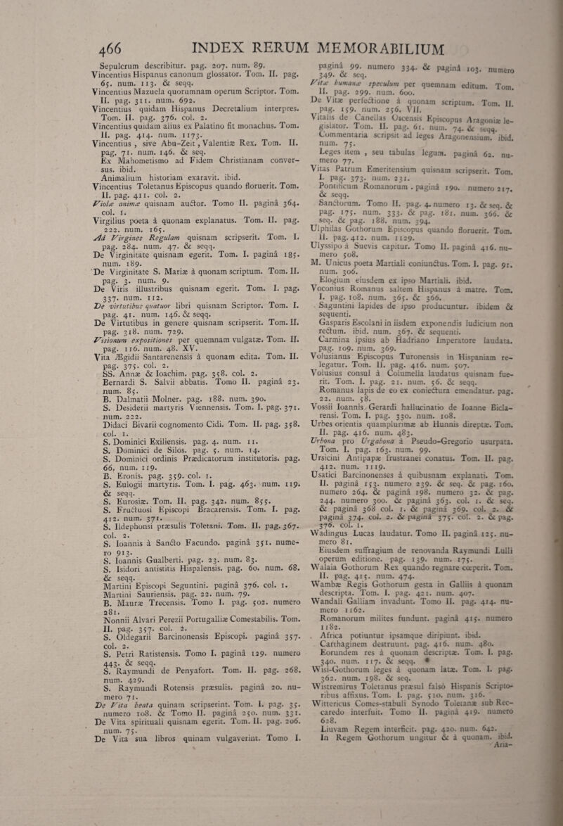 Sepulcrum describitur, pag. 207. num. 89. Vincendus Hispanus canonum glossator. Tom. II. pag. 65. num. 113. ite seqq. Vincendus Mazuela quorumnam operum Scriptor. Tom. II. pag. 311. num. 692. Vincendus quidam Hispanus Decretalium interpres. Tom. II. pag. 376. coi. 2. Vincendus quidam alius ex Palatino fit monachus. Tom. II. pag. 414. num. 1173. Vincendus , sive Abu-Zeit, Valentise Rex. Tom. II. pag. 71. num. 146. ite seq. Ex Mahometismo ad Fidem Christianam conver¬ sus. ibid. Animalium historiam exaravit, ibid. Vincendus Toletanus Episcopus quando floruerit. Tom. II. pag. 411. coi. 2. Violee eminus quisnam audor. Tomo II. pagina 364. coi. Ii Virgilius poeta a quonam explanatus. Tom. II. pag. 222. num. 165. s4d Virgines Regulam quisnam scripserit. Tom. I. pag. 284. num. 47. & seqq. De Virginitate quisnam egerit. Tom. I. pagina 18 ? • num. 189. De Virginitate S. Mari® a quonam scriptum. Tom. II. pag. 3. num. 9. De Viris illustribus quisnam egerit. Tom. I. pag. 337. num. 112. De virtutibus quatuor libri quisnam Scriptor. Tom. I. pag. 41. num. 146. & seqq. De Virtutibus in genere quisnam scripserit. Tom. II. pag. 318. num. 729. Visionum expositiones per quemnam vulgat®. Tom. II. pag. 116. num. 48. XV. Vita TEgidii Santarenensis a quonam edita. Tom. II. pag. 375. coi. 2. SS. Ann® & Ioachim. pag. 3158. coi. 2. Bernardi S. Salvii abbatis. Tomo II. pagina 23. num. 85. B. Dalmatii Molner. pag. 188. num. 390. S. Desiderii martyris Viennensis. Tom. I. pag. 371. num. 222. Didaci Bivarii cognomento Cidi. Tom. II. pag. 358. coi. 1. S. Dominici Exiliensis. pag. 4. num. 11. S. Dominici de Silos, pag. 5. num. 14. S. Dominici ordinis Prsdicatorum institutoris, pag. 66. num. 119. B. Eronis, pag. 359. coi. 1. S. Eulogii martyris. Tom. I. pag. 463. num. 119. & seqq. S. Eurosi®. Tom. II. pag. 342. num. 85j. S. Fruduosi Episcopi Bracarensis. Tom. I. pag. 412. num. 371. S. Ildephonsi pr®sulis Toletani. Tom. II. pag. 367. coi. 2. S. Ioannis a Sando Facundo, pagina 351. nume¬ ro 9I2’ S. Ioannis Gualberti. pag. 23. num. 83. S. Isidori antistitis Hispalensis, pag. 60. num. 68. & seqq. Martini Episcopi Seguntini. pagina 376. coi. 1. Martini Sauriensis. pag. 22. num. 79. B. Maur® Trecensis. Tomo I. pag. 502. numero 281. IsJonnii Alvari Perezii Portugalli® Comestabilis. Tom. II. pag. 357. coi. 2. S. Oldegarn Barcinonensis Episcopi, pagina 357. coi. 2. S. Petri Ratistensis. Tomo I. pagina 129. numero 443. & seqq. S. Raymundi de Penyafort. Tom. II. pag. 268. num. 429. S. Raymundi Rotensis prssulis. pagina 20. nu¬ mero 71. De Vita beata quinam scripserint. Tom. I. pag. 35. numero 108. ite Tomo II. pagina 250. num. 331. De Vita spirituali quisnam egerit. Tom. II. pag. 206. num. 75. De Vita sua libros quinam vulgaverint. Tomo I. pagina 99- numero 334. & pagini 103. numero 349. o1 seq. Vits humans speculum per quemnam editum. Tom. II. pag. 299. num. 600. De Vit® perfedionc a quonam scriptum. Tom. II. pag. 159. num. 256. VII. Vitalis de Canellas Oscensis Episcopus Aragoni® le¬ gislator. Tom. II. pag. 61. num. 74. ite <tqu Commentaria scripsit ad leges Aragonensium. ibid num. 7j. Leges item , seu tabulas legum, pagina 62. nu¬ mero 77. Vitas Patrum Emeritensium quisnam scripserit. Tom. I- Pag« 373- num. 231. Pontificum Romanorum . pagini 190. numero 217. & seqq. Sandorum. Tomo II. pag. 4. numero 13. & seq. & pag. 175. num. 333. & pag. 181. num. 366. & seq. ite pag. 188. num. 394. Ulphilas Gothorum Episcopus quando floruerit. Tom. II. pag. 412. num. 1129. Ulyssipo a Suevis capitur. Tomo II. pagini 416. nu¬ mero 508. M. Unicus poeta Martiali coniundus. Tom. 1. pag. 91. num. 306. Elogium eiusdem ex ipso Martiali, ibid. Voconius Romanus saltem Hispanus a matre. Tom. I. pag. 108. num. 365. & 366. Saguntini lapides de ipso producuntur, ibidem & sequenti. Gasparis Escolani in iisdem exponendis iudicium non redum. ibid. num. 367. & sequenti. Carmina ipsius ab Hadriano Imperatore laudata, pag. 109. num. 369. Volusianus Episcopus Turonensis in Hispaniam re¬ legatur. Tom. 11. pag. 416. num. 507. Volusius consui a Columella laudatus quisnam fue¬ rit. Tom. I. pag. 21. num. 56. & seqq. Romanus lapis de eo ex coniedura emendatur, pag. 22. num. 58. Vossii Ioannis Gerardi hallucinatio de Ioanne Bida- rensi. Tom. I. pag. 330. num. 108. Urbes orientis quamplurim® ab Hunnis dirept®. Tom. II. pag. 416. num. 483. Urbona pro Urgabona a Pseudo-Gregorio usurpata. Tom. I. pag. 163. num. 99. Ursicini Anripap® frustranei conatus. Tom. II. pag. 412. num. 1119. Usatici Barcinonenses a quibusnam explanati. Tom. II. pagina 153. numero 239. ite seq. & pag. 160. numero 264. ite pagini 198. numero 32. ite pag. 244. numero 300. ite pagina 363. coi. 1. ite seq. ite pagina 368 coi. 1. ite pagina 369. coi. 2. ite pagina 374. coi. 2. ite pagina 375. coi. 2. & pag. 376. coi. 1. VVadingus Lucas laudatur. Tomo II. pagina 12j. nu¬ mero 81. Eiusdem suffragium de renovanda Raymundi Lulli operum editione, pag. 139. num. 175. Walaia Gothorum Rex quando regnare cceperit. Tom. II. pag. 415. num. 474. VVamb® Regis Gothorum gesta in Galliis i quonam descripta. Tom. I. pag. 421. num. 407. Wandali Galliam invadunt. Tomo II. pag. 414. nu¬ mero 1162. Romanorum milites fundunt, pagini 41 >. numero 1182. Africa potiuntur ipsamque diripiunt, ibid. Carthaginem destruunt, pag. 416. num. 480. Eorundem res a quonam descript®. Tom. 1. pag. 340. num. 117. ite seqq. • YVisi-Gothorum leges a quonam lat®. Tom. I. pag. 362. num. 198. ite seq. Wistremirus Toletanus pr®sul falso Hispanis Scripto¬ ribus affixus. Tom. 1. pag. 510. num. 316. Wittericus Comes-stabuli Synodo Toletan® sub Rec- caredo interfuit. Tomo II. pagini 419* numero 628. Liuvam Regem interficit, pag. 420. num. 64:. In Regem Gothorum ungitur & i quonam, ibid. Aria-