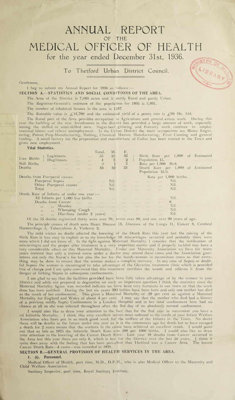 ANNUAL REPORT OF THE MEDICAL OFFICER OF HEALTH for the year ended December 31st, 1936. To Thetford Urban District Council. Gentlemen, I beg- to submit my Annual Report for 1936 as follows :— SECTION A.—STATISTICS AND SOCIAL CONDIT'IONS OF THE AREA. The Area of the District is 7,069 acres and is partly Rural and partly Urban. The Registrar-General’s estimate of the population for 1936 is 3,931. The number of inhabited houses in the area is 1257. The Rateable value is £ 15,708 and the estimated yield of a penny rate is ^60 19s. lid. The Rural part of the Area provides occupation in Agriculture and general estate work. During this year the building of the new Aerodromes in the district has provided a large amount of work, especially among the skilled or semi-skilled men. Sugar-beet growing and Forestry work continue to employ seasonal labour and relieve unemployment. In the Urban District the main occupations are Motor Engin¬ eering, Patent Pulp Manufacturing, Malting, Chemical Manure Manufacturing, Fruit Canning and general trading. A small factory for the preparation and manufacture of Coffee has been started in the Town and gives new employment. Vital Statistics. Total. M. F. r . , ) Legitimate . 55 23 32 Birth Rate per 1,000 of Estimated Live Births f illegitimate . 4 2 2 Population 15. Still Births 3 1 2 Rate per 1,000 50.8. Deaths 55 32 23 Death Rate per 1,000 of Estimated Population 13.9. Deaths from Puerperal causes Rate per 1,000 births. Puerperal Sepsis Nil. . Nil. Other Puerperal causes Nil. . Nil. Total Nil. . Nil. Death Rate of Infants of under one year :— All Infants per 1,000 live births . Nil. Deaths from Cancer . 6. ,, ,, Measles . Nil. ,, ,, Whooping Cough . Nil. ,, ,, Diarrhoea (under 2 years) . Nil. Of the 55 deaths registered thirty were over 70, seven over 80, and one over 90 years of age. The principle causes of death were Heart Disease 13, Diseases of the Lungs 11, Cancer 6, Cerebral Haemorrhage 4, Tuberculosis 4, Violence 2. The mild winter no doubt affected the lowering of the Death Rate this year but the raising of the Birth Rate is less easy to explain as to my knowledge 10 miscarriages occurred and probably there were more which I did not know of. In the fight against Maternal Mortality I consider that the notification of miscarriages and the proper after treatment is a very important matter and if properly tackled may have a very considerable effect on this Maternal Mortality. Under our Maternity Association we have for many years insisted that only a trained nurse under a doctor may attend these cases and the Association guar¬ antees not only the Nursie’s fee but also the fee for the handy-woman in necessitous cases so that every¬ thing may be done to ensure that the woman makes a complete recovery. In any case of Sepsis or doubt¬ ful Sepsis the woman is encouraged to take advantage of the Glycerine treatment clinic which is provided free of charge and I am cjuite convinced that this treatment sterilises the womb and relieves it from the danger of lurking Sepsis in subsequent confinements. I am glad to say that the facilities provided have been fully taken advantage of by the women in your District and while not prepared to dogmatise on such an important question I think the statistics since the Maternal Mortality figure was recorded indicate we have been very fortunate in our town or that the work done has been justified. During the last six years 395 babies have been born and only one mother has died as the result of her confinement.. This gives a Maternal Mortality of .29 per cent as against a Maternal Mortality for England and Wales of about 4 per cent. I may say that the mother who died had a history of a previous mildly Septic Confinement in a London Hospital and in her fatal confinement here had no chance at all as she was infected throughout after the 3rd day of an absolutely normal confinement. I would also like to draw your attention to the fact that for the 2nd year in succession you have a nil Infantile Mortality. I think this very excellent return must redound to the credit of your Infant Welfare Association who have put in so much good work for the welfare of the Infants in the Town. No doubt there will be deaths in the future under one year as it is the commonest age for death but to have escaped a death for 2 years means that the workers in the cause have achieved an excellent result. I would point out that as late as 1925 the Infantile Death Rate was 106 per 1000 births. I would also like to draw your attention to the lowering of the Cancer Death Rate. Last year 19 deaths from Cancer occurred in the Area but this year there are only 6, which is low for the District over the last 20 years. I think it quite does away with the feeling that has been prevalent that Ihetford was a Cancer Area. The lowest Cancer Death Rate—4 cases—was recorded in 1928. SECTION B.—GENERAL PROVISION OF HEALTH SERVICES IN THE AREA. 1. (i). Personnel. Medical Officer of Health, part time, M.D., D.P.H., who is also Medical Officer to the Maternity and Child Welfare Association. Sanitary Inspector, part time, Royal Sanitary Institute.