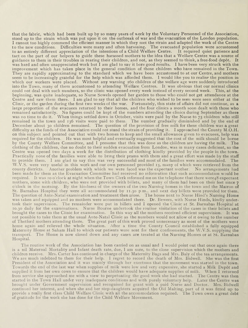 that the fabric, which had been built up by so many years of work by the Voluntary Personnel of the Association, stood up to the strain which was put upon it on the outbreak of war and the evacuation of the London population. I cannot too highly commend the efficient manner in which they met the strain and adapted the work of the Centre to the new conditions. Difficulties were many and often harassing. The evacuated population were accustomed to an entirely different appreciation of the intentions of a Child Welfare Centre. It required quiet patience and tact on the part of our helpers to guide these harassed mothers to the idea that a Welfare Centre was a source of guidance to them in their troubles in rearing their children, and not, as they seemed to think, a free-food depot. It was hard and often unappreciated work but I am glad to say it bore good results. I have been very struck with the improvement which has taken place in the general condition of those children who have remained in the Town. They are rapidly approximating to the standard which we have been accustomed to at our Centre, and mothers seem to be increasingly grateful for the help which was afforded them. I would like you to realise the position in which our workers were placed. Without any warning 260 children of the welfare age were suddenly introduced into the Town, many of them accustomed to attending Welfare Centres. It was obvious that our normal clinics could not deal with such numbers, so the clinic was opened every week instead of every second week. This, ai the beginning, was quite inadequate, so Nurse Sowels opened her garden to those who could not get attendance at the Centre and saw them there. I am glad to say that all the children who wished to be seen were seen either at the Clinic, or the garden during the first two weeks of the war. Fortunately, this state of affairs did not continue, as a large proportion of the evacuees returned to their homes, and the four clinics a month soon dealt with those who remained satisfactorily. No figures could be kept of the numbers attending the clinics during September as there was no time to do it. When things settled down in October, visits were paid by the Nuise to 75 children who still remained in the town and 136 visits were paid to them. The number gradually diminished and by the end of December about 30 children remained. The question of the provision of free milk for these children was a great difficulty as the funds of the Association could not stand the strain of providing it. I approached the County M.O.H. on this subject and pointed out that with two homes to keep and the small allowance given to evacuees, help was required for the children. He was most helpful and eventually suggested that the cost of the milk should be borne by the County Welfare Committee, and I presume that this was done as the children are having the milk. The clothing of the children, due no doubt to their sudden evacuation from London, was in many cases deficient, so the Centre was opened two days a week for the distribution of clothing kindly provided by the people in the town. Practically none of the families were able to bring their prams with them and a great effort was made by the staff to provide them. I am glad to say this was very successful and most of the families were accommodated. The W.V.S. were very useful in this work and our own personnel provided 15, many of which were retrieved from the county districts. Another problem with which we were faced was the expectant mother. No arrangements had been made for them as the Evacuation Committee had received no information that such accommodation would be required. It was 10 o’clock at night when the Town Clerk informed me on the telephone that there \vere48 expectant mothers, some with children, who were not provided with billets, and many of them had been on their feet since 7 o’clock in the morning. By the kindness of the owners of the two Nursing homes in the town and the Matron of St. Barnabas Hospital they were all accommodated by 11.30 p m., and next day billets were provided lor them. The question of Ante-Natal examination and treatment then arose. The house next to Nurse Hind’s Nursing Home was taken and equipped and 20 mothers were accommodated there. Dr. Bewers, with Nurse Hinds, kindty under¬ took their supervision. The remainder were put in billets and I opened the Clinic at St. Barnabas Hospital at 10.30 daily for the examinations. Nurse Bourne undertook the routine visitation of the cases in their billets and brought the cases to the Clinic for examination. In this way all the mothers received efficient supervision. It was not possible to take them at the usual Ante-Natal Clinic as the numbers would not allow of it owing to the number of Thetford mothers attending there. The great part of this work proved unnecessary as most of the mothers went home again and relieved the whole situation. After a time the County Council established a fullv equipped Maternity Home at Saham Hall to which our patients were sent for their confinements, the W.V.S. supplying the transport. The Home is now closed down and any cases are treated at the Nursing Homes or at St. Barnabas Hospital. The routine work of the Association has been carried on as usual and I would point out that once again there is a nil Maternal Mortality and Infant death rate, due, 1 am sure, to the close supervision which the mothers and children receive. Mrs. Carter has continued in charge of the Maternity Bags and Mrs. Baly of the tea arrangements. We are much indebted to them for their help. I regret to record the death of Mrs. Bidwell. She was the first President of the Association and it was mainly through her exertions that the movement was started in the town. Towards the end of the last war when supplies of milk were low and very expensive, she started a Milk Depot and supplied it from her own cows to ensure that the children would have adequate supplies of milk. When I returned from service she approached me with a view to perpetuating the good work she had started. The Centre was then started in the Town Hall under very inadequate conditions and with purely voluntary help. Later the Centre was brought under Government supervision and recognised for grant with a paid Nurse and Doctor. Mrs. Bidwell continued her interest, and when she and her step-daughters acquired the Old Malting, part of it was fitted up to provide a really first class Child Welfare Clinic with all the accommodation required. The Town owes a great debt of gratitude for the work she has done for the Child Welfare Movement.