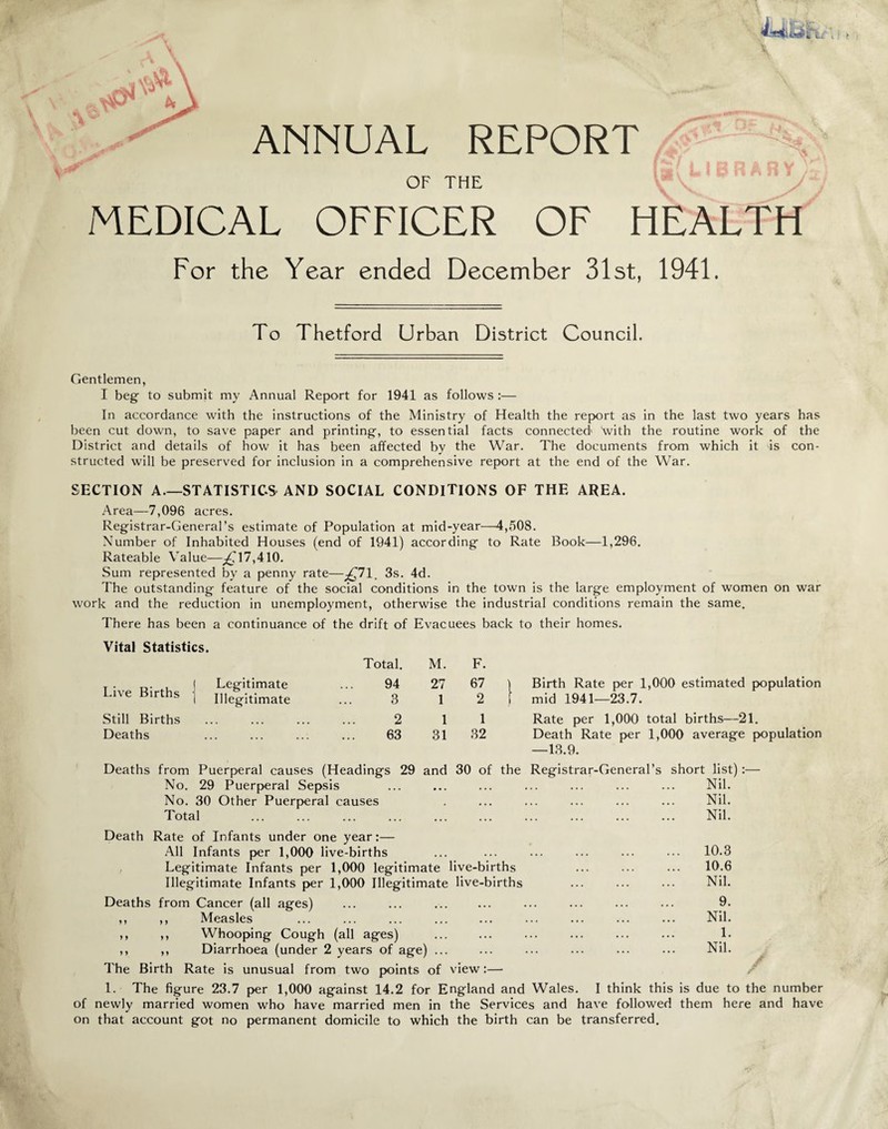 ^vjv^ ANNUAL REPORT r LIBRARY OF THE MEDICAL OFFICER OF HEALTH For the Year ended December 31st, 1941. To Thetford Urban District Council. Gentlemen, I beg to submit my Annual Report for 1941 as follows :— In accordance with the instructions of the Ministry of Health the report as in the last two years has been cut down, to save paper and printing, to essential facts connected1 with the routine work of the District and details of how it has been affected by the War. The documents from which it is con¬ structed will be preserved for inclusion in a comprehensive report at the end of the War. SECTION A.—STATISTICS AND SOCIAL CONDITIONS OF THE AREA. Area—7,096 acres. Registrar-General’s estimate of Population at mid-year—4,508. Number of Inhabited Houses (end of 1941) according to Rate Book—1,296. Rateable Value—^717,410. Sum represented by a penny rate—^71. 3s. 4d. The outstanding feature of the social conditions in the town is the large employment of women on war work and the reduction in unemployment, otherwise the industrial conditions remain the same. There has been a continuance of the drift of Evacuees back to their homes. Vital Statistics. Live Births Still Births Deaths Deaths from No. Legitimate Illegitimate Total. M. F. 94 27 67 3 1 2 2 1 1 63 31 32 ings 29 and 30 of 29 Puerperal Sepsis No. 30 Other Puerperal causes Total Birth Rate per 1,000 estimated population mid 1941—23.7. Rate per 1,000 total births—21. Death Rate per 1,000 average population —13.9. Registrar-General’s short list):— Nil. Nil. Nil. Death Rate of Infants under one year:— All Infants per 1,000 live-births ... ... ... ... ... ••• 10.3 Legitimate Infants per 1,000 legitimate live-births ... ... ... 10.6 Illegitimate Infants per 1,000 Illegitimate live-births ... ... ... Nil. Deaths from Cancer (all ages) ... ... ... ... ... ... ... 9. ,, ,, Measles ... ... ... ... ... ... ... ... ... Nil. ,, ,, Whooping Cough (all ages) ... ... ... ... ... ... L ,, ,, Diarrhoea (under 2 years of age) ... ... ... ... ... ... Nil. -V • . The Birth Rate is unusual from two points of view:— 1. The figure 23.7 per 1,000 against 14.2 for England and Wales. I think this is due to the number of newly married women who have married men in the Services and have followed them here and have on that account got no permanent domicile to which the birth can be transferred.