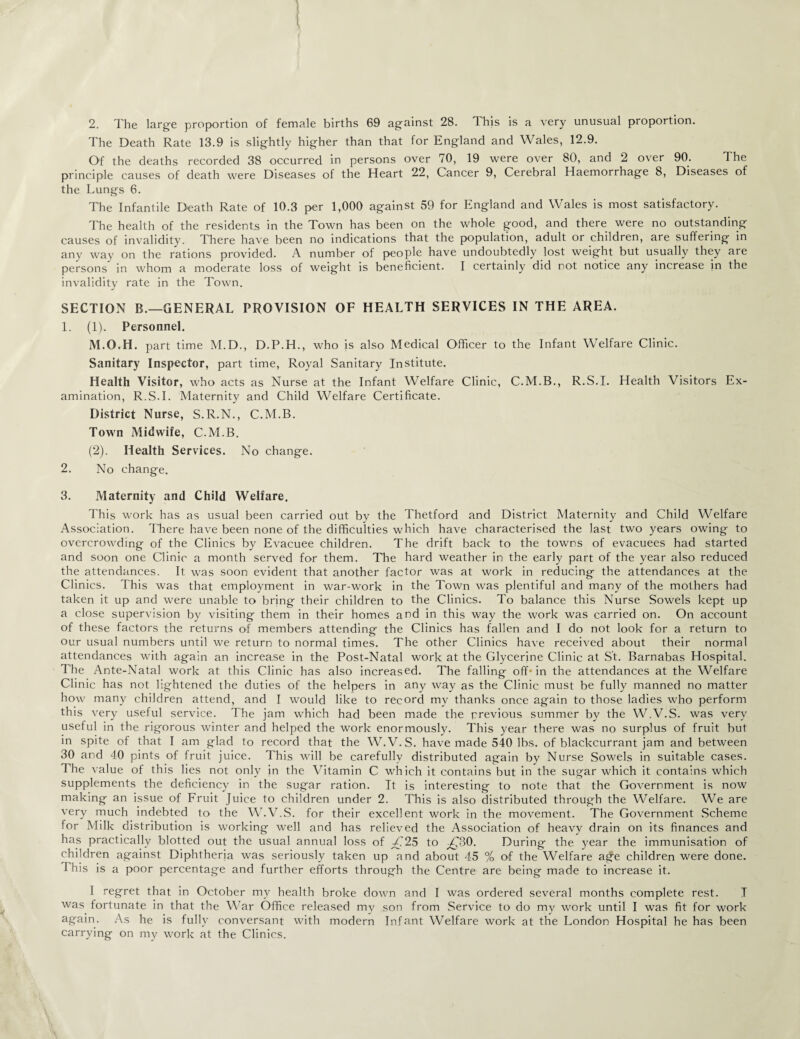 2. The large proportion of female births 69 against 28. This is a very unusual proportion. The Death Rate 13.9 is slightly higher than that for England and Wales, 12.9. Of the deaths recorded 38 occurred in persons over 70, 19 were over 80, and 2 over 90. The principle causes of death were Diseases of the Heart 22, Cancer 9, Cerebral Haemorrhage 8, Diseases of the Lungs 6. The Infantile Death Rate of 10.3 per 1,000 against 59 for England and Wales is most satisfactory. The health of the residents in the Town has been on the whole good, and there were no outstanding causes of invalidity. There have been no indications that the population, adult or children, are suffering in any way on the rations provided. A number of people have undoubtedly lost weight but usually they are persons in whom a moderate loss of weight is beneficient. I certainly did not notice any increase in the invalidity rate in the Town. SECTION B.—GENERAL PROVISION OF HEALTH SERVICES IN THE AREA. 1. (1). Personnel. M.O.H. part time M.D., D.P.H., who is also Medical Officer to the Infant Welfare Clinic. Sanitary Inspector, part time, Royal Sanitary Institute. Health Visitor, who acts as Nurse at the Infant Welfare Clinic, C.M.B., R.S.I. Health Visitors Ex¬ amination, R.S.I. Maternity and Child Welfare Certificate. District Nurse, S.R.N., C.M.B. Town Midwife, C.M.B. (2). Health Services. No change. 2. No change. 3. Maternity and Child Welfare. This work has as usual been carried out by the Thetford and District Maternity and Child Welfare Association. There have been none of the difficulties which have characterised the last two years owing to overcrowding of the Clinics by Evacuee children. The drift back to the towns of evacuees had started and soon one Clinic a month served for them. The hard weather in the early part of the year also reduced the attendances. It was soon evident that another factor was at work in reducing the attendances at the Clinics. This was that employment in war-work in the Town was plentiful and many of the mothers had taken it up and were unable to bring their children to the Clinics. To balance this Nurse Sowels kept up a close supervision by visiting them in their homes and in this way the work was carried on. On account of these factors the returns of members attending the Clinics has fallen and I do not look for a return to our usual numbers until we return to normal times. The other Clinics have received about their normal attendances with again an increase in the Post-Natal work at the Glycerine Clinic at S't. Barnabas Hospital. The Ante-Natal work at this Clinic has also increased. The falling off'in the attendances at the Welfare Clinic has not lightened the duties of the helpers in any way as the Clinic must be fully manned no matter how many children attend, and I would like to record my thanks once again to those ladies who perform this very useful service. The jam which had been made the previous summer by the W.V.S. was very useful in the rigorous winter and helped the work enormously. This year there was no surplus of fruit but in spite of that I am glad to record that the W.\T.S. have made 540 lbs. of blackcurrant jam and between 30 and 40 pints of fruit juice. This will be carefully distributed again by Nurse Sowels in suitable cases. The value of this lies not only in the Vitamin C which it contains but in the sugar which it contains which supplements the deficiency in the sugar ration. It is interesting to note that the Government is now making an issue of Fruit Juice to children under 2. This is also distributed through the Welfare. We are very much indebted to the W.V.S. for their excellent work in the movement. The Government Scheme for Milk distribution is working well and has relieved the Association of heavy drain on its finances and has practically blotted out the usual annual loss of T725 to ^30. During the year the immunisation of children against Diphtheria was seriously taken up and about 45 % of the Welfare a^e children were done. Phis is a poor percentage and further efforts through the Centre are being made to increase it. I regret that in October my health broke down and I was ordered several months complete rest. I was fortunate in that the War Office released my son from Service to do my work until I was fit for work again. As he is fully conversant with modern Infant Welfare work at the London Hospital he has been carrying on my work at the Clinics.