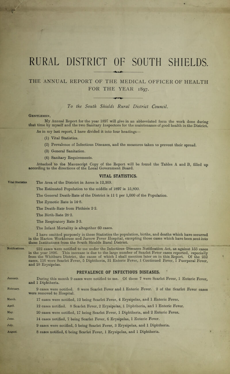 RURAL DISTRICT OF SOUTH SHIELDS. Vital Statistics Notifications. January. February. March. April. May. June. July. -- THE ANNUAL REPORT OF THE MEDICAL OFFICER OF HEALTH FOR THE YEAR 1897. -- To the South Shields Rural District Council. Gentlemen, My Annual Report for the year 1897 will give in an abbreviated form the work done during that time by myself and the two Sanitary Inspectors for the maintenance of good health in the District. As in my last report, I have divided it into four headings— (1) Vital Statistics. (2) Prevalence of Infectious Diseases, and the measures taken to prevent their spread. (3) General Sanitation. (4) Sanitary Requirements. Attached to the Manuscript Copy of the Report will be found the Tables A and B, filled up according to the directions of the Local Government Board. VITAL STATISTICS. The Area of the District in Acres is 12,369. The Estimated Population to the middle of 1897 is 15,800. The General Death-Rate of the District is 11T per 1,000 of the Population. The Zymotic Rate is 14'8. The Death-Rate from Phthisis 2-2. The Birth-Rate 28 2. The Respiratory Rate 33. The Infant Mortality is altogether 60 cases. I have omitted purposely in these Statistics the population, births, and deaths which have occurred in the Harton Workhouse and Jarrow Pever Hospital, excepting those cases which have been sent into these Institutions from the South Shields Rural District. 232 cases were notified to me under the Infectious Diseases Notification Act, as against 155 cases in the year 1896. This increase is due to the large number of' Scarlet Fever cases reported, especially from the Whitburn District, the cause of which I shall mention later on in this Report. Of the 232 cases, 116 were Scarlet Fever, 5 Diphtheria, 31 Enteric Fever, 1 Continued Fever, 1 Puerperal Fever, and 28 Erysipelas. PREVALENCE OF INFECTIOUS DISEASES. During this month 9 cases were notified to me. Of these 7 were Scarlet Fever, 1 Enteric Fever, and 1 Diphtheria. 9 cases were notified. 8 were Scarlet Fever and 1 Enteric Fever. 2 of the Scarlet Fever cases were removed to Hospital. 17 cases were notified, 12 being Scarlet Fever, 4 Erysipelas, and 1 Enteric Fever. 12 cases notified. 8 Scarlet Fever, 2 Erysipelas, 1 Diphtheria, and 1 Enteric Fever. 20 cases were notified, 17 being Scarlet Fever, 1 Diphtheria, and 2 Enteric Fever. 14 cases notified, 7 being Scarlet Fever, 6 Erysipelas, 1 Enteric Fever. 9 cases were notified, 5 being Scarlet Fever, 3 Erysipelas, and 1 Diphtheria.