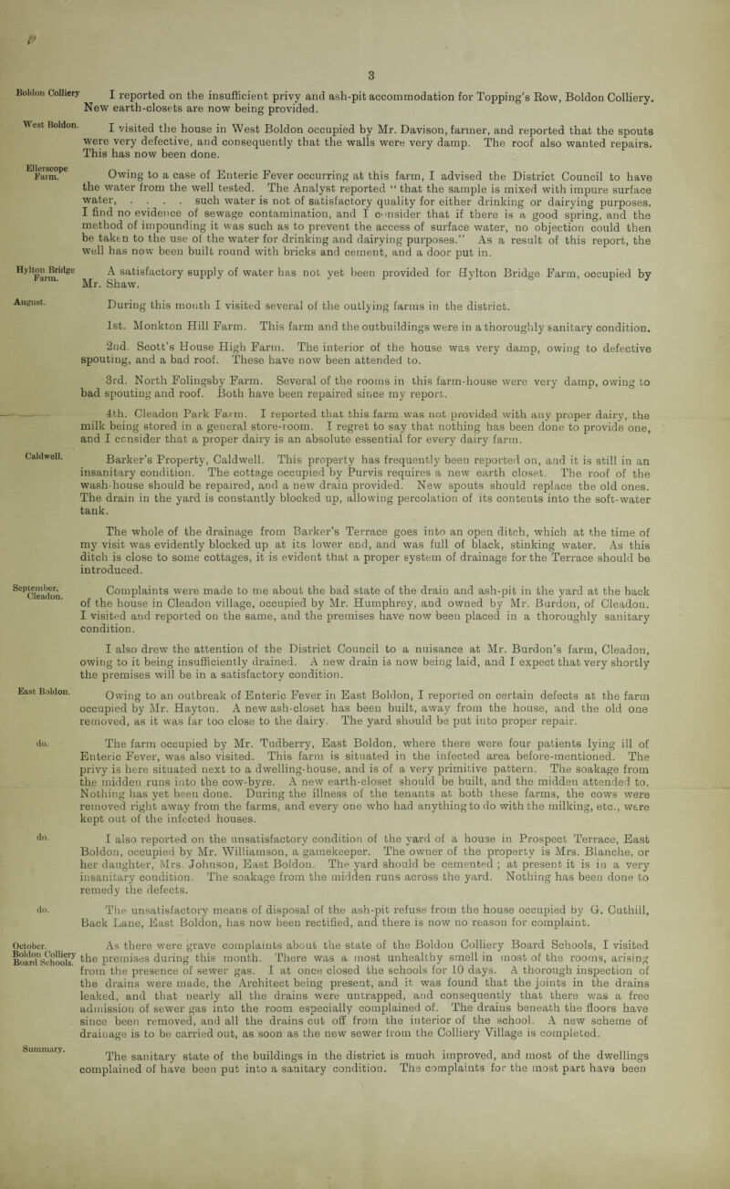 Boldon Colliery West Boldon. Ellerscope Farm. Hylton Bridge Farm. August. Caldwell. September. Cleadon. East Boldon. do. do. do. October. Boldon Colliery Board Schools. I reported on the insufficient privy and ash-pit accommodation for Topping’s Row, Boldon Colliery. New earth-closets are now being provided. I visited the house in West Boldon occupied by Mr. Davison, farmer, and reported that the spouts were very defective, and consequently that the walls were very damp. The roof also wanted repairs. This has now been done. Owing to a case of Enteric Fever occurring at this farm, I advised the District Council to have the water from the well tested. The Analyst reported “ that the sample is mixed with impure surface water.such water is not of satisfactory quality for either drinking or dairying purposes. I find no evidence of sewage contamination, and I consider that if there is a good spring, and the method of impounding it was such as to prevent the access of surface water, no objection could then be taken to the use of the water for drinking and dairying purposes.” As a result of this report, the well has now been built round with bricks and cement, and a door put in. A satisfactory supply of water has not yet been provided for Hylton Bridge Farm, occupied by Mr. Shaw. During this month I visited several of the outlying farms in the district. 1st. Monkton Hill Farm. This farm and the outbuildings were in a thoroughly sanitary condition. 2nd. Scott’s House High Farm. The interior of the house was very damp, owing to defective spouting, and a bad roof. These have now been attended to. 3rd. North Folingsby Farm. Several of the rooms in this farm-house were very damp, owing to bad spouting and roof. Both have been repaired since my report. 4th. Cleadon Park Farm. I reported that this farm was not provided with any proper dairy, the milk being stored in a general store-room. I regret to say that nothing has been done to provide one, and I consider that a proper dairy is an absolute essential for every dairy farm. Barker’s Property, Caldwell. This property has frequently been reported on, and it is still in an insanitary condition. The cottage occupied by Purvis requires a new earth closet. The roof of the wash-house should be repaired, and a new drain provided. New spouts should replace the old ones. The drain in the yard is constantly blocked up, allowing percolation of its contents into the soft-water tank. The whole of the drainage from Barker’s Terrace goes into an open ditch, which at the time of my visit was evidently blocked up at its lower end, and was full of black, stinking water. As this ditch is close to some cottages, it is evident that a proper system of drainage for the Terrace should be introduced. Complaints were made to me about the bad state of the drain and ash-pit in the yard at the back of the house in Cleadon village, occupied by Mr. Humphrey, and owned by Mr. Burdon, of Cleadon. I visited and reported on the same, and the premises have now been placed in a thoroughly sanitary condition. I also drew the attention of the District Council to a nuisance at Mr. Burdon’s farm, Cleadon, owing to it being insufficiently drained. A new drain is now being laid, and I expect that very shortly the premises will be in a satisfactory condition. Owing to an outbreak of Enteric Fever in East Boldon, I reported on certain defects at the farm occupied by Mr. Hayton. A new ash-closet has been built, away from the house, and the old one removed, as it was far too close to the dairy. The yard should be put into proper repair. The farm occupied by Mr. Tudberry, East Boldon, where there were four patients lying ill of Enteric Fever, was also visited. This farm is situated in the infected area before-mentioned. The privy is here situated next to a dwelling-house, and is of a very primitive pattern. The soakage from the midden runs into the cow-byre. A new earth-closet should be built, and the midden attended to. Nothing has yet been done. During the illness of the tenants at both these farms, the cows were removed right away from the farms, and every one who had anything to do with the milking, etc., were kept out of the infected houses. I also reported on the unsatisfactory condition of the yard of a house in Prospect Terrace, East Boldon, occupied by Mr. Williamson, a gamekeeper. The owner of the property is Mrs. Blanche, or her daughter, Mrs. Johnson, East Boldon. The yard should be cemented ; at present it is in a very insanitary condition. The soakage from the midden runs across the yard. Nothing has been done to remedy the defects. The unsatisfactory means of disposal of the ash-pit refuse from the house occupied by G. Cuthill, Back Lane, East Boldon, has now been rectified, and there is now no reason for complaint. As there were grave complaints about the state of the Boldon Colliery Board Schools, I visited the premises during this month. There was a most unhealthy smell in most of the rooms, arising from the presence of sewer gas. I at once closed the schools for 10 days. A thorough inspection of the drains were made, the Architect being present, and it was found that the joints in the drains leaked, and that nearly all the drains were untrapped, and consequently that there was a free admission of sewer gas into the room especially complained of. The drains beneath the floors have since been removed, and all the drains cut off from the interior of the school. A new scheme of drainage is to be carried out, as soon as the new sewer from the Colliery Village is completed. The sanitary state of the buildings in the district is much improved, and most of the dwellings complained of have been put into a sanitary condition. The complaints for the most part have been Summary.