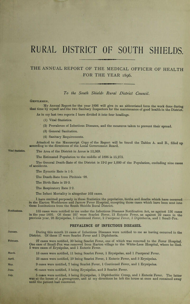 Vital Statistics. Notifications. January. February. March. April. May. June. July. RURAL DISTRICT OF SOUTH SHIELDS. THE ANNUAL REPORT OF THE MEDICAL OFFICER OF HEALTH FOR THE YEAR 1896. To the South Shields Rural District Council. Gentlemen, My Annual Eeport for the year 1896 will give in an abbreviated form the work done during that time by myself and the two Sanitary Inspectors for the maintenance of good health in the District. As in my last two reports I have divided it into four headings. (1) Vital Statistics. (2) Prevalence of Infectious Diseases, and the measures taken to prevent their spread. (3) General Sanitation. (4) Sanitary Kequirements. Attached to the Manuscript Copy of the Eeport will be found the Tables A. and B., filled up according to the directions of the Local Government Board. The Area of the District in Acres is 12,369. The Estimated Population to the middle of 1896 is 15,275. The General Death-Eate of the District is 12*2 per 1,000 of the Population, excluding nine cases of accidents. The Zymotic Eate is 1-5. The Death-Eate from Phthisis -98. The Birth-Eate is 29'3. The Eespiratory Eate 2-2. The Infant Mortality is altogether 103 cases. I have omitted purposely in these Statistics the population, births and deaths which have occurred in the Harton Workhouse and Jarrow Fever Hospital, excepting those cases which have been sent into these Institutions from the South Shields Eural District. 155 cases were notified to me under the Infectious Diseases Notification Act, as against 156 cases in the year 1895. Of these 107 were Scarlet Fever, 13 Enteric Fever, as against 22 cases in the previous year, 28 Erysipelas, 1 Continued Fever, 2 Puerperal Fever, 3 Diphtheria, and 1 Small-Pox. PREVALENCE OF INFECTIOUS DISEASES. During this month 18 cases of Infectious Diseases were notified to me as having occurred in the District. Of these 17 were Scarlet Fever and 1 Diphtheria. 27 cases were notified, 20 being Scarlet Fever, one of which was removed to the Fever Hospital. One case of Small-Pox was removed from Harton village to the White-Lees Hospital, where he died. 5 were cases of Erysipelas, and 1 Enteric Fever. 13 cases were notified, 11 being Scarlet Fever, 1 Erysipelas, and 1 Puerperal Fever. 23 cases were notified, 19 being Scarlet Fever, 1 Enteric Fever, and 3 Erysipelas. 9 cases were notified, 7 being Scarlet Fever, 1 Continued Fever, and 1 Erysipelas. *6 cases were notified, 3 being Erysipelas, and 3 Scarlet Fever. 5 cases were notified, 3 being Erysipelas, 1 Diphtheritic Croup, and 1 Enteric Fever, The latter was at the house of a greengrocer, and at my directions he left the house at once and remained away until the patient had recovered.