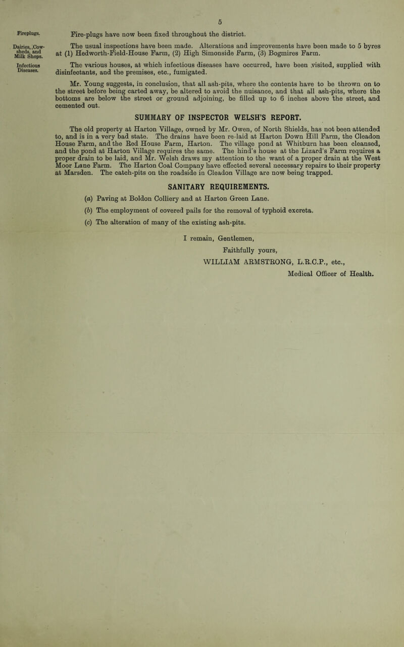 5 Fireplugs. Dairies, .Cow¬ sheds, and Milk Shops. Infectious Diseases. Fire-plugs have now been fixed throughout the district. The usual inspections have been made. Alterations and improvements have been made to 5 byres at (1) Hedworth-Field-House Farm, (2) High Simonside Farm, (3) Bogmires Farm. The various houses, at which infectious diseases have occurred, have been .visited, supplied with disinfectants, and the premises, etc., fumigated. Mr. Young suggests, in conclusion, that all ash-pits, where the contents have to be thrown on to the street before being carted away, be altered to avoid the nuisance, and that all ash-pits, where the bottoms are below the street or ground adjoining, be filled up to 6 inches above the street, and cemented out. SUMMARY OF INSPECTOR WELSH’S REPORT. The old property at Harton Village, owned by Mr. Owen, of North Shields, has not been attended to, and is in a very bad state. The drains have been re-laid at Harton Down Hill Farm, the Cleadon House Farm, and the Red House Farm, Harton. The village pond at Whitburn has been cleansed, and the pond at Harton Village requires the same. The hind’s house at the Lizard’s Farm requires a proper drain to be laid, and Mr. Welsh draws my attention to the want of a proper drain at the West Moor Lane Farm. The Harton Coal Company have effected several necessary repairs to their property at Marsden. The catch-pits on the roadside in Cleadon Village are now being trapped. SANITARY REQUIREMENTS. (a) Paving at Boldon Colliery and at Harton Green Lane. (b) The employment of covered pails for the removal of typhoid excreta. (c) The alteration of many of the existing ash-pits. I remain. Gentlemen, Faithfully yours, WILLIAM ARMSTRONG, L.R.C.P., etc.. Medical Officer of Health.