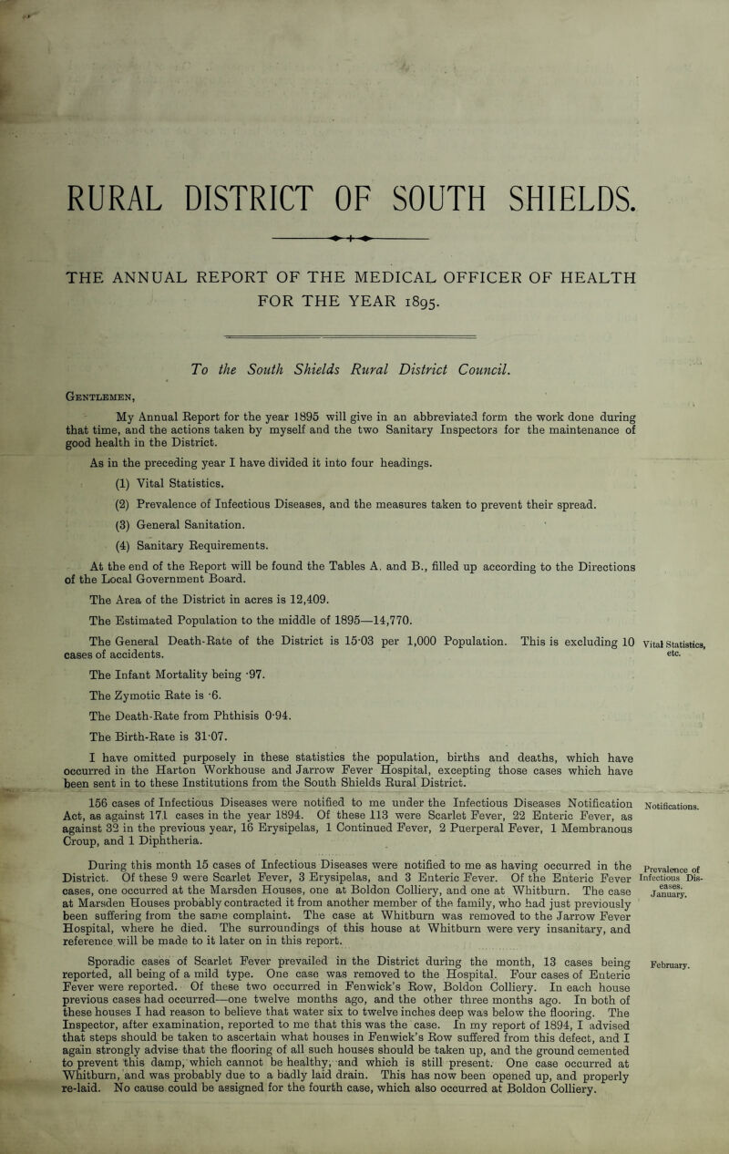 RURAL DISTRICT OF SOUTH SHIELDS. -- THE ANNUAL REPORT OF THE MEDICAL OFFICER OF HEALTH FOR THE YEAR 1895. To the South Shields Rural District Council. Gentlemen, My Annual Eeport for the year 1895 will give in an abbreviated form the work done during that time, and the actions taken by myself and the two Sanitary Inspectors for the maintenance of good health in the District. As in the preceding year I have divided it into four headings. (1) Vital Statistics. (2) Prevalence of Infectious Diseases, and the measures taken to prevent their spread. (3) General Sanitation. (4) Sanitary Eequirements. At the end of the Eeport will be found the Tables A, and B., filled up according to the Directions of the Local Government Board. The Area of the District in acres is 12,409. The Estimated Population to the middle of 1895—14,770. The General Death-Eate of the District is 15-03 per 1,000 Population. This is excluding 10 cases of accidents. The Infant Mortality being -97. The Zymotic Eate is -6. The Death-Eate from Phthisis 0-94. The Birth-Eare is 31-07. I have omitted purposely in these statistics the population, births and deaths, which have occurred in the Harton Workhouse and Jarrow Fever Hospital, excepting those cases which have been sent in to these Institutions from the South Shields Eural District. 156 cases of Infectious Diseases were notified to me under the Infectious Diseases Notification Act, as against 171 cases in the year 1894. Of these 113 were Scarlet Fever, 22 Enteric Fever, as against 32 in the previous year, 16 Erysipelas, 1 Continued Fever, 2 Puerperal Fever, 1 Membranous Croup, and 1 Diphtheria. During this month 15 cases of Infectious Diseases were notified to me as having occurred in the District. Of these 9 were Scarlet Fever, 3 Erysipelas, and 3 Enteric Fever. Of the Enteric Fever cases, one occurred at the Marsden Houses, one at Boldon Colliery, and one at Whitburn. The case at Marsden Houses probably contracted it from another member of the family, who had just previously been suffering from the same complaint. The case at Whitburn was removed to the Jarrow Fever Hospital, where he died. The surroundings of this house at Whitburn were very insanitary, and reference will be made to it later on in this report. Sporadic cases of Scarlet Fever prevailed in the District during the month, 13 cases being reported, all being of a mild type. One case was removed to the Hospital,. Four cases of Enteric Fever were reported. Of these two occurred in Fenwick’s Eow, Boldon Colliery. In each house previous cases had occurred—one twelve months ago, and the other three months ago. In both of these houses I had reason to believe that water six to twelve inches deep was below the flooring. The Inspector, after examination, reported to me that this was the case. In my report of 1894, I advised that steps should be taken to ascertain what houses in Fenwick’s Eow suffered from this defect, and I again strongly advise that the flooring of all such houses should be taken up, and the ground cemented to prevent this damp, which cannot be healthy, and which is still present. One case occurred at Whitburn, and was probably due to a badly laid drain. This has now been opened up, and properly re-laid. No cause could be assigned for the fourth case, which also occurred at Boldon Colliery. Vital Statistics, etc. Notifications. Prevalence of Infectious Dis¬ eases. January. February.