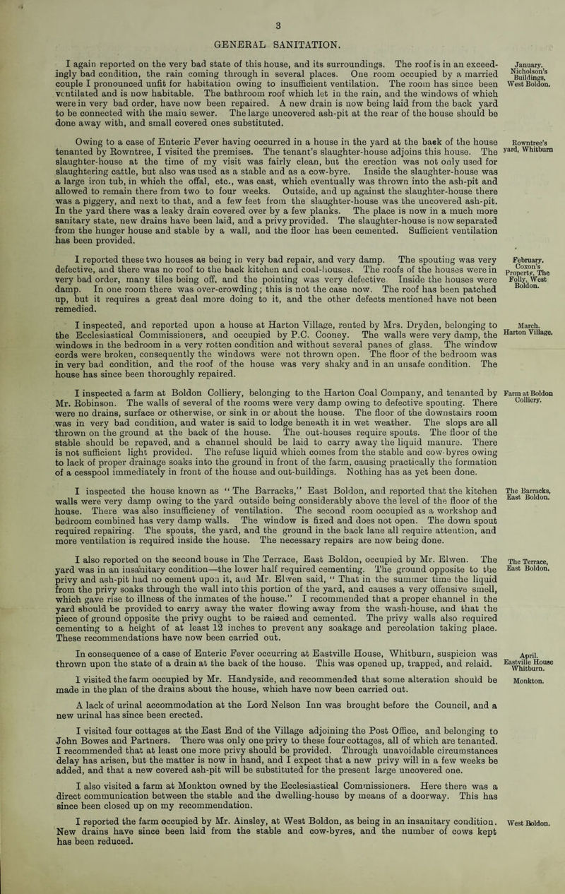GENEEAL SANITATION. I again reported on the very bad state of this house, and its surroundings. The roof is in an exceed¬ ingly bad condition, the rain coming through in several places. One room occupied by a married couple I pronounced unfit for habitation owing to insufficient ventilation. The room has since been ventilated and is now habitable. The bathroom roof which let in the rain, and the windows of which were in very bad order, have now been repaired. A new drain is now being laid from the back yard to be connected with the main sewer. The large uncovered ash-pit at the rear of the house should be done away with, and small covered ones substituted. Owing to a case of Enteric Fever having occurred in a house in the yard at the back of the house tenanted by Eowntree, I visited the premises. The tenant’s slaughter-house adjoins this house. The slaughter-house at the time of my visit was fairly clean, but the erection was not only used for slaughtering cattle, but also was used as a stable and as a cow-byre. Inside the slaughter-house was a large iron tub, in which the offal, etc., was cast, which eventually was thrown into the ash-pit and allowed to remain there from two to four weeks. Outside, and up against the slaughter-house there was a piggery, and next to that, and a few feet from the slaughter-house was the uncovered ash-pit. In the yard there was a leaky drain covered over by a few planks. The place is now in a much more sanitary state, new drains have been laid, and a privy provided. The slaughter-house is now separated from the hunger house and stable by a wall, and the floor has been cemented. Sufficient ventilation has been provided. I reported these two houses as being in very bad repair, and very damp. The spouting was very defective, and there was no roof to the back kitchen and coal-houses. The roofs of the houses were in very bad order, many tiles being off, and the pointing was very defective, Inside the houses were damp. In one room there was over-crowding ; this is not the case now. The roof has been patched up, but it requires a great deal more doing to it, and the other defects mentioned have not been remedied. I inspected, and reported upon a house at Harton Village, rented by Mrs. Dryden, belonging to the Ecclesiastical Commissioners, and occupied by P.C. Cooney. The walls were very damp, the windows in the bedroom in a very rotten condition and without several panes of glass. The window cords were broken, consequently the windows were not thrown open. The floor of the bedroom was in very bad condition, and the roof of the house was very shaky and in an unsafe condition. The house has since been thoroughly repaired. I inspected a farm at Boldon Colliery, belonging to the Harton Coal Company, and tenanted by Mr. Robinson. The walls of several of the rooms were very damp owing to defective spouting. There were no drains, surface or otherwise, or sink in or about the house. The floor of the downstairs room was in very bad condition, and water is said to lodge beneath it in wet weather. The slops are all thrown on the ground at the back of the house. The out-houses require spouts. The floor of the stable should be repaved, and a channel should be laid to carry away the liquid manure. There is not sufficient light provided. The refuse liquid which comes from the stable and cow-byres owing to lack of proper drainage soaks into the ground in front of the farm, causing practically the formation of a cesspool immediately in front of the house and out-buildings. Nothing has as yet been done. I inspected the house known as “The Barracks,” East Boldon, and reported that t’ne kitchen walls were very damp owing to the yard outside being considerably above the level of the floor of the house. There was also insufficiency of ventilation. The second room occupied as a workshop and bedroom combined has very damp walls. The window is fixed and does not open. The down spout required repairing. The spouts, the yard, and the ground in the back lane all require attention, and more ventilation is required inside the house. The necessary repairs are now being done. I also reported on the second bouse in The Terrace, East Boldon, occupied by Mr. Elwen. The yard was in an insanitary condition—the lower half required cementing. The ground opposite to the privy and ash-pit had no cement upon it, and Mr. Elwen said, “ That in the summer time the liquid from the privy soaks through the wall into this portion of the yard, and causes a very offensive smell, which gave rise to illness of the inmates of the house.” I recommended that a proper channel in the yard should be provided to carry away the water flowing away from the wash-house, and that the piece of ground opposite the privy ought to be raised and cemented. The privy walls also required cementing to a height of at least 12 inches to prevent any soakage and percolation taking place. These recommendations have now been carried out. In consequence of a case of Enteric Fever occurring at Eastville House, Whitburn, suspicion was thrown upon the state of a drain at the back of the house. This was opened up, trapped, and relaid. I visited the farm occupied by Mr. Handyside, and recommended that some alteration should be made in the plan of the drains about the house, which have now been carried out. A lack of urinal accommodation at the Lord Nelson Inn was brought before the Council, and a new urinal has since been erected. I visited four cottages at the East End of the Village adjoining the Post Office, and belonging to John Bowes and Partners. There was only one privy to these four cottages, all of which are tenanted. I recommended that at least one more privy should be provided. Through unavoidable circumstances delay has arisen, but the matter is now in hand, and I expect that a new privy will in a few weeks be added, and that a new covered ash-pit will be substituted for the present large uncovered one. I also visited a farm at Monkton owned by the Ecclesiastical Commissioners. Here there was a direct communication between the stable and the dwelling-house by means of a doorway. This has since been closed up on my recommendation. I reported the farm occupied by Mr. Ainsley, at West Boldon, as being in an insanitary condition. New drains have since been laid from the stable and cow-byres, and the number of cows kept has been reduced. January. Nicholson’s Buildings, West Boldon, Rowntree’s yard, Whitburn February. Co.xon’s Property, The Foliy, West Boldon. March. Harton Village, Farm at Boldon Colliery. The Barracks, Bast Boldon. The Terrace, Bast Boldon. April. Bastvilie House Whitburn. Monkton. West Boldon.