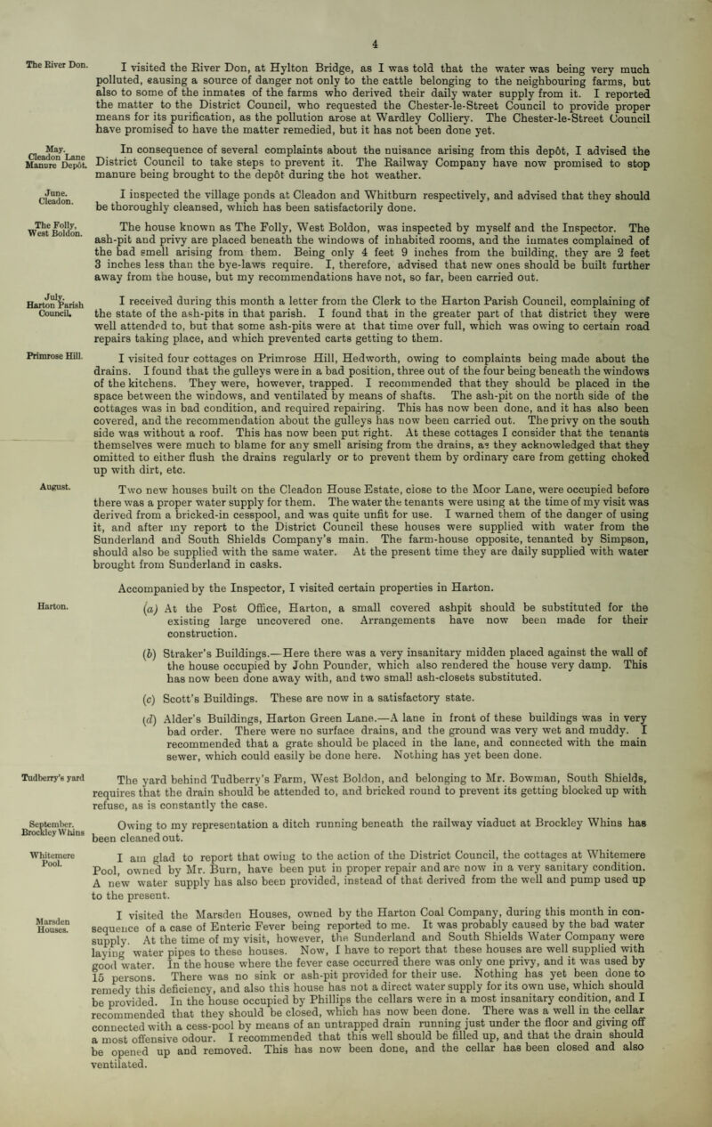 The Elver Don. j visited the Eiver Don, at Hylton Bridge, as I was told that the water was being very much polluted, causing a source of danger not only to the cattle belonging to the neighbouring farms, but also to some of the inmates of the farms who derived their daily water supply from it. I reported the matter to the District Council, who requested the Chester-le-Street Council to provide proper means for its purification, as the pollution arose at Wardley Colliery. The Chester-le-Street Council have promised to have the matter remedied, but it has not been done yet. aeadon^Lane consequence of several complaints about the nuisance arising from this depot, I advised the Manure^Depot. District Council to take steps to prevent it. The Kailway Company have now promised to stop manure being brought to the depot during the hot weather. June. Cleadon. I inspected the village ponds at Cleadon and Whitburn respectively, and advised that they should be thoroughly cleansed, which has been satisfactorily done. The Folly, West Boldon. The house known as The Folly, West Boldon, was inspected by myself and the Inspector. The ash-pit and privy are placed beneath the windows of inhabited rooms, and the inmates complained of the bad smell arising from them. Being only 4 feet 9 inches from the building, they are 2 feet 3 inches less than the bye-laws require. I, therefore, advised that new ones should be built further away from the house, but my recommendations have not, so far, been carried out. Harton^^’arish ^ received during this month a letter from the Clerk to the Harton Parish Council, complaining of Council. the state of the ash-pits in that parish. I found that in the greater part of that district they were well attended to, but that some ash-pits were at that time over full, which was owing to certain road repairs taking place, and which prevented carts getting to them. Primrose Hill. I visited four cottages on Primrose Hill, Hedworth, owing to complaints being made about the drains. I found that the gulleys were in a bad position, three out of the four being beneath the windows of the kitchens. They were, however, trapped. I recommended that they should be placed in the space between the windows, and ventilated by means of shafts. The ash-pit on the north side of the cottages was in bad condition, and required repairing. This has now been done, and it has also been covered, and the recommendation about the gulleys has now been carried out. The privy on the south side was without a roof. This has now been put right. At these cottages I consider that the tenants themselves were much to blame for any smell arising from the drains, as they acknowledged that they omitted to either flush the drains regularly or to prevent them by ordinary care from getting choked up with dirt, etc. Two new houses built on the Cleadon House Estate, close to the Moor Lane, were occupied before there was a proper water supply for them. The water the tenants were using at the time of my visit was derived from a bricked-in cesspool, and was quite unfit for use. I warned them of the danger of using it, and after my report to the District Council these houses were supplied with water from the Sunderland and South Shields Company’s main. The farm-house opposite, tenanted by Simpson, should also be supplied with the same water. At the present time they are daily supplied with water brought from Sunderland in casks. Accompanied by the Inspector, I visited certain properties in Harton. Harton. the Post OflQce, Harton, a small covered ashpit should be substituted for the existing large uncovered one. Arrangements have now been made for their construction. {b) Straker’s Buildings.—Here there was a very insanitary midden placed against the wall of the house occupied by John Pounder, which also rendered the house very damp. This has now been done away with, and two small ash-closets substituted. (c) Scott’s Buildings. These are now in a satisfactory state. (d) Alder’s Buildings, Harton Green Lane.—A lane in front of these buildings was in very bad order. There were no surface drains, and the ground was very wet and muddy. I recommended that a grate should be placed in the lane, and connected with the main sewer, which could easily be done here. Nothing has yet been done. Tudberry’syard y^rd behind Tudberry’s Farm, West Boldon, and belonging to Mr. Bowman, South Shields, requires that the drain should be attended to, and bricked round to prevent its getting blocked up with refuse, as is constantly the case. Septeml)er. Brockley Whins Owing to my representation a ditch running beneath the railway viaduct at Brockley Whins has been cleaned out. Whitcmere Pool. Marsden Houses. I am glad to report that owing to the action of the District Council, the cottages at Whitenaere Pool, owned by Mr. Burn, have been put in proper repair and are now in a very sanitary condition. A new water supply has also been provided, instead of that derived from the well and pump used up to the present. I visited the Marsden Houses, owned by the Harton Coal Company, during this month in con¬ sequence of a case of Enteric Fever being reported to me. It was probably caused by the bad water supply. At the time of my visit, however, the Sunderland and South Shields Water Company were laying water pipes to these houses. Now, I have to report that these houses are well supplied with good water. In the house where the fever case occurred there was only one privy, and it was used by 15 persons. There was no sink or ash-pit provided for their use. Nothing has yet been done to remedy this deficiency, and also this house has not a direct water supply for its own use, which should be provided. In the house occupied by Phillips the cellars were in a most insanitary condition, and I recommended that they should be closed, which has now been done. There was a well in the cellar connected with a cess-pool by means of an untrapped drain running just under the floor and giving off a most offensive odour. I recommended that this well should be filled up, and that the drain should be opened up and removed. This has now been done, and the cellar has been closed and also ventilated.