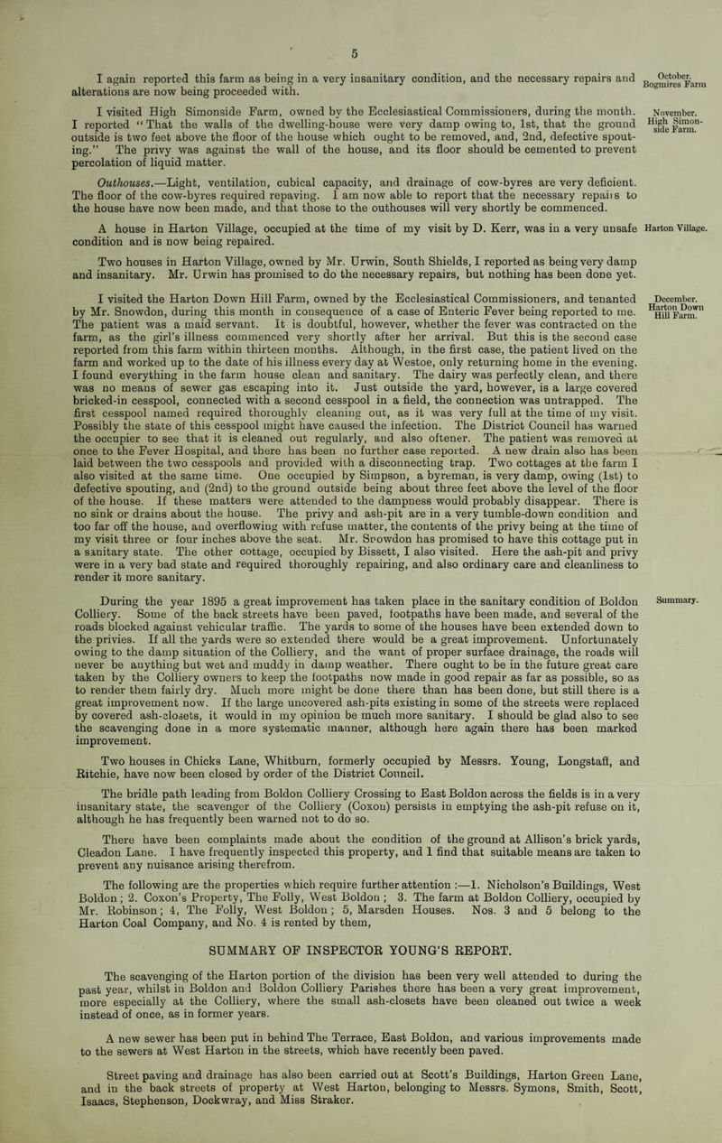 I again reported this farm as being in a very insanitary condition, and the necessary repairs and alterations are now being proceeded with. I visited High Simonside Farm, owned by the Ecclesiastical Commissioners, during the month. I reported “ That the walls of the dwelling-house were very damp owing to, 1st, that the ground outside is two feet above the floor of the house which ought to be removed, and, 2nd, defective spout¬ ing.” The privy was against the wall of the house, and its floor should be cemented to prevent percolation of liquid matter. Outhouses,—Light, ventilation, cubical capacity, and drainage of cow-byres are very deficient. The floor of the cow-byres required repaving. 1 am now able to report that the necessary repaiis to the house have now been made, and that those to the outhouses will very shortly be commenced. A house in Harton Village, occupied at the time of my visit by D. Kerr, was in a very unsafe Harton Village, condition and is now being repaired. Two houses in Harton Village, owned by Mr. Urwin, South Shields, I reported as being very damp and insanitary. Mr. Urwin has promised to do the necessary repairs, but nothing has been done yet. I visited the Harton Down Hill Farm, owned by the Ecclesiastical Commissioners, and tenanted by Mr. Snowdon, during this month in consequence of a case of Enteric Fever being reported to me. The patient was a maid servant. It is doubtful, however, whether the fever was contracted on the farm, as the girl’s illness commenced very shortly after her arrival. But this is the second case reported from this farm within thirteen months. Although, in the first case, the patient lived on the farm and worked up to the date of his illness every day at Westoe, only returning home in the evening. I found everything in the farm house clean and sanitary. The dairy was perfectly clean, and there was no means of sewer gas escaping into it. Just outside the yard, however, is a large covered bricked-in cesspool, connected with a second cesspool in a field, the connection was untrapped. The first cesspool named required thoroughly cleaning out, as it was very full at the time of my visit. Possibly the state of this cesspool might have caused the infection. The District Council has warned the occupier to see that it is cleaned out regularly, and also oftener. The patient was removed at once to the Fever Hospital, and there has been no further case reported. A new drain also has been laid between the two cesspools and provided with a disconnecting trap. Two cottages at the farm I also visited at the same time. One occupied by Simpson, a byreman, is very damp, owing (1st) to defective spouting, and (2nd) to the ground outside being about three feet above the level of the floor of the house. If these matters were attended to the dampness would probably disappear. There is no sink or drains about the house. The privy and ash-pit are in a very tumble-down condition and too far off the house, and overflowing with refuse matter, the contents of the privy being at the time of my visit three or four inches above the seat. Mr. Snowdon has promised to have this cottage put in a sanitary state. The other cottage, occupied by Bissett, I also visited. Here the ash-pit and privy were in a very bad state and required thoroughly repairing, and also ordinary care and cleanliness to render it more sanitary. During the year 1895 a great improvement has taken place in the sanitary condition of Boldon Summary. Colliery. Some of the hack streets have been paved, footpaths have been made, and several of the roads blocked against vehicular trafiic. The yards to some of the houses have been extended down to the privies. If all the yards were so extended there would be a great improvement. Unfortunately owing to the damp situation of the Colliery, and the want of proper surface drainage, the roads will never be anything but wet and muddy in damp weather. There ought to be in the future great care taken by the Colliery owners to keep the footpaths now made in good repair as far as possible, so as to render them fairly dry. Much more might be done there than has been done, but still there is a great improvement now. If the large uncovered ash-pits existing in some of the streets were replaced by covered ash-closets, it would in my opinion be much more sanitary. I should be glad also to see the scavenging done in a more systematic manner, although here again there has been marked improvement. Two houses in Chicks Lane, Whitburn, formerly occupied by Messrs. Young, Longstaft, and Eitchie, have now been closed by order of the District Council. The bridle path leading from Boldon Colliery Crossing to East Boldon across the fields is in a very insanitary state, the scavenger of the Colliery (Coxou) persists in emptying the ash-pit refuse on it, although he has frequently been warned not to do so. There have been complaints made about the condition of the ground at Allison’s brick yards, Cleadon Lane. I have frequently inspected this property, and 1 find that suitable means are taken to prevent any nuisance arising therefrom. The following are the properties which require further attention :—1. Nicholson’s Buildings, West Boldon; 2. Coxon’s Property, The Folly, West Boldon ; 3. The farm at Boldon Colliery, occupied by Mr. Kobinson; 4, The Folly, West Boldon; 5, Marsden Houses. Nos. 3 and 5 belong to the Harton Coal Company, and No. 4 is rented by them, SUMMAEY OF INSPECTOE YOUNG’S EEPOET. The scavenging of the Harton portion of the division has been very well attended to during the past year, whilst in Boldon and Boldon Colliery Parishes there has been a very great improvement, more especially at the Colliery, where the small ash-closets have been cleaned out twice a week instead of once, as in former years. A new sewer has been put in behind The Terrace, East Boldon, and various improvements made to the sewers at West Harton in the streets, which have recently been paved. Street paving and drainage has also been carried out at Scott’s Buildings, Harton Green Lane, and in the back streets of property at West Harton, belonging to Messrs. Symons, Smith, Scott, Isaacs, Stephenson, Dockwray, and Miss Straker. December. Harton Down Hill Farm. October. Bogmires Farm November. High Simon side Farm.