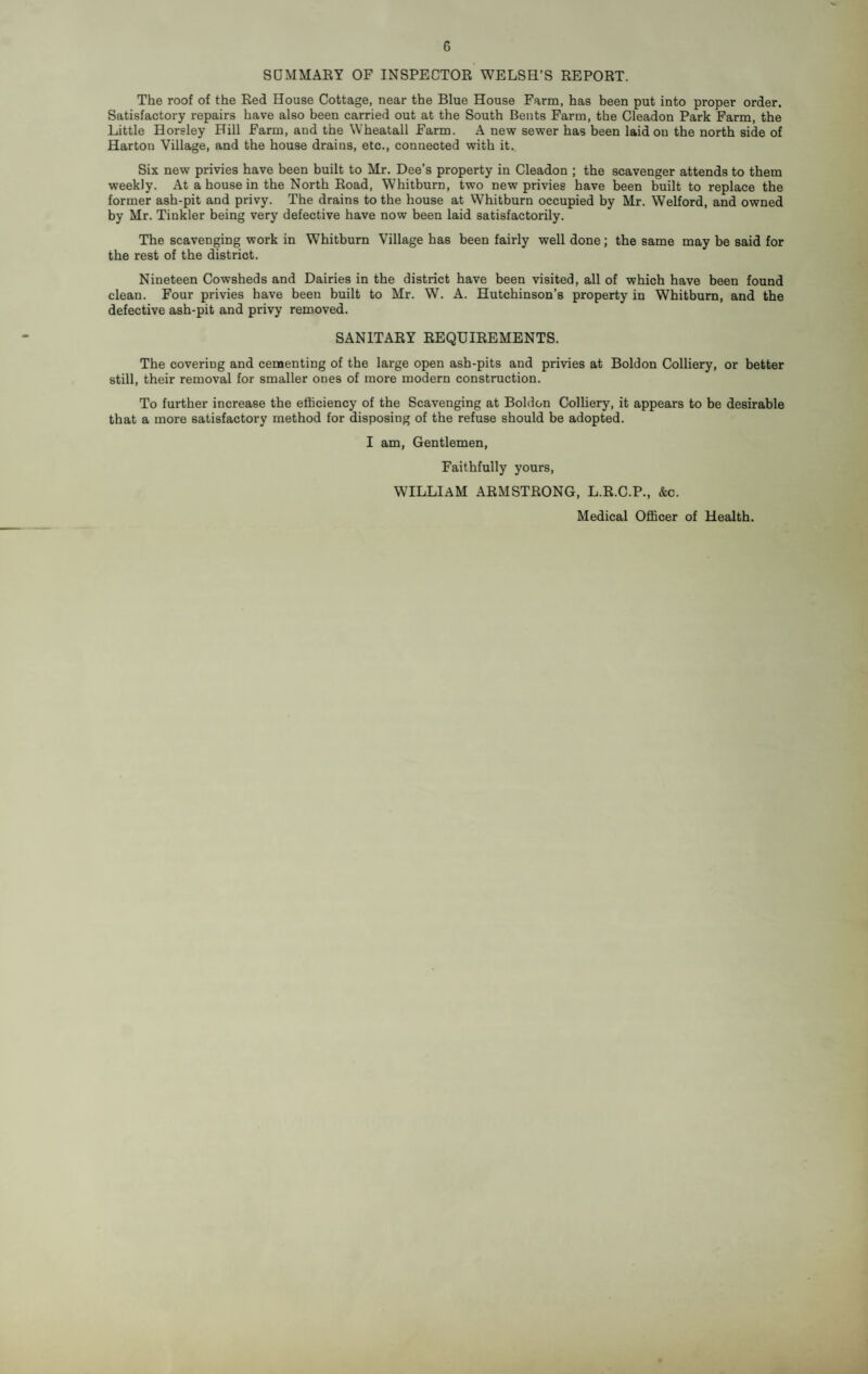 SUMMARY OF INSPECTOR WELSH’S REPORT. The roof of the Red House Cottage, near the Blue House Farm, has been put into proper order. Satisfactory repairs have also been carried out at the South Bents Farm, the Cleadon Park Farm, the Little Horsley Hill Farm, and the Wheatall Farm. A new sewer has been laid ou the north side of Harton Village, and the house drains, etc., connected with it. Six new privies have been built to Mr. Dee’s property in Cleadon ; the scavenger attends to them weekly. At a house in the North Road, Whitburn, two new privies have been built to replace the former ash-pit and privy. The drains to the house at Whitburn occupied by Mr. Welford, and owned by Mr. Tinkler being very defective have now been laid satisfactorily. The scavenging work in Whitburn Village has been fairly well done; the same may be said for the rest of the district. Nineteen Cowsheds and Dairies in the district have been visited, all of which have been found clean. Four privies have been built to Mr. W. A. Hutchinson’s property in Whitburn, and the defective ash-pit and privy removed. SANITARY REQUIREMENTS. The covering and cementing of the large open ash-pits and privies at Boldon Colliery, or better still, their removal for smaller ones of more modern construction. To further increase the efficiency of the Scavenging at Boldon Colliery, it appears to be desirable that a more satisfactory method for disposing of the refuse should be adopted. I am. Gentlemen, Faithfully yours, william ARMSTRONG, L.R.C.P., &c. Medical Officer of Health.