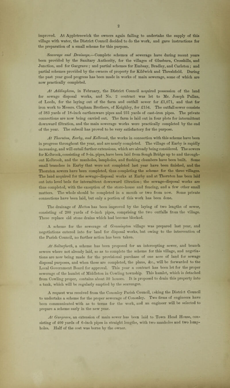 improved. At Appletreewick the owners again failing to undertake the supply of this village with water, the District Council decided to do the work, and gave instructions for the preparation of a small scheme for this purpose. Sewerage and Drainage.—Complete schemes of sewerage have during recent years been provided by the Sanitary Authority, for the villages of Glusburn, Crosshills, and Junction, and for Gargrave ; and partial schemes for Embsay, Bradley, and Carleton; and partial schemes provided by the owners of property for Kildwick and Threshfield. During the past year good progress has been made in works of main sewerage, some of which are now practically completed. At Addingham, in February, the District Council acquired possession of the land for sewage disposal works, and No. 2 contract was let to Mr. Joseph Pullan, of Leeds, for the laying out of the farm and outfall sewer for £1,071, and that for iron work to Messrs. Clapham Brothers, of Keighley, for £154. The outfall sewer consists of 383 yards of 18-inch earthenware pipes and 231 yards of cast-iron pipes. The private connections are now being carried out. The farm is laid out in four plots for intermittent downward filtration, and the main sewerage works were practically completed by the end of the year. The subsoil lias proved to be very satisfactory for the purpose. At Thornton, Earhg, and Kelhrook, the works in connection with this scheme have been in progress throughout the year, and are nearly completed. The village of Earby is rapidly increasing, and will entail further extensions, which are already being considered. The sewers for Kelbrook,consisting of 9-in. pipes, have been laid from Sough Bridge up to and through¬ out Kelbrook, and the manholes, lampholes, and flushing chambers have been built. Some small branches in Earby that were not completed last year have been finished, and the Thornton sewers have been completed, thus completing the scheme for the three villages. The land acquired for the sewage-disposal works at Earby and at Thornton has been laid out into level beds for intermittent downward filtration ; the sewage-disposal works are thus completed, with the exception of the store-house and fencing, and a few other small matters. The whole should be completed in a month or two from now. Some private connections have been laid, but only a portion of this work has been done. The drainage of Iletton has been improved by the laying of two lengths of sewer, consisting of 200 yards of 6-inch pipes, comprising the two outfalls from the village. These replace old stone drains which had become blocked. A scheme for the sewerage of G raising ton village was prepared hast year, and negotiations entered into for land for disposal works, but owing to the intervention of the Parish Council, no further action has been taken. At Salterforth, a scheme has been proposed for an intercepting sewer, and branch sewers where not already laid, so as to complete the scheme for this village, and negotia¬ tions are now being made for the provisional purchase of one acre of land for sewage disposal purposes, and when these arc completed, the plans, &e., will be forwarded to the Local Government Board for approval. This year a contract has been let for the proper sewerage of the hamlet of Middleton in Cowling township. This hamlet, which is detached from Cowling proper, contains about 30 houses. It is proposed to drain this property into a tank, which will be regularly emptied by the scavenger. A request was received from the Cononley Parish Council, csking the District Council to undertake a scheme for the proper sewerage of Cononley. Two firms of engineers have been communicated with as to terms for the work, and an engineer will be selected to prepare a scheme early in the new year. At Gargrave, an extension of main sewer has been laid to Town Head House, con¬ sisting of 400 yards of 6-inch pipes in straight lengths, with two manholes and two lamp- holes. Half of the cost was borne by the owner.