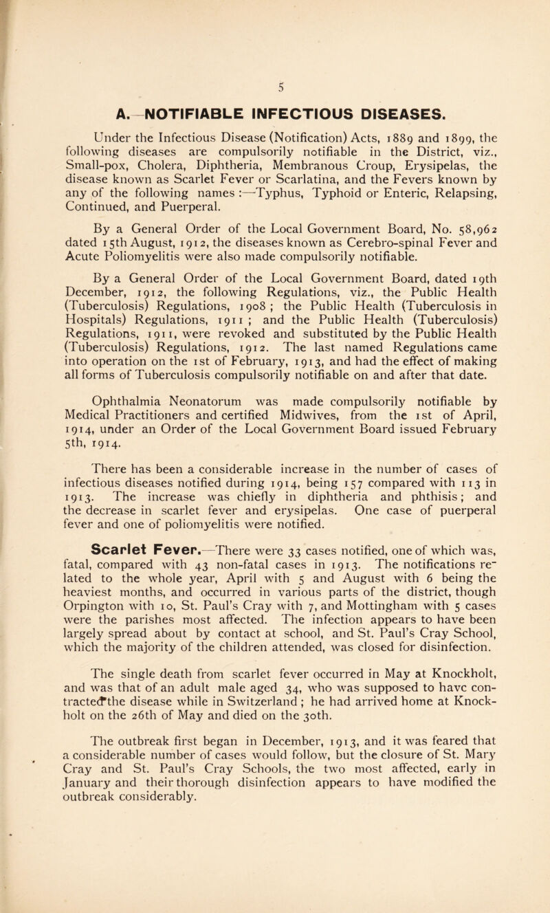 A. NOTIFIABLE INFECTIOUS DISEASES. Under the Infectious Disease (Notification) Acts, 1889 and 1899, the following diseases are compulsorily notifiable in the District, viz., Small-pox, Cholera, Diphtheria, Membranous Croup, Erysipelas, the disease known as Scarlet Fever or Scarlatina, and the Fevers known by any of the following names :—^Typhus, Typhoid or Enteric, Relapsing, Continued, and Puerperal. By a General Order of the Local Government Board, No. 58,962 dated 15th August, 1912, the diseases known as Cerebro-spinal Fever and Acute Poliomyelitis were also made compulsorily notifiable. By a General Order of the Local Government Board, dated 19th December, 1912, the following Regulations, viz., the Public Health (Tuberculosis) Regulations, 1908; the Public Health (Tuberculosis in Hospitals) Regulations, 1911; and the Public Health (Tuberculosis) Regulations, 1911, were revoked and substituted by the Public Health (Tuberculosis) Regulations, 1912. The last named Regulations came into operation on the ist of February, 1913, and had the effect of making all forms of Tuberculosis compulsorily notifiable on and after that date. Ophthalmia Neonatorum was made compulsorily notifiable by Medical Practitioners and certified Midwives, from the ist of April, 1914, under an Order of the Local Government Board issued February 5th, 1914. There has been a considerable increase in the number of cases of infectious diseases notified during 1914, being 157 compared with 113 in 1913. The increase was chiefly in diphtheria and phthisis; and the decrease in scarlet fever and erysipelas. One case of puerperal fever and one of poliomyelitis were notified. Scarlet Fever.—There were 33 cases notified, one of which was, fatal, compared with 43 non-fatal cases in 1913. The notifications re“ lated to the whole year, April with 5 and August with 6 being the heaviest months, and occurred in various parts of the district, though Orpington with 10, St. Paul’s Cray with 7, and Mottingham with 5 cases were the parishes most affected. The infection appears to have been largely spread about by contact at school, and St. Paul’s Cray School, which the majority of the children attended, was closed for disinfection. The single death from scarlet fever occurred in May at Knockholt, and was that of an adult male aged 34, who was supposed to have con- tracte(f the disease while in Switzerland ; he had arrived home at Knock- holt on the 26th of May and died on the 30th. The outbreak first began in December, 1913, and it was feared that a considerable number of cases would follow, but the closure of St. Mar3^ Cray and St. Paul’s Cray Schools, the two most affected, early in January and their thorough disinfection appears to have modified the outbreak considerably.