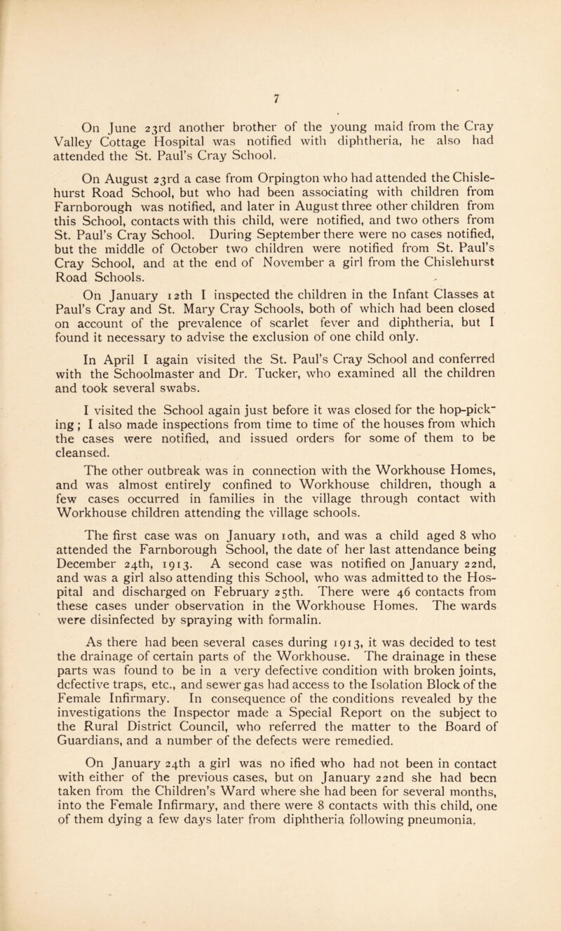 On June 23rd another brother of the young maid from the Cray Valley Cottage Hospital was notified with diphtheria, he also had attended the St. Paul’s Cray School. On August 23rd a case from Orpington who had attended the Chisle- hurst Road School, but who had been associating with children from Farnborough was notified, and later in August three other children from this School, contacts with this child, were notified, and two others from St. Paul’s Cray School. During September there were no cases notified, but the middle of October two children were notified from St. Paul’s Cray School, and at the end of November a girl from the Chislehurst Road Schools. On January 12th I inspected the children in the Infant Classes at Paul’s Cray and St. Mary Cray Schools, both of which had been closed on account of the prevalence of scarlet fever and diphtheria, but I found it necessary to advise the exclusion of one child only. In April I again visited the St. Paul’s Cray School and conferred with the Schoolmaster and Dr. Tucker, who examined all the children and took several swabs. I visited the School again just before it was closed for the hop-pick“ ing; I also made inspections from time to time of the houses from which the cases were notified, and issued orders for some of them to be cleansed. The other outbreak was in connection with the Workhouse Homes, and was almost entirely confined to Workhouse children, though a few cases occurred in families in the village through contact with Workhouse children attending the village schools. The first case was on January loth, and was a child aged 8 who attended the Farnborough School, the date of her last attendance being December 24th, 1913. A second case was notified on January 22nd, and was a girl also attending this School, who was admitted to the Hos¬ pital and discharged on February 25th. There were 46 contacts from these cases under observation in the Workhouse Homes. The wards were disinfected by spraying with formalin. As there had been several cases during 1913, it was decided to test the drainage of certain parts of the Workhouse. The drainage in these parts was found to be in a very defective condition with broken joints, defective traps, etc., and sewer gas had access to the Isolation Block of the Female Infirmary. In consequence of the conditions revealed by the investigations the Inspector made a Special Report on the subject to the Rural District Council, who referred the matter to the Board of Guardians, and a number of the defects were remedied. On January 24th a girl was no ified who had not been in contact with either of the previous cases, but on January 22nd she had been taken from the Children’s Ward where she had been for several months, into the Female Infirmary, and there were 8 contacts with this child, one of them dying a few days later from diphtheria following pneumonia,