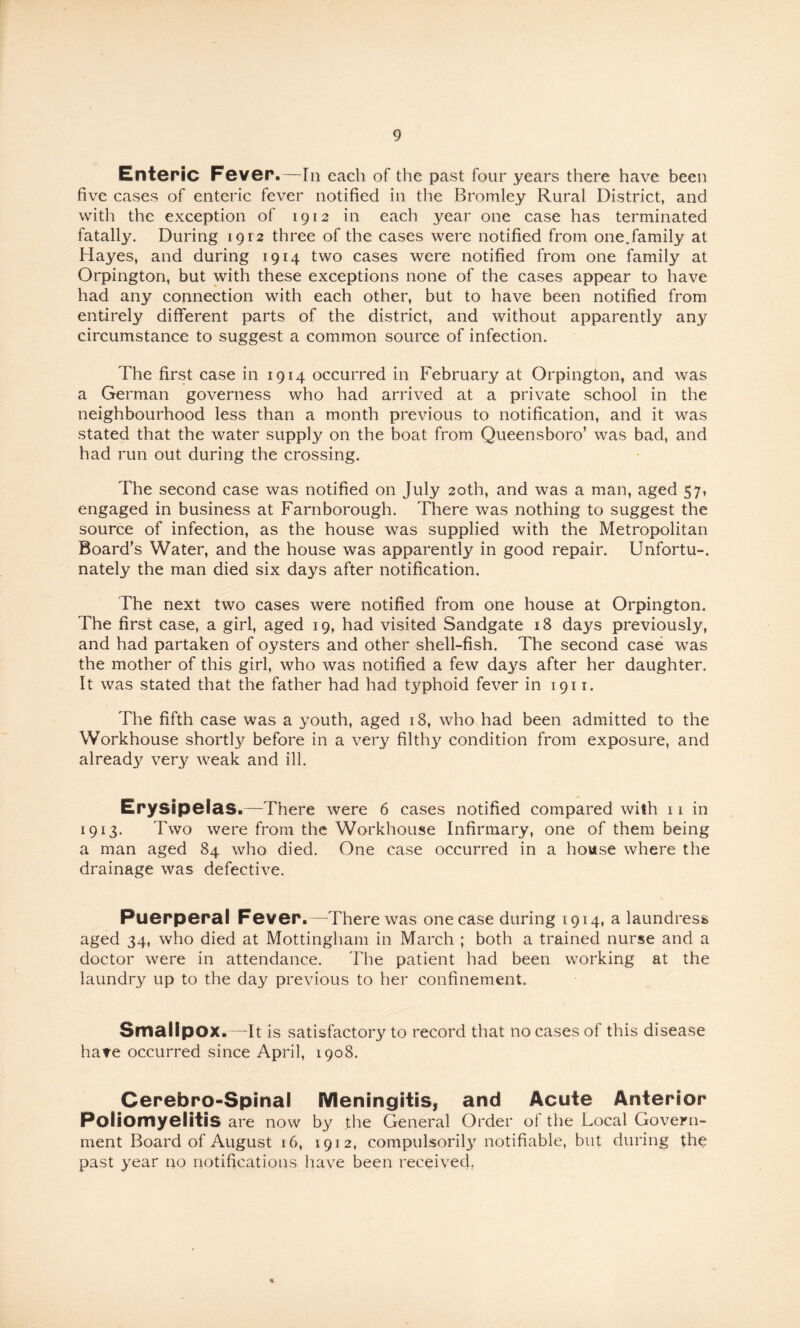 Enteric Fever.—In each of the past four years there have been five cases of enteric fever notified in the Bromley Rural District, and with the exception of 1912 in each year one case has terminated fatally. During 1912 three of the cases were notified from one,family at Hayes, and during 1914 two cases were notified from one family at Orpington, but with these exceptions none of the cases appear to have had any connection with each other, but to have been notified from entirely different parts of the district, and without apparently any circumstance to suggest a common source of infection. The first case in 1914 occurred in February at Orpington, and was a German governess who had arrived at a private school in the neighbourhood less than a month previous to notification, and it was stated that the water supply on the boat from Queensboro’ was bad, and had run out during the crossing. The second case was notified on July 20th, and was a man, aged 57, engaged in business at Farnborough. There was nothing to suggest the source of infection, as the house was supplied with the Metropolitan Board's Water, and the house was apparently in good repair. Unfortu-. nately the man died six days after notification. The next two cases were notified from one house at Orpington. The first case, a girl, aged 19, had visited Sandgate 18 days previously, and had partaken of oysters and other shell-fish. The second case was the mother of this girl, who was notified a few days after her daughter. It was stated that the father had had typhoid fever in 1911. The fifth case was a youth, aged 18, who had been admitted to the Workhouse shortly before in a very filthy condition from exposure, and already very weak and ill. Erysipelas.—There were 6 cases notified compared with 11 in 1913. Two were from the Workhouse Infirmary, one of them being a man aged 84 who died. One case occurred in a house where the drainage was defective. Puerperal Fever.—There was one case during 1914, a laundress aged 34, who died at Mottingham in March ; both a trained nurse and a doctor were in attendance. The patient had been working at the laundry up to the day previous to her confinement. Smallpox. —It is satisfactory to record that no cases of this disease hare occurred since April, 1908. Cerebro-Spinal Meningitis, and Acute Anterior Poliomyelitis are now by the General Order of the Local Govern¬ ment Board of August 16, 1912, compulsoril3^ notifiable, but during the past year no notifications have been received,
