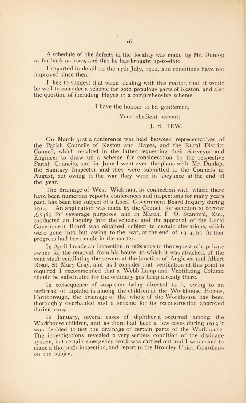 A schedule of the defects in the locality was made by Mr. Dunlop as far back as 1902, and this he has brought up-to-date. I reported in detail on the 17th July, 1902, and conditions have not improved since then. I beg to suggest that when dealing with this matter, that it would be well to consider a scheme for both populous parts of Keston, and also the question of including Hayes in a comprehensive scheme. I have the honour to be, gentlemen. Your obedient servant, J. S. TEW. On March 31st a conference was held between representatives of the Parish Councils of Keston and Hayes, and the Rural District Council, which resulted in the latter requesting their Surveyor and Engineer to draw up a scheme for consideration by the respective Parish Councils, and in June I went over the plans with Mr. Dunlop, the Sanitary Inspector, and they were submitted to the Councils in August, but owing to the war they were in abeyance at the end of the year.* The drainage of West Wickham, in connection with which there have been numerous reports, conferences and inspections for many years past, has been the subject of a Local Government Board Inquiry during 1914. An application was made by the Council for sanction to borrow ;^5465 for sewerage purposes, and in March, F. O. Stanford, Esq., conducted an Inquiry into the scheme and the approval of the Local Government Board was obtained, subject to certain alterations, which were gone into, but owing to the war, at the end of 1914, no further progress had been made in the matter. In April I made an inspection in reference to the request of a private owner for the removal from his house to which it was attached, of the vent shaft ventilating the sewers at the junction of Anglesea and Albert Road, St. Mary Cray, and as I consider that ventilation at this point is required I recommended that a Webb Lamp and Ventilating Column should be substituted for the ordinary gas lamp already there. In consequence of suspicion being directed to it, owing to an outbreak of diphtheria among the children at the Workhouse Homes, Farnborough, the drainage of the whole of the Workhouse has been thoroughly overhauled and a scheme for its reconstruction approved during 1914. In January, several cases of diphtheria occurred among the Workhouse children, and as there had been a few cases during 1913 it was decided to test the drainage of certain parts of the Workhouse. The investigations revealed a very serious condition of the drainage system, but certain emergency work was carried out and I was asked to make a thorough inspection, and report to the Bromley Union Guardians on the subject.
