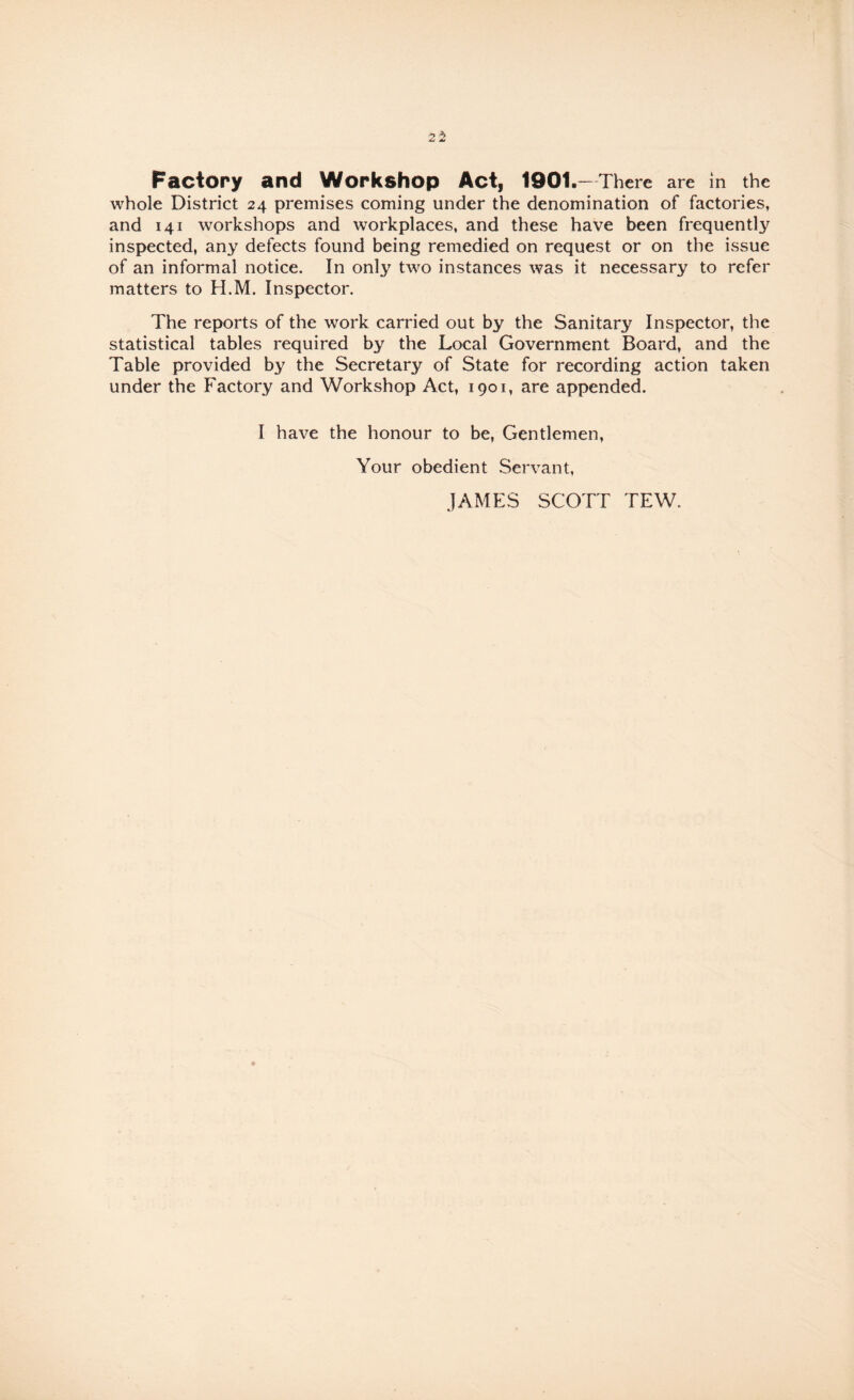 whole District 24 premises coming under the denomination of factories, and 141 workshops and workplaces, and these have been frequently inspected, any defects found being remedied on request or on the issue of an informal notice. In only two instances was it necessary to refer matters to H.M. Inspector. The reports of the work carried out by the Sanitary Inspector, the statistical tables required by the Local Government Board, and the Table provided by the Secretary of State for recording action taken under the Factory and Workshop Act, 1901, are appended. I have the honour to be. Gentlemen, Your obedient Servant,