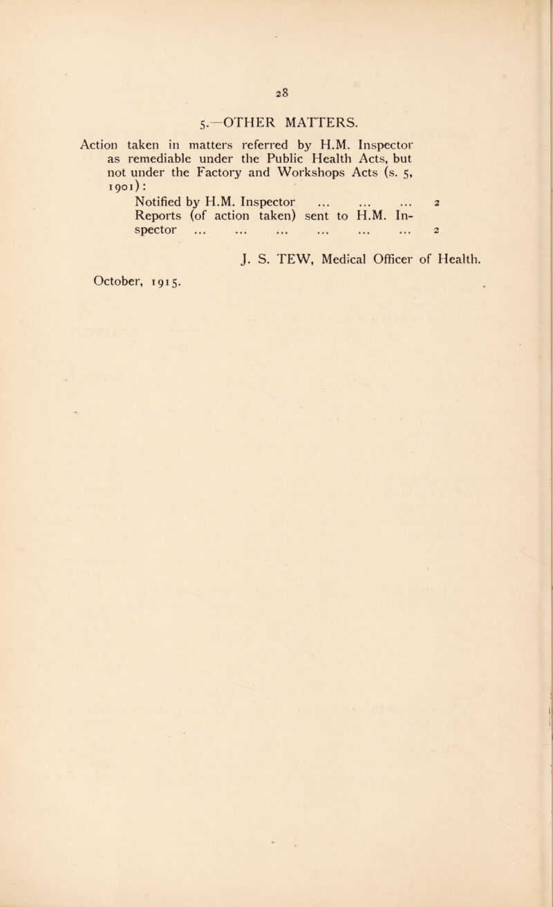 5.—OTHER MATTERS. Action taken in matters referred by H.M. Inspector as remediable under the Public Health Acts, but not under the Factory and Workshops Acts (s. 5, 1901): Notified by H.M. Inspector ... ... ... 2 action taken) sent to H.M. In- J. S. TEW, Medical Officer of Health. Reports (of spector October, 1915.