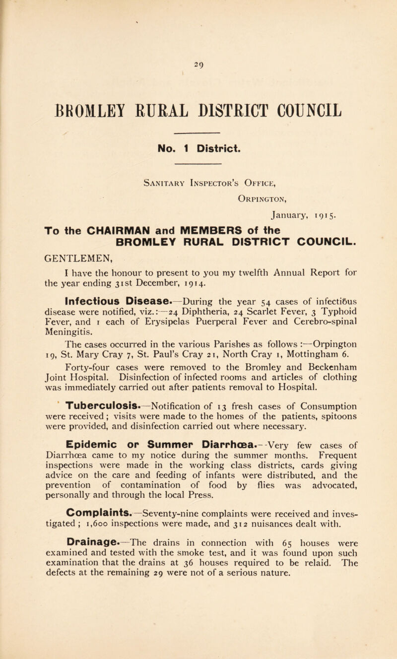 BROMLEY RURAL DISTRICT COUNCIL No. 1 District. Sanitary Inspector’s Office, Orpington, January, 1915. To the CHAIRMAN and MEMBERS of the BROMLEY RURAL DISTRICT COUNCIL. GENTLEMEN, I have the honour to present to you my twelfth Annual Report for the year ending 31st December, 1914. Infectious Disease.—During the year 54 cases of infecti5us disease were notified, viz. 1—24 Diphtheria, 24 Scarlet Fever, 3 Typhoid Fever, and i each of Erysipelas Puerperal Fever and Cerebro-spinal Meningitis. The cases occurred in the various Parishes as follows :—Orpington 19, St. Mary Cray 7, St. Paul’s Cray 21, North Cray i, Mottingham 6. Forty-four cases were removed to the Bromley and Beckenham Joint Hospital. Disinfection of infected rooms and articles of clothing was immediately carried out after patients removal to Hospital. Tuberculosis.—Notification of 13 fresh cases of Consumption were received; visits were made to the homes of the patients, spitoons were provided, and disinfection carried out where necessary. Epidemic or Summer Diarrhoea.- Very few cases of Diarrhoea came to my notice during the summer months. Frequent inspections were made in the working class districts, cards giving advice on the care and feeding of infants were distributed, and the prevention of contamination of food by flies was advocated, personally and through the local Press. Complaints.—Seventy-nine complaints were received and inves¬ tigated ; 1,600 inspections were made, and 312 nuisances dealt with. Drainage.—The drains in connection with 65 houses were examined and tested with the smoke test, and it was found upon such examination that the drains at 36 houses required to be relaid. The defects at the remaining 29 were not of a serious nature.
