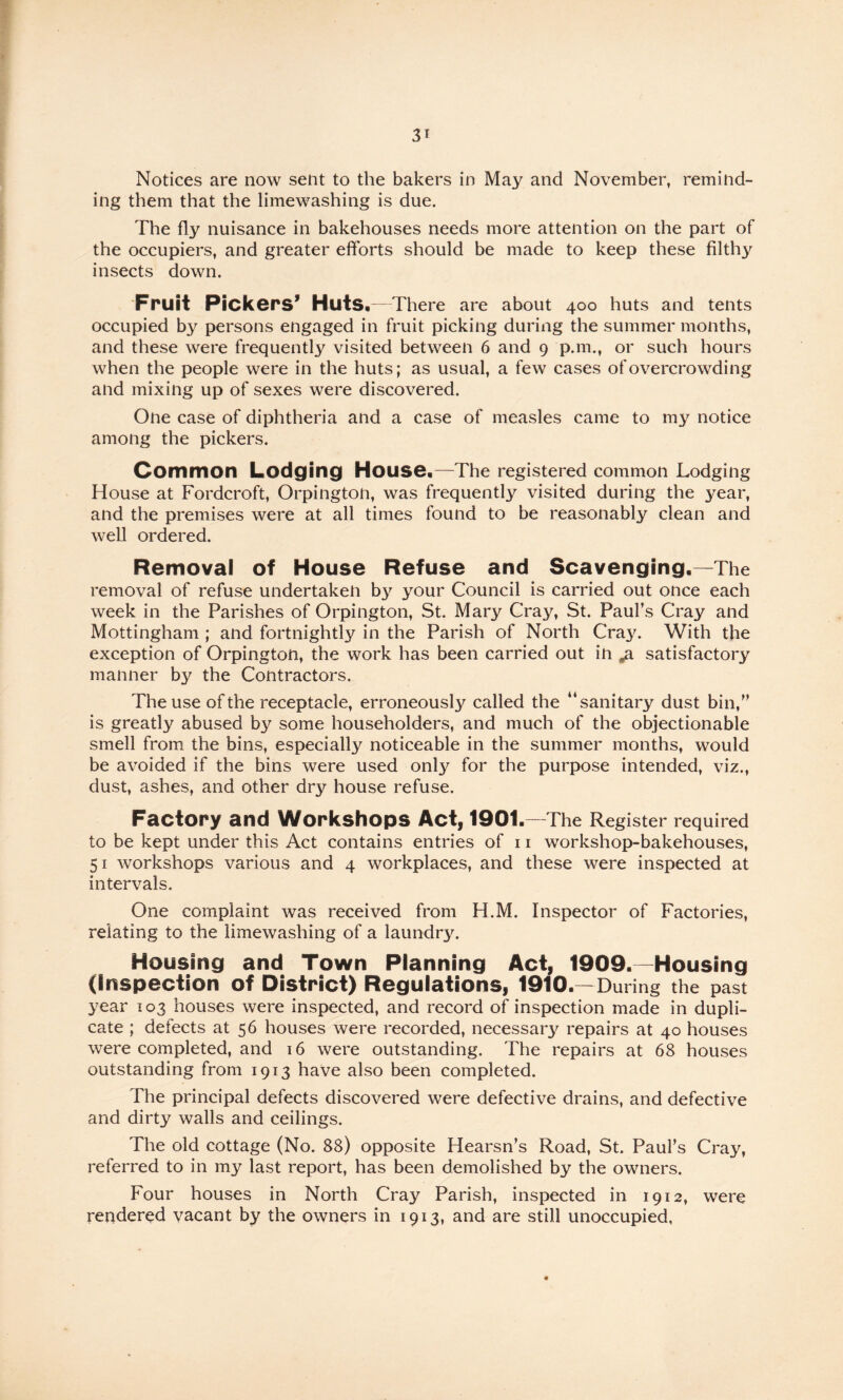 Notices are now sent to the bakers in May and November, remind¬ ing them that the limewashing is due. The fly nuisance in bakehouses needs more attention on the part of the occupiers, and greater efforts should be made to keep these filthy insects down. Fruit Pickers’ Huts.—There are about 400 huts and tents occupied by persons engaged in fruit picking during the summer months, and these were frequently visited between 6 and 9 p.m., or such hours when the people were in the huts; as usual, a few cases of overcrowding and mixing up of sexes were discovered. One case of diphtheria and a case of measles came to my notice among the pickers. Common Lodging House.—The registered common Lodging House at Fordcroft, Orpington, was frequently visited during the year, and the premises were at all times found to be reasonably clean and well ordered. Removal of House Refuse and Scavenging.—The removal of refuse undertaken by your Council is carried out once each week in the Parishes of Orpington, St. Mary Cray, St. Paul’s Cray and Mottingham ; and fortnightly in the Parish of North Cray. With the exception of Orpington, the work has been carried out in ^ satisfactory manner by the Contractors. The use of the receptacle, erroneously called the “sanitary dust bin,” is greatly abused by some householders, and much of the objectionable smell from the bins, especially noticeable in the summer months, would be avoided if the bins were used only for the purpose intended, viz., dust, ashes, and other dry house refuse. Factory and Workshops Act, 1901.—The Register required to be kept under this Act contains entries of 11 workshop-bakehouses, 51 workshops various and 4 workplaces, and these were inspected at intervals. One complaint was received from H.M. Inspector of Factories, relating to the limewashing of a laundry. Housing and Town Planning Act, 1909.—Housing (Inspection of District) Regulations, 1910.—During the past year 103 houses were inspected, and record of inspection made in dupli¬ cate ; defects at 56 houses were recorded, necessary repairs at 40 houses were completed, and 16 were outstanding. The repairs at 68 houses outstanding from 1913 have also been completed. The principal defects discovered were defective drains, and defective and dirty walls and ceilings. The old cottage (No. 88) opposite Hearsn’s Road, St. Paul’s Cray, referred to in my last report, has been demolished by the owners. Four houses in North Cray Parish, inspected in 1912, were rendered vacant by the owners in 1913, and are still unoccupied,