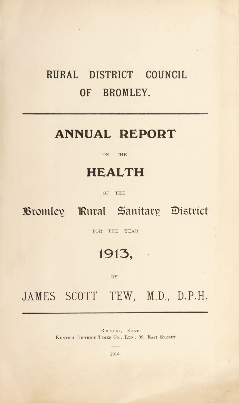 RURAL DISTRICT COUNCIL OF BROMLEY. ANNUAL REPORT ON THE HEALTH OF THE Bvomle^ IRuval Sanitary H)i6tnct FOR THE YEAR 1913, JAMES SCOTT TEW, M.D., D.P.H. Bkomlky, Kent : Kentish District Times Co., Ltd., 39, East Street. 1914.