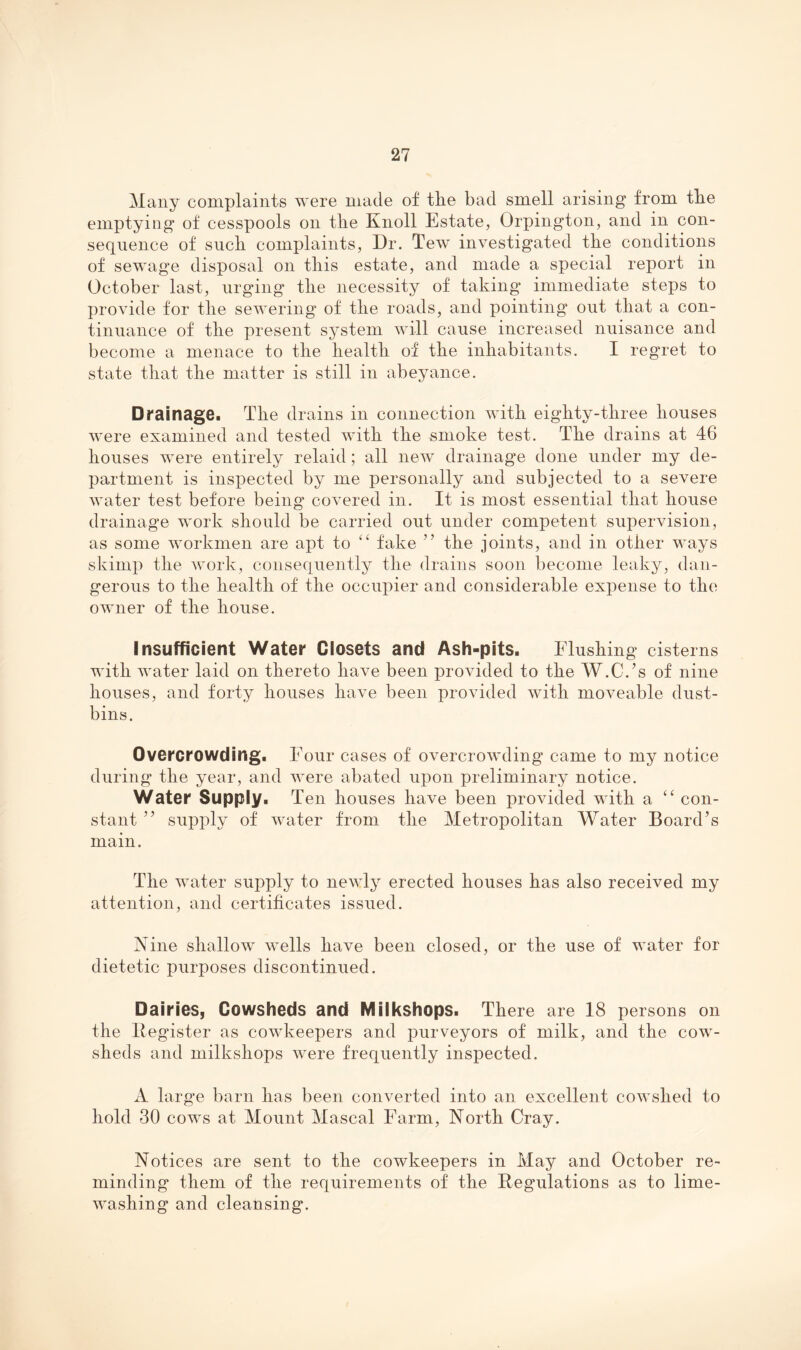 Many complaints were made of the bad smell arising from the emptying of cesspools on the Knoll Estate, Orpington, and in con¬ sequence of such complaints. Dr. Tew investigated the conditions of sewage disposal on this estate, and made a special report in October last, urging the necessity of taking immediate steps to provide for the sewering of the roads, and pointing out that a con¬ tinuance of the present system will cause increased nuisance and become a menace to the health of the inhabitants. I regret to state that the matter is still in abeyance. Drainage. The drains in connection with eighty-three houses were examined and tested with the smoke test. The drains at 46 houses were entirely relaid; all new drainage done under my de¬ partment is inspected by me personally and subjected to a severe water test before being covered in. It is most essential that house drainage work should be carried out under competent supervision, as some workmen are apt to fake ” the joints, and in other ways skimp the work, consequently the drains soon become leaky, dan¬ gerous to the health of the occupier and considerable expense to the owner of the house. Insufficient Water Closets and Ash-pits. Flushing cisterns with Avater laid on thereto have been provided to the W.C.’s of nine houses, and forty houses have been proAuded Avith moveable dust¬ bins. Overcrowding. Four cases of overcroAvding came to my notice during the year, and were abated upon preliminary notice. Water Supply. Ten houses have been provided with a con¬ stant ” supply of Avater from the Metropolitan Water Board’s main. The water supply to neAAdy erected houses has also received my attention, and certificates issued. Nine shallow Avells have been closed, or the use of water for dietetic purposes discontinued. Dairies, Cowsheds and Milkshops. There are 18 persons on the Itegister as cowkeepers and purveyors of milk, and the cow¬ sheds and milkshops Avere frequently inspected. A large barn has been converted into an excellent cowshed to hold 30 cows at Mount Mascal Farm, North Cray. Notices are sent to the cowkeepers in May and October re¬ minding them of the requirements of the Regulations as to lime- Avashing and cleansing.