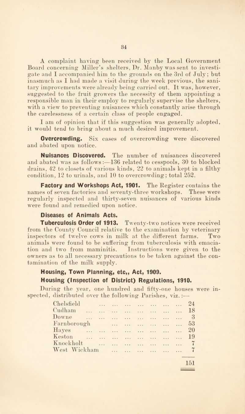 A complaint having* been received by the Local Government Board concerning Miller’s shelters, I)r. Manby was sent to investi¬ gate and I accompanied him to the grounds on the 3rd of Jnly; but inasmuch as I had made a visit during the week previous, the sani¬ tary improvements were already being carried out. It was, however, suggested to the fruit growers the necessity of them appointing a responsible man in their employ to regularly supervise the shelters, wuth a view to preventing nuisances which constantly arise through the carelessness of a certain class of people engaged. I am of opinion that if this suggestion was generally adopted, it would tend to bring about a much desired improvement. Overcrowding. Six cases of overcrowding were discovered and abated upon notice. Nuisances Discovered. The number of nuisances discovered and abated was as follows :—T36 related to cesspools, 30 to blocked drains, 42 to closets of various kinds, 22 to animals kept in a filthy condition, 12 to urinals, and 10 to overcrowding; total 252. Factory and Workshops Act, 1901. The Register contains the names of seven factories and seventy-three workshops. These were regularly inspected and thirty-seven nuisances of various kinds were found and remedied upon notice. Diseases of Animals Acts. Tuberculosis Order of 1913. Twenty-two notices were received from the County Council relative to the examination by veterinary inspectors of twelve cows in milk at the diiferent farms. Two animals were found to be suffering from tuberculosis with emacia¬ tion and two from maminitis. Instructions were gnven to the owners as to all necessary precautions to be taken against the con¬ tamination of the milk supply. Housing, Town Planning, etc,. Act, 1909. Housing (Inspection of District) Regulations, 1910. During the year, one hundred and fifty-one houses were in¬ spected, distributed over the follow ing Parishes, viz Chelsfield . 24 Cudham . . 18 Downe . . 3 Farnborough . 53 Hayes . . 20 Keston . . 19 Knockholt . T West Wickham . 7 151