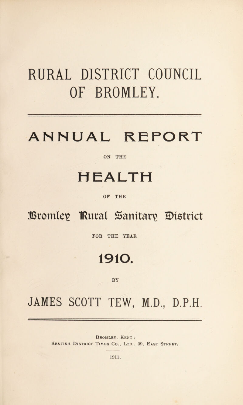 RURAL DISTRICT COUNCIL OF BROMLEY. ANNUAL REPORT ON THE HEALTH OF THE Bromley IRuval Sanitary IDistrict FOR THE YEAR 1910. BY JAMES SCOTT TEW, M.D., D.P.H. Bromley, Kent : Kentish District Times Co., Ltd., 39, East Street,