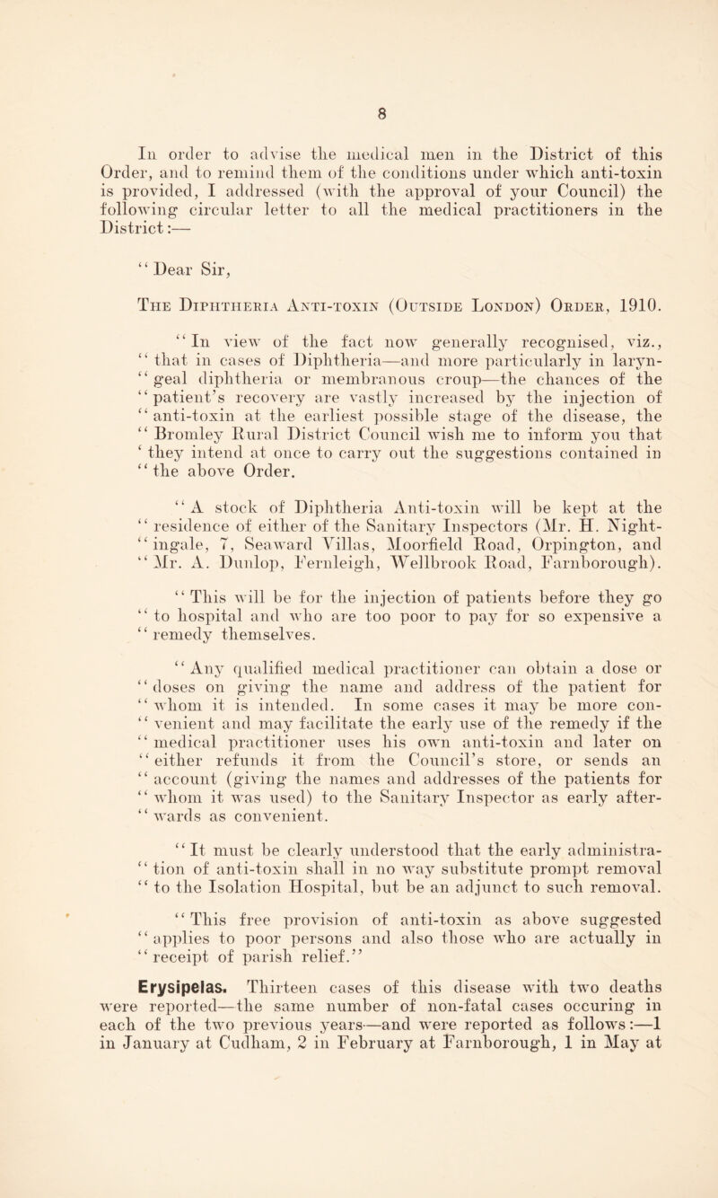 In order to advise tlie medical men in the District of this Order, and to remind them of the conditions under which anti-toxin is provided, I addressed (with the approval of your Council) the following' circular letter to all the medical practitioners in the District:— “Dear Sir, The Diphtheria Anti-toxin (Outside London) Order, 1910. “In view of the fact now generally recognised, viz., “ that in cases of Diphtheria—and more particularly in laryn- “ geal diphtheria or membranous croup—the chances of the “patient’s recovery are vastly increased by the injection of “ anti-toxin at the earliest possible stage of the disease, the “ Bromley Rural District Council wish me to inform you that ‘ they intend at once to carry out the suggestions contained in “the above Order. ‘ ‘ A stock of Diphtheria Anti-toxin will be kept at the “ residence of either of the Sanitary Inspectors (Mr. H. Night- “ ingale, 7, Seaward Villas, Moorfield Road, Orpington, and “Mr. A. Dunlop, Fernleigh, Wei lb rook Road, Farnborough). “ This will be for the injection of patients before they go “ to hospital and who are too poor to pay for so expensive a “remedy themselves. “Any qualified medical practitioner can obtain a dose or “doses on giving the name and address of the patient for “ whom it is intended. In some cases it may be more con- “ venient and may facilitate the early use of the remedy if the “ medical practitioner uses his own anti-toxin and later on “either refunds it from the Council’s store, or sends an “ account (giving the names and addresses of the patients for “ whom it was used) to the Sanitary Inspector as early af'ter- “ wards as convenient. “It must be clearly understood that the early administra- “ tion of anti-toxin shall in no way substitute prompt removal “ to the Isolation Hospital, but be an adjunct to such removal. “ This free provision of anti-toxin as above suggested “applies to poor persons and also those who are actually in “receipt of parish relief.” Erysipelas. Thirteen cases of this disease with two deaths were reported—the same number of non-fatal cases occuring in each of the two previous years—and were reported as follows:—1 in January at Cudhara, 2 in February at Farnborough, 1 in May at