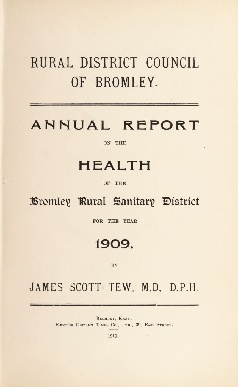 RURAL DISTRICT COUNCIL OF BROMLEY. ANNUAL REPORT ON THE HEALTH OF THE Bvotnle^ IRural Sanitarig Bistnct FOR THE YEAR 1909. BY JAMES SCOTT TEW, M.D. D.P.H. Bromley, Kent ; Kentish District Times Co., Ltd., 39, East Street. 1910.