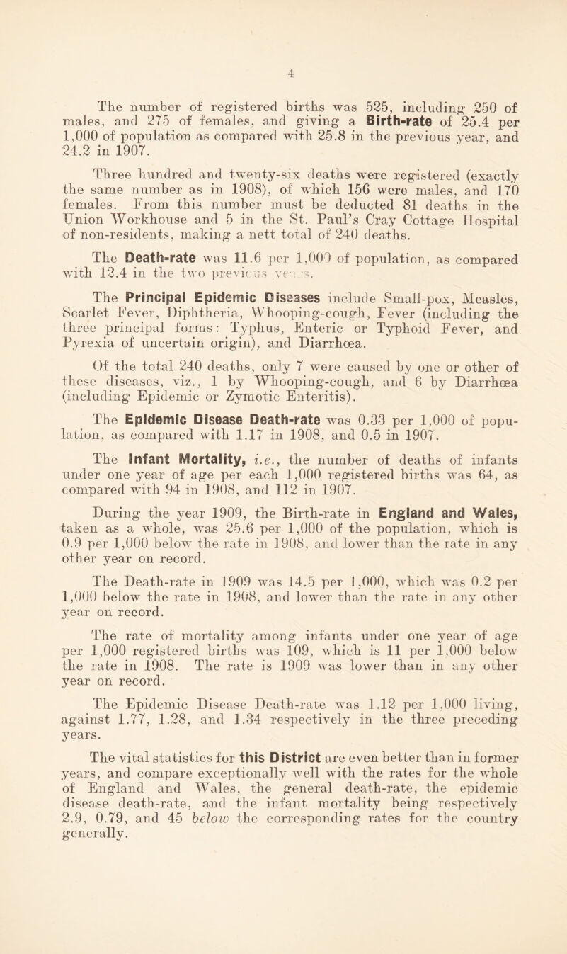 The number of registered births was 525, including 250 of males, and 275 of females, and giving a Birth-rate of 25.4 per 1,000 of population as compared with 25.8 in the previous year, and 24.2 in 1907. Three hundred and twenty-six deaths were registered (exactly the same number as in 1908), of which 156 were males, and 170 females. From this number must be deducted 81 deaths in the Union Workhouse and 5 in the St. Paul’s Cray Cottage Hospital of non-residents, making a nett total of 240 deaths. The Death-rate was 11.6 per 1,009 of population, as compared with 12.4 in the two previous yesi ss. The Principal Epidemic Diseases include Small-pox, Measles, Scarlet Fever, Diphtheria, Whooping-cough, Fever (including the three principal forms: Typhus, Enteric or Typhoid Fever, and Pyrexia of uncertain origin), and Diarrhoea. Of the total 240 deaths, only 7 were caused by one or other of these diseases, viz., 1 by Whooping-cough, and 6 by Diarrhoea (including Epidemic or Zymotic Enteritis). The Epidemic Disease Death-rate was 0.33 per 1,000 of popu¬ lation, as compared with 1.17 in 1908, and 0.5 in 1907. The infant Mortality, i.e., the number of deaths of infants under one year of age per each 1,000 registered births was 64, as compared with 94 in 1908, and 112 in 1907. During the year 1909, the Birth-rate in England and Wales, taken as a whole, was 25.6 per 1,000 of the population, which is 0.9 per 1,000 below the rate in 1908, and lower than the rate in any other year on record. The Death-rate in 1909 was 14.5 per 1,000, which was 0.2 per 1,000 below the rate in 1908, and lower than the rate in any other year on record. The rate of mortality among infants under one year of age per 1,000 registered births was 109, which is 11 per 1,000 below the rate in 1908. The rate is 1909 was lower than in any other year on record. The Epidemic Disease Death-rate was 1.12 per 1,000 living, against 1.77, 1.28, and 1.34 respectively in the three preceding years. The vital statistics for this District are even better than in former years, and compare exceptionally well with the rates for the whole of England and Wales, the general death-rate, the epidemic disease death-rate, and the infant mortality being respectively 2.9, 0.79, and 45 heloio the corresponding rates for the country generally.