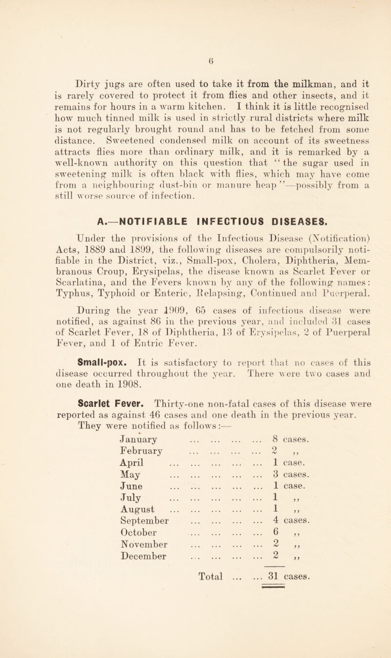 Dirty jugs are often used to take it from the milkman, and it is rarely covered to protect it from flies and other insects, and it remains for hours in a warm kitchen. I think it is little recognised how much tinned milk is used in strictly rural districts where milk is not regularly brought round and has to be fetched from some distance. Sweetened condensed milk on account of its sweetness attracts flies more than ordinary milk, and it is remarked by a well-known authority on this question that ‘‘the sugar used in sweetening milk is often black with flies, which may have come from a neighbouring dust-bin or manure heap ”—possibly from a still worse source of infection. A.—NOTIFIABLE INFECTIOUS DISEASES. Under the provisions of the Infectious Disease (Notification) Acts, 1889 and 1899, the following diseases are compulsorily noti¬ fiable in the District, viz.. Small-pox, Cholera, Diphtheria, Mem¬ branous Croup, Erysipelas, the disease known as Scarlet Fever or Scarlatina, and the Fevers knoAvn by any of the following names: Typhus, Typhoid or Enteric, 11 elapsing. Continued and Puerperal. During the year 1909, 65 cases of infectious disease were notified, as against 86 in the previous year, and included 31 cases of Scarlet Fever, 18 of Diphtheria, 13 of Erysijxdas, 2 of Puerperal Fever, and 1 of Entric Fever. Small»pox. It is satisfactory to report that no cases of this disease occurred throughout the year. There were two cases and one death in 1908. Scarlet Fever. Thirtv-one non-fatal cases of this disease were reported as against 46 cases and one death in the previous year. They were notified as follows January . 8 cases. February . 2 April . 1 case. May . 3 cases. June . 1 case. July . 1 j} August . 1 }} September . 4 cases. October . 6 )) November . 2 }} December . 2 ))