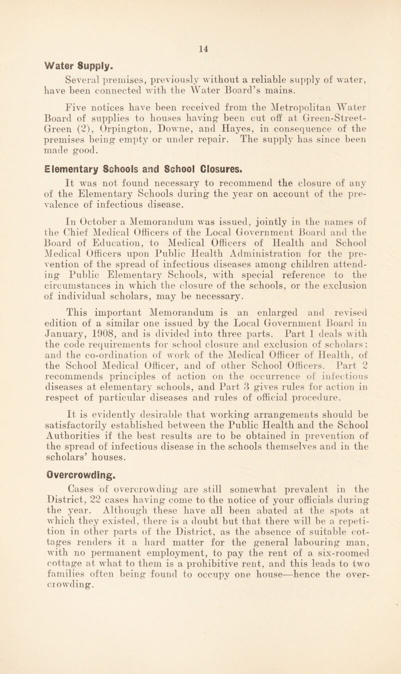 Water Supply. Several premises, previously without a reliable supply of water, have been connected with the Water Board’s mains. Five notices have been received from the Metropolitan Water Board of supplies to houses having been cut oh at Green-Street- Green (2), Orpington, Downe, and Hayes, in consequence of the premises being empty or under repair. The supply has since been made good. Elementary Sohools and School Closures. It was not found necessary to recommend the closure of any of the Elementary Schools during the year on account of the pre¬ valence of infectious disease. In October a Memorandum was issued, jointly in the names of the Chief Medical Officers of the Local Government Board and the Board of Education, to Medical Officers of Health and School Medical Officers upon Public Health Administration for the pre¬ vention of the spread of infectious diseases among children attend¬ ing Public Elementary Schools, with special reference to the circumstances in which the closure of the schools, or the exclusion of individual scholars, may be necessary. This important Memorandum is an enlarged and revised edition of a similar one issued by the Local Government Board in January, 1908, and is divided into three parts. Part 1 deals with the code requirements for school closure and exclusion of scholars; and the co-ordination of work of the Medical Officer of Health, of the School Medical Officer, and of other School Officers. Part 2 recommends principles of action on the occurrence of infectious diseases at elementary schools, and Part 8 gHes rules for action in respect of particular diseases and rules of official procedure. It is evidently desirable that working arrangements should be satisfactorily established between the Public Health and the School Authorities if the best results are to be obtained in prevention of the spread of infectious disease in the schools themselves and in the scholars’ houses. Overcrowding. Cases of overcrowding are still somewhat prevalent in the District, 22 cases having come to the notice of your officials during the year. Although these have all been abated at the spots at which they existed, there is a doubt but that there will be a repeti¬ tion in other parts of the District, as the absence of suitable cot¬ tages renders it a hard matter for the general labouring man, with no permanent employment, to pay the rent of a six-roomed cottage at what to them is a prohibitive rent, and this leads to two families often being found to occupy one house—hence the over- ciowding.