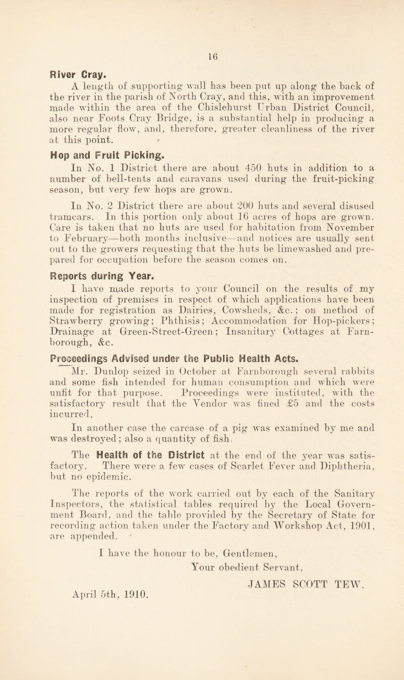 River Gray. A leng'tli of supporting wall lias been put up along tbe back of the river in tlie parish of North Cray, and this, with an improvement made within the area of the Chislehurst Urban District Council, also near Foots Cray Bridge, is a substantial help in producing a more regular flow, and, therefore, greater cleanliness of the river at this point. ' Hop and Fruit Picking. In No. 1 District there are about 450 huts in addition to a number of bell-tents and caravans used during the fruit-picking season, but very few hops are grown. In No. 2 District there are about 200 huts and several disused tramcars. In this portion only about 16 acres of hops are grown. Care is taken that no huts are used for habitation from November to February—both months inclusive^—and notices are usually sent out to the growers requesting that the huts be liniewashed and pre¬ pared for occupation before the season comes on.. Reports during Year. I have made reports to your Council on the results of my inspection of premises in respect of which applications have been made for registration as Dairies, Cowsheds, &c.; on method of Strawberry growing; Phthisis; Accommodation for Hop-pickers; D^rainage at Green-Street-Green; Insanitary Cottages at Farn- borough, &c. Proceedings Advised under the Public Health Acts. Mr. Dunlop seized in October at Farnborough several rabbits and some fish intended for human consumption and which were unfit for that purpose. Proceedings were instituted, with the satisfactory result that the Vendor was fined £5 and the costs incurred. In another case the carcase of a pig was examined by me and was destroyed; also a c[uantity of fish. The Health of the District at the end of the year was satis¬ factory. There were a few cases of Scarlet Fever and Diphtheria, but no epidemac. The reports of the work carried out by each of the Sanitary Inspectors, the statistical tables required by the Local Govern¬ ment Board, and the table provided by the Secretary of State for recording action taken under the Factory and Workshop Act, 1901, are appended. I have the honour to be. Gentlemen, Your obedient Servant, JAMES SCOTT TEW. April 5th, 1910.