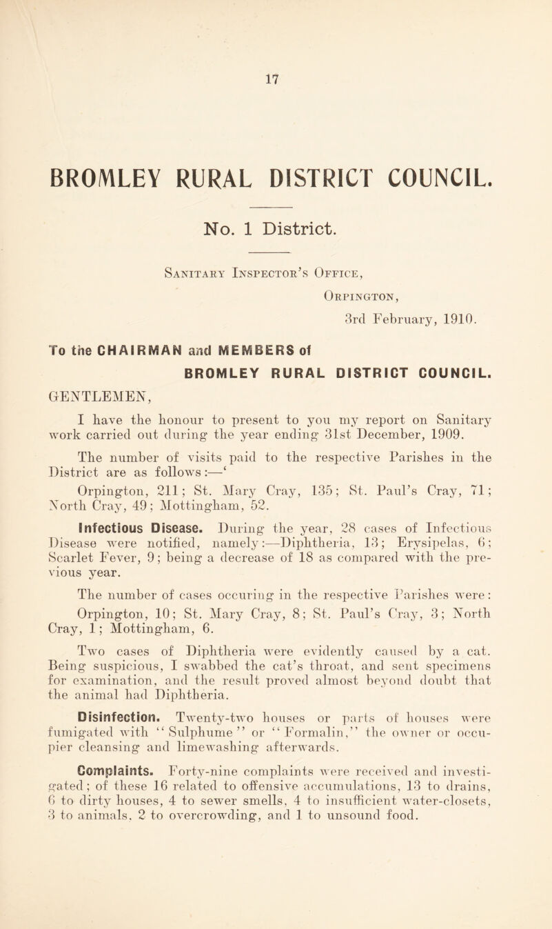 BROMLEY RURAL DISTRICT COUNCIL. No. 1 District. Sanitary Inspector’s Office, Orpington, 3rd February, 1910. To the CHAIRMAN and MEMBERS of BROMLEY RURAL DISTRICT COUNCIL. GENTLEMEN, I have the honour to present to you my report on Sanitary work carried out during the year ending 31st December, 1909. The number of visits paid to the respective Parishes in the District are as follows :—‘ Orpington, 211; St. Mary Cray, 135; St. Paul’s Cray, 71; North Cray, 49; Mottingham, 52. Infectious Disease. During the year, 28 cases of Infectious Disease were notified, namely:—Diphtheria, 13; Erysipelas, 6; Scarlet Fever, 9; being a decrease of 18 as compared with the pre¬ vious year. The number of cases occuring in the respective Parishes were : Orpington, 10; St. Mary Cray, 8; St. Paul’s Cray, 3; North Cray, 1; Mottingham, 6. Two cases of Diphtheria were evidently caused by a cat. Being suspicious, I swabbed the cat’s throat, and sent specimens for examination, and the result proved almost beyond doubt that the animal had Diphtheria. Disinfection. Twenty-two houses or parts of houses were fumigated with ‘^Sulphume” or “Formalin,” the owner or occu¬ pier cleansing and limewashing afterwards. Complaints. Forty-nine complaints were received and investi¬ gated ; of these 16 related to offensive accumulations, 13 to drains, 6 to dirty houses, 4 to sewer smells, 4 to insufficient water-closets, 3 to animals, 2 to overcrowding, and 1 to unsound food.