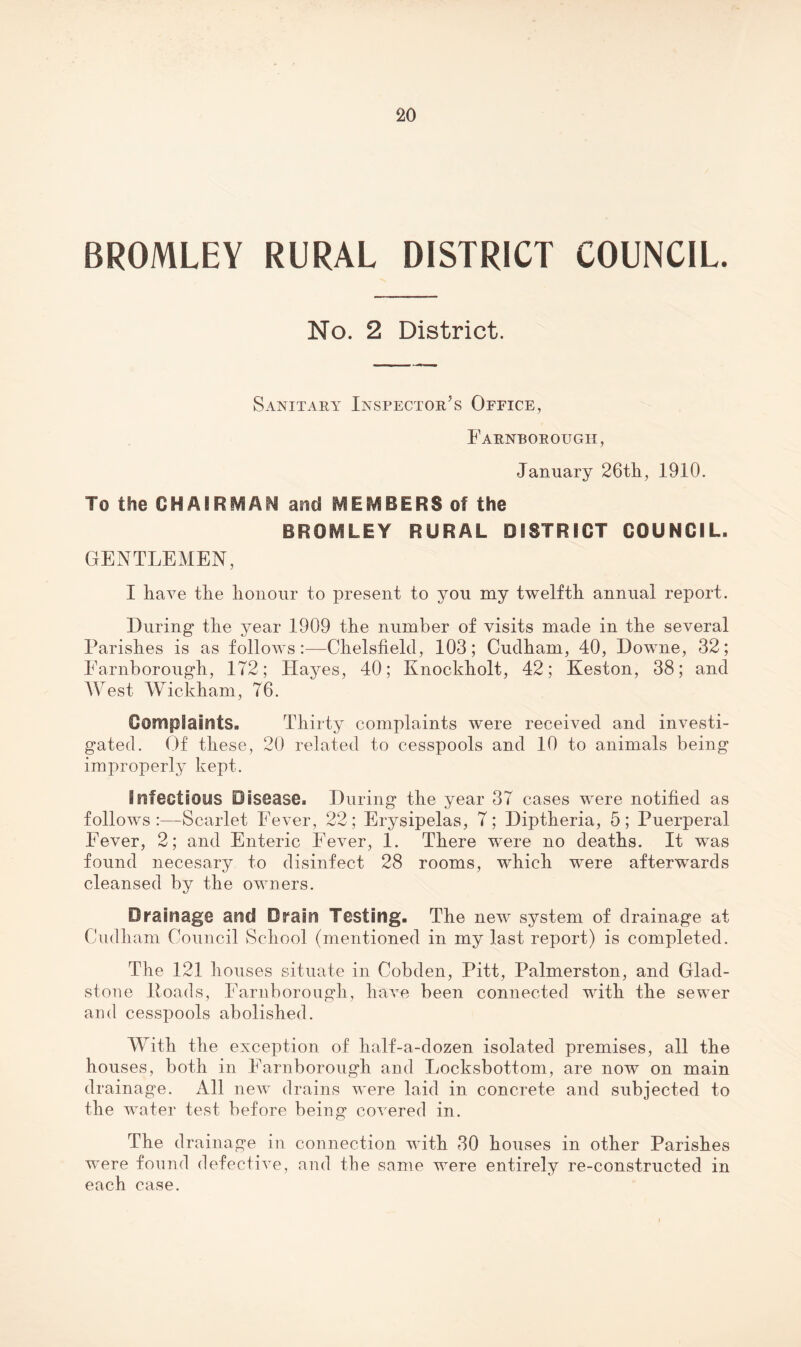 BROMLEY RURAL DISTRICT COUNCIL. No. 2 District. Sanitary Inspector’s Office, Earnborough, January 26tli, 1910. To the CHAIRMAN and MEMBERS of the BROMLEY RURAL DISTRICT COUNCIL. GENTLEMEN, I have the honour to present to you my twelfth annual report. During the year 1909 the number of visits made in the several Parishes is as follows:—Chelslield, 103; Cudham, 40, Downe, 32; Earnborough, 172; Hayes, 40; Knockholt, 42; Keston, 38; and West Wickham, 76. Complaints. Thirty complaints were received and investi¬ gated. Of these, 20 related to cesspools and 10 to animals being improperly kept. infections Disease. During the year 37 cases were notified as follows:—Scarlet Eever, 22; Erysipelas, 7; Diptheria, 5; Puerperal Eever, 2; and Enteric Eever, 1. There were no deaths. It was found necesary to disinfect 28 rooms, which were afterwards cleansed by the owners. Drainage and Drain Testing. The new system of drainage at Cudham Council School (mentioned in my last report) is completed. The 121 houses situate in Cobden, Pitt, Palmerston, and Glad¬ stone Poads, Earnborough, have been connected with the sewer and cesspools abolished. With the exception of half-a-dozen isolated premises, all the houses, both in Earnborough and Locksbottom, are now on main drainage. All new drains were laid in concrete and subjected to the water test before being covered in. The drainage in connection with 30 houses in other Parishes w'ere found defective, and the same were entirely re-constructed in each case.