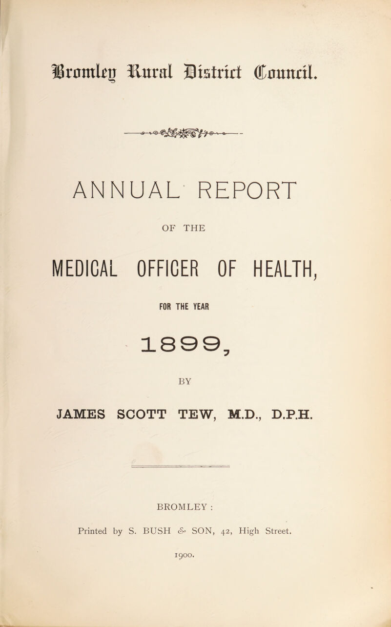 Httral Bistrirt CoundL -^9- ANNUAL REPORT OF THE MEDICAL OFFICER OF HEALTH, FOR THE YEAR 1809, JAMES SCOTT TEW, M.D., D.P.H. BROMLEY: Printed by S. BUSH SON, 42, High Street. 1900.