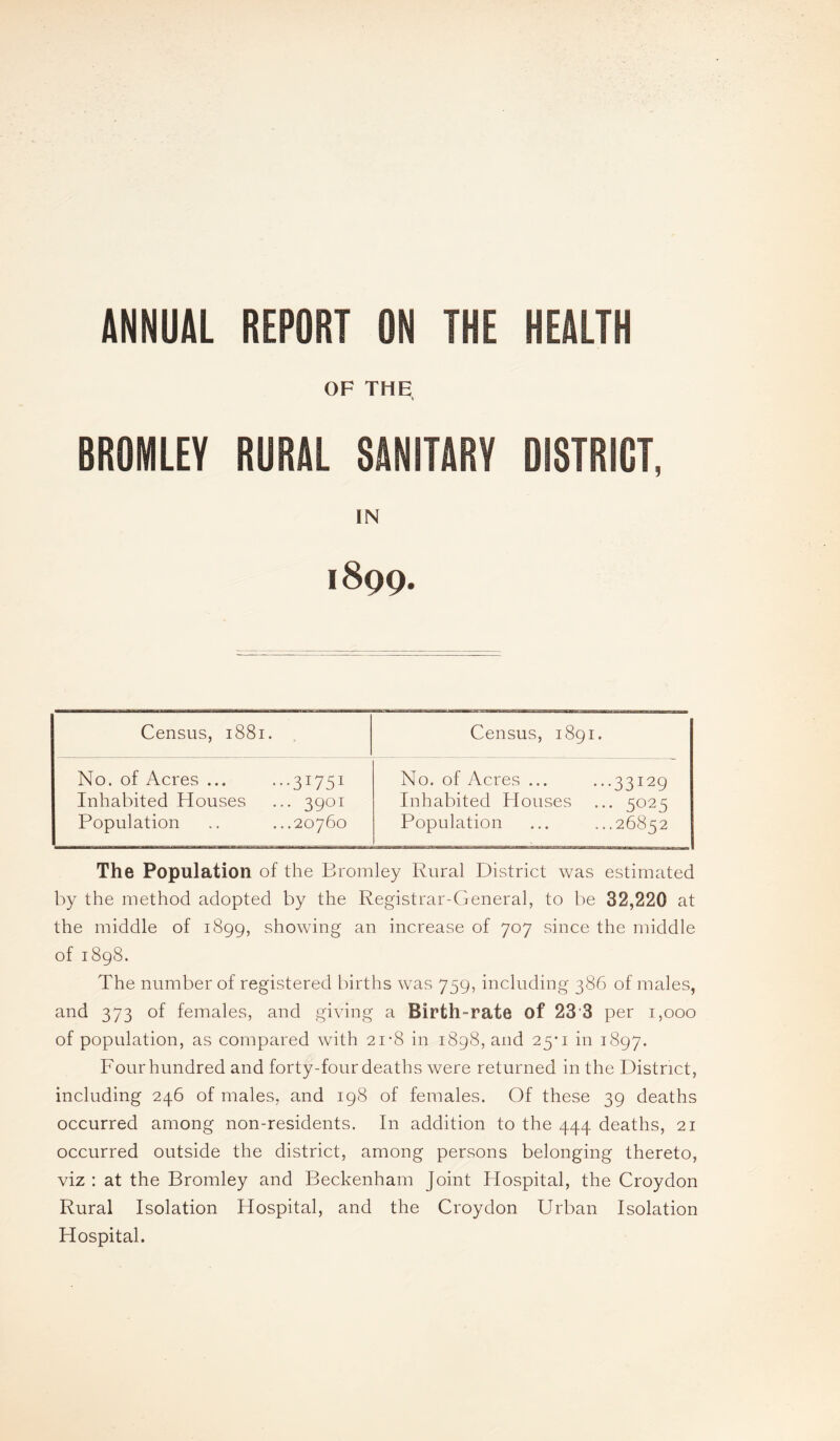 ANNUAL REPORT ON THE HEALTH OF THE, BROMLEY RURAL SANITARY DISTRICT, IN 1899. Census, 1881. Census, 1891. No. of Acres ... ...31751 Inhabited Houses ... 3901 Population .. ...20760 No. of Acres ... ...33129 Inhabited Houses ... 5025 Population ... ...26852 The Population of the Bromley Rural District was estimated by the method adopted by the Registrar-General, to be 32,220 at the middle of 1899, showing an increase of 707 since the middle of 1898. The number of registered births was 759, including 386 of males, and 373 of females, and giving a Birth-rate of 23'3 per 1,000 of population, as compared with 21-8 in 1898, and 25’i in 1897. Four hundred and forty-four deaths were returned in the District, including 246 of males, and 198 of females. Of these 39 deaths occurred among non-residents. In addition to the 444 deaths, 21 occurred outside the district, among persons belonging thereto, viz : at the Bromley and Beckenham Joint Hospital, the Croydon Rural Isolation Hospital, and the Croydon Urban Isolation Hospital.