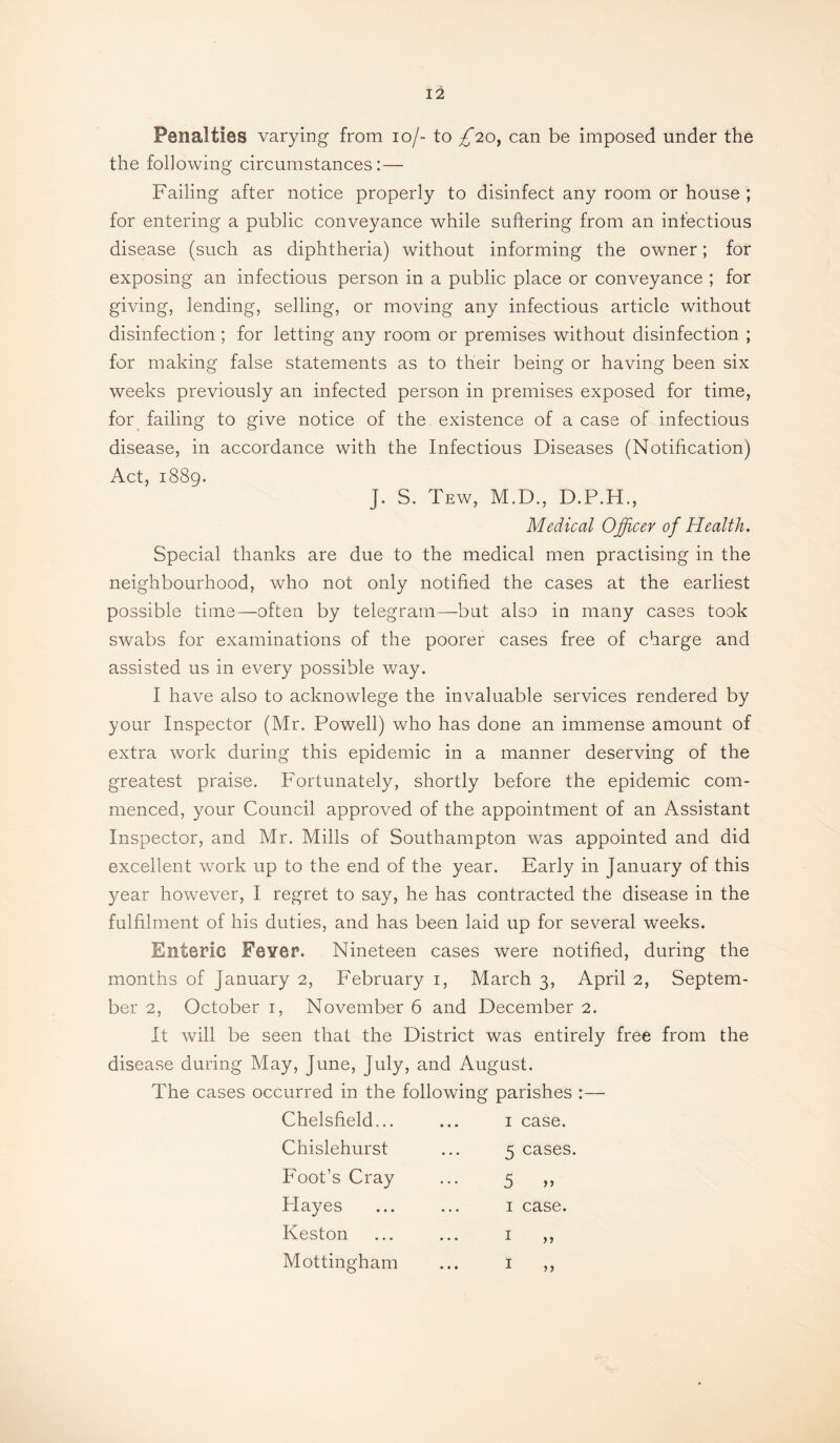 Penalties varying from lo/- to /20, can be imposed under the the following circumstances: — Failing after notice properly to disinfect any room or house ; for entering a public conveyance while suftering from an infectious disease (such as diphtheria) without informing the owner; for exposing an infectious person in a public place or conveyance ; for giving, lending, selling, or moving any infectious article without disinfection ; for letting any room or premises without disinfection ; for making false statements as to their being or having been six weeks previously an infected person in premises exposed for time, for failing to give notice of the existence of a case of infectious disease, in accordance with the Infectious Diseases (Notification) Act, 1889. J. S. Tew, M.D., D.P.H., Medical Officer of Health. Special thanks are due to the medical men practising in the neighbourhood, who not only notified the cases at the earliest possible time—often by telegram—but also in many cases took swabs for examinations of the poorer cases free of charge and assisted us in every possible way. I have also to acknowlege the invaluable services rendered by your Inspector (Mr. Powell) who has done an immense amount of extra work during this epidemic in a manner deserving of the greatest praise. Fortunately, shortly before the epidemic com¬ menced, your Council approved of the appointment of an Assistant Inspector, and Mr. Mills of Southampton was appointed and did excellent work up to the end of the year. Early in January of this year however, I regret to say, he has contracted the disease in the fulfilment of his duties, and has been laid up for several weeks. Enteric Fever. Nineteen cases were notified, during the months of January 2, February i, March 3, April 2, Septem¬ ber 2, October i, November 6 and December 2. It will be seen that the District was entirely free from the disease during May, June, July, and August. The cases occurred in the following parishes :— Chelsfield... Chislehurst Foot’s Cray Hayes Keston Mottingham I case. 5 cases. 5 I case. I n