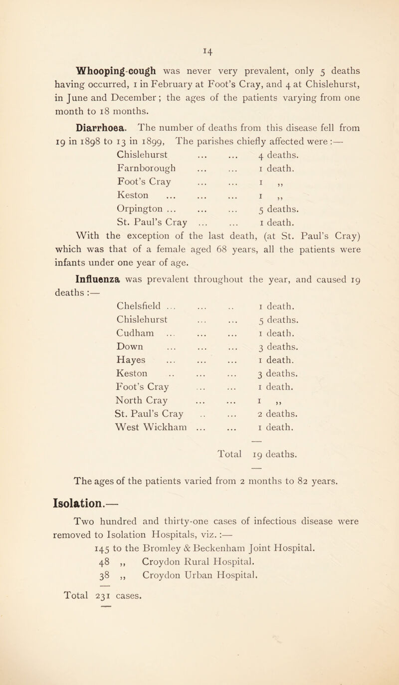 Whooping-cough was never very prevalent, only 5 deaths having occurred, i in February at Foot’s Cray, and 4 at Chislehurst, in June and December; the ages of the patients varying from one month to 18 months. Diarrhoea. The number of deaths from this disease fell from 19 in 1898 to 13 in 1899, The parishes chiefly affected were :— Chislehurst ... ... 4 deaths. Farnborough ... ... i death. Foot’s Cray ... ... i Keston ... ... ... i Orpington ... ... ... 5 deaths. St. Paul’s Cray ... ... i death. With the exception of the last death, (at St. Paul’s Cray) which was that of a female aged 68 years, all the patients were infants under one year of age. 5 ? Influenza was prevalent throughout the year, and caused 19 deaths :— Chelsfield ... Chislehurst Cudham Down Hayes Keston Foot’s Cray North Cray St. Paul’s Cray West Wickham I death. 5 deaths. I death. 3 deaths. I death. 3 deaths. I death. 1 n 2 deaths. I death. Total 19 deaths. The ages of the patients varied from 2 months to 82 years. Isolation.— Two hundred and thirty-one cases of infectious disease were removed to Isolation Hospitals, viz. :— 145 to the Bromley & Beckenham Joint Hospital. 48 ,, Croydon Rural Hospital. 38 ,, Croydon Urban Hospital, Total 231 cases.