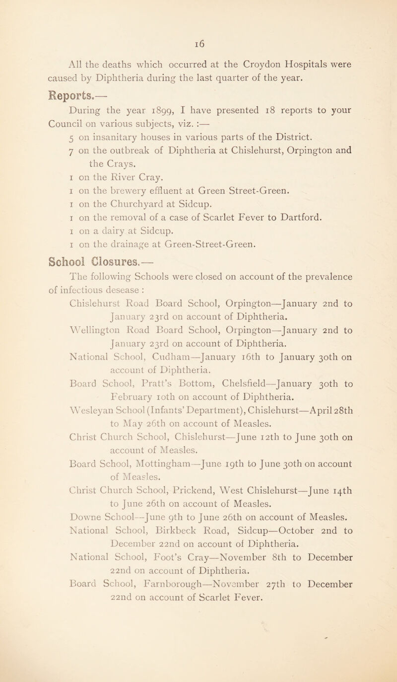 All the deaths which occurred at the Croydon Hospitals were caused by Diphtheria during the last quarter of the year. Reports*— During the year 1899, I have presented 18 reports to your Council on various subjects, viz. ;— 5 on insanitary houses in various parts of the District. 7 on the outbreak of Diphtheria at Chislehurst, Orpington and the Crays. I on the River Cray. I on the brewery effluent at Green Street-Green. I on the Churchyard at Sidcup. I on the removal of a case of Scarlet Fever to Dartford. I on a dairy at Sidcup. I on the drainage at Green-Street-Green. School Closures.— The following Schools were closed on account of the prevalence of infectious desease : Chislehurst Road Board School, Orpington—January 2nd to January 23rd on account of Diphtheria. VATllington Road Board School, Orpington—January 2nd to January 23rd on account of Diphtheria. National School, Cud ham—-January i6th to January 30th on account of Diphtheria, Board School, Pratt’s Bottom, Chelsfield—January 30th to PTbruary loth on account of Diphtheria. Wesleyan School (Infants’ Department), Chislehurst—April 28th to May 26th on account of Measles. Christ Church School, Chislehurst—June 12th to June 30th on account of Measles. Board School, Mottingham—June 19th to June 30th on account of Measles. Christ Church School, Prickend, West Chislehurst—June 14th to June 26th on account of Measles. Downe School—June 9th to June 26th on account of Measles. National School, Birkbeck Road, Sidcup—October 2nd to December 22nd on account ol Diphtheria. National School, Foot’s Cray—November 8th to December 22nd on account of Diphtheria. Board School, Farnborough—November 27th to December 22nd on account of Scarlet Fever.